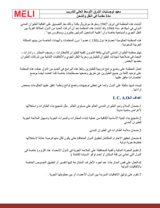 ‫الشرق‬ ‫لوجستيات‬ ‫معهد‬
‫للتدريب‬ ‫العالي‬ ‫األوسط‬
‫والشحن‬ ‫النقل‬ ‫في‬ ‫مقدمة‬ ‫مادة‬
‫ابريل‬ ‫في‬ ‫المنظمة‬ ‫هذه‬ ‫أنشئت‬
1947
‫المدني‬ ‫الطيران‬ ‫اتفاقية‬ ‫على‬ ‫التصديق‬ ‫بعد‬ ‫وذلك‬ ‫بكندا‬ ‫مونتريال‬ ‫ومقرها‬
‫سنة‬ ‫شيكاغو‬ ‫في‬ ‫الدولي‬
1944
‫بين‬ ‫القوية‬ ‫العالقة‬ ‫الدول‬ ‫من‬ ‫العديد‬ ‫أدركت‬ ‫أن‬ ‫بعد‬ ‫المنظمة‬ ‫هذه‬ ‫أنشئت‬ ‫وقد‬
‫يطيرون‬ ‫الدوليين‬ ‫السائحين‬ ‫أغلبية‬ ‫وأن‬ ‫خاصة‬ ‫والسياحية‬ ‫الجوي‬ ‫النقل‬
. ً ‫جوا‬ ‫ويسافرون‬
( ‫دول‬ ‫أعضاؤها‬ ‫الحكومية‬ ‫المنظمة‬ ‫هذه‬
150
‫المملكة‬ ‫بينهم‬ ‫من‬ ‫الخاصة‬ ‫والهيئات‬ ‫المنظمات‬ ‫دون‬ ً ‫عضوا‬ )
. ‫السعودية‬ ‫العربية‬
، ‫رادارات‬ ، ‫المطار‬ ‫رصيف‬ ، ‫كالمطارات‬ ‫للطيران‬ ‫الفنية‬ ‫الشؤون‬ ‫بكافة‬ ‫الدولي‬ ‫المدني‬ ‫الطيران‬ ‫منظمة‬ ‫تهتم‬
‫الطيران‬ ‫شركات‬ ‫بين‬ ‫الثنائية‬ ‫واالتفاقيات‬ ‫الجوي‬ ‫النقل‬ ‫وحرية‬ ‫للطيارين‬ ‫الطيران‬ ‫شهادات‬ ‫صالحية‬ ‫في‬ ‫البحث‬
. ‫البعض‬ ‫بعضها‬
‫المنظمة‬ ‫هذه‬ ‫عملت‬ ‫الدول‬ ‫من‬ ‫العديد‬ ‫في‬ ‫البرامج‬ ‫هذه‬ ‫وتنفذ‬ ‫للطيارين‬ ‫تدريبية‬ ‫برامج‬ ‫وضع‬ ‫على‬ ‫المنظمة‬ ‫تعمل‬
‫بوضع‬ ً‫ا‬‫أيض‬ ‫اهتمت‬ ‫كما‬ ‫خاصة‬ ‫مصطلحات‬ ‫وضعها‬ ‫طريق‬ ‫عن‬ ‫الطيارين‬ ‫جميع‬ ‫بن‬ ‫اللغة‬ ‫توحيد‬ ‫على‬
. ‫عليها‬ ‫متفق‬ ‫اختصارات‬
‫بمحض‬ ‫الحكومات‬ ‫عليها‬ ‫تتفق‬ ً ‫ونظما‬ ‫لوائح‬ ‫وتضع‬ ‫توجيهات‬ ‫تعطى‬ ‫هي‬ ‫وإنما‬ ‫الدول‬ ‫على‬ ‫سلطة‬ ‫لديها‬ ‫ليست‬
. ‫إرادتها‬
‫الـ‬ ‫أهداف‬
I. C. A.O
1
-
‫الطائرات‬ ‫بناء‬ ‫تشجيع‬ ‫مثل‬ . ‫العالم‬ ‫مستوى‬ ‫على‬ ‫العالم‬ ‫المدني‬ ‫الطيران‬ ‫ونمو‬ ‫السالم‬ ‫ضمان‬
‫واستغاللها‬
.‫مدينة‬ ‫سلمية‬ ‫ألغراض‬
2
-
‫الجوية‬ ‫المالحة‬ ‫وتسهيل‬ ‫الجوية‬ ‫والممرات‬ ‫المطارات‬ ‫إنشاء‬ ‫عملية‬ ‫من‬ ‫الكافية‬ ‫األساسية‬ ‫البنية‬ ‫بناء‬ ‫تشجيع‬
‫المدني‬ ‫للطيران‬
3
-
‫المدني‬ ‫الطيران‬ ‫في‬ ‫الطائرات‬ ‫سالمة‬ ‫ضمان‬
4
-
‫الستغاللها‬ ‫عادلة‬ ‫فرصة‬ ‫منها‬ ‫لكل‬ ‫يكون‬ ‫حتى‬ ‫المتعاقدة‬ ‫الدول‬ ‫لحقوق‬ ‫المتكامل‬ ‫االحترام‬ ‫تحقيق‬ ‫ضمان‬
. ‫دولية‬ ‫جوية‬ ‫خطوط‬
5
-
‫في‬ ‫خاصة‬ ( ‫اللزوم‬ ‫عند‬ ‫اإلمضاء‬ ‫الدول‬ ‫في‬ ‫الجوية‬ ‫المالحة‬ ‫على‬ ‫للمحافظة‬ ‫والفنية‬ ‫المالية‬ ‫المعونة‬ ‫تقديم‬
.) ‫الكاملة‬ ‫السيادة‬ ‫توافر‬ ‫لعدم‬ ‫أو‬ ‫السكان‬ ‫قلة‬ ‫من‬ ‫تعاني‬ ‫التي‬ ‫الدول‬
6
-
‫الخاصة‬ ‫النصوص‬ ‫لتطبيق‬ ‫أو‬ ‫لتفسير‬ ‫إليها‬ ‫المتنازعة‬ ‫األطراف‬ ‫لجوء‬ ‫عند‬ ‫المنازعات‬ ‫فض‬ ‫على‬ ‫العمل‬
‫الدولية‬ ‫باالتفاقيات‬
7
-
. ‫الجوية‬ ‫خطوطها‬ ‫بين‬ ‫أو‬ ‫األعضاء‬ ‫الدول‬ ‫بين‬ ‫المبرمة‬ ‫االتفاقيات‬ ‫توثيق‬ ‫على‬ ‫تقوم‬
 