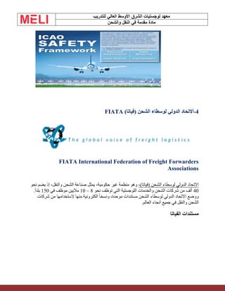 ‫الشرق‬ ‫لوجستيات‬ ‫معهد‬
‫للتدريب‬ ‫العالي‬ ‫األوسط‬
‫والشحن‬ ‫النقل‬ ‫في‬ ‫مقدمة‬ ‫مادة‬
4
-
‫أ‬
)‫(فياتا‬ ‫الشحن‬ ‫لوسطاء‬ ‫الدولي‬ ‫التحاد‬
FIATA
FIATA International Federation of Freight Forwarders
Associations
،)‫(فياتا‬ ‫الشحن‬ ‫لوسطاء‬ ‫الدولي‬ ‫االتحاد‬
‫نحو‬ ‫يضم‬ ‫إذ‬ ،‫والنقل‬ ‫الشحن‬ ‫صناعة‬ ‫يمثل‬ ،‫حكومية‬ ‫غير‬ ‫منظمة‬ ‫وهو‬
40
‫نحو‬ ‫توظف‬ ‫التي‬ ‫اللوجستية‬ ‫والخدمات‬ ‫الشحن‬ ‫شركات‬ ‫من‬ ‫ألف‬
8
–
10
‫في‬ ‫موظف‬ ‫ماليين‬
150
.ً‫ا‬‫بلد‬
‫شركات‬ ‫من‬ ‫الستخدامها‬ ‫منها‬ ‫الكترونية‬ ً‫ا‬‫ونسخ‬ ،‫موحدة‬ ‫مستندات‬ ‫الشحن‬ ‫لوسطاء‬ ‫الدولي‬ ‫االتحاد‬ ‫ووضع‬
‫جميع‬ ‫في‬ ‫والنقل‬ ‫الشحن‬
‫العالم‬ ‫أنحاء‬
.
‫الفياتا‬ ‫مستندات‬
 