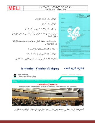 ‫الشرق‬ ‫لوجستيات‬ ‫معهد‬
‫للتدريب‬ ‫العالي‬ ‫األوسط‬
‫والشحن‬ ‫النقل‬ ‫في‬ ‫مقدمة‬ ‫مادة‬
•
‫باالستالم‬ ‫الشحن‬ ‫وسطاء‬ ‫شهادة‬
•
‫الشحن‬ ‫وسطاء‬ ‫شهادة‬
•
‫لوسطاء‬ ‫الدولي‬ ‫االتحاد‬ ‫مستودع‬ ‫إيصال‬
‫الشحن‬
•
‫النقل‬ ‫وسائل‬ ‫متعددة‬ ‫الشحن‬ ‫لوسطاء‬ ‫الدولي‬ ‫لالتحاد‬ ‫الشحن‬ ‫بوليصة‬
‫للتداول‬ ‫والقابلة‬
•
‫النقل‬ ‫وسائل‬ ‫متعددة‬ ‫الشحن‬ ‫لوسطاء‬ ‫الدولي‬ ‫لالتحاد‬ ‫الشحن‬ ‫بوليصة‬
‫للتداول‬ ‫القابلة‬ ‫غير‬
•
‫الخطرة‬ ‫السلع‬ ‫لنقل‬ ‫الشحن‬ ‫شركات‬ ‫إعالن‬
•
‫الوسائط‬ ‫متعدد‬ ‫للوزن‬ ‫الشحن‬ ‫شركات‬ ‫شهادة‬
•
‫االشحن‬ ‫وساطة‬ ‫بشأن‬ ‫الشحن‬ ‫لوسطاء‬ ‫الدولي‬ ‫االتحاد‬ ‫تعليمات‬
5
-
‫للمالحه‬ ‫الدوليه‬ ‫الغرفه‬
International Chamber of Shipping
ّ‫د‬‫ع‬ُ‫ت‬
،‫للمالحة‬ ‫الدولية‬ ‫الغرفة‬
,
‫و‬
, ‫الدوليه‬ ‫البحريه‬ ‫المنظمه‬
‫أرباب‬ ‫ومنظمة‬ ،‫الدولية‬ ‫للتجارة‬ ‫الرئيسان‬ ‫االتحادان‬
 