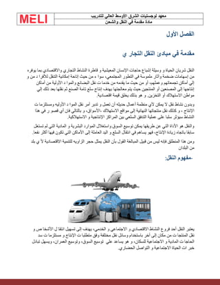 ‫الشرق‬ ‫لوجستيات‬ ‫معهد‬
‫للتدريب‬ ‫العالي‬ ‫األوسط‬
‫والشحن‬ ‫النقل‬ ‫في‬ ‫مقدمة‬ ‫مادة‬
‫األول‬ ‫الفصل‬
‫ي‬ ‫التجار‬ ‫النقل‬ ‫مبادئ‬ ‫في‬ ‫مقدمة‬
‫شريان‬ ‫النقل‬
‫واالقتصادي‬ ‫التجاري‬ ‫النشاط‬ ‫قاطرة‬ ‫و‬ ‫المعيشية‬ ‫اإلنسان‬ ‫حاجات‬ ‫إشباع‬ ‫وسيلة‬ ‫و‬ ‫الحياة‬
‫يوفره‬ ‫بما‬
‫من‬ ‫ء‬ ‫سوا‬ ،‫المجتمعي‬ ‫التطور‬ ‫في‬ ‫ملموسة‬ ‫وآثار‬ ‫ضخمة‬ ‫إسهامات‬ ‫من‬
‫حيث‬
‫إمكانية‬ ‫إتاحة‬
‫التنقل‬
‫و‬ ‫من‬ ‫د‬ ‫لألفرا‬
‫األولية‬ ‫د‬ ‫والموا‬ ‫البضائع‬ ‫نقل‬ ‫ت‬ ‫خدما‬ ‫من‬ ‫يقدمه‬ ‫ما‬ ‫حيث‬ ‫من‬ ‫أو‬ ،‫وعملهم‬ ‫تجمعاتهم‬ ‫أماكن‬ ‫إلي‬
‫من‬
‫أماكن‬
‫إلي‬ ‫ذلك‬ ‫بعد‬ ‫نقلها‬ ‫ثم‬ ‫الصنع‬ ‫تامة‬ ‫سلع‬ ‫إنتاج‬ ‫بهدف‬ ‫معالجتها‬ ‫يتم‬ ‫حيث‬ ‫المنتجين‬ ‫أو‬ ‫المصنعين‬ ‫إلى‬ ‫إنتاجها‬
‫اقتصادية‬ ‫قيمة‬ ‫يخلق‬ ‫بذلك‬ ‫هو‬ ‫و‬ .‫التخزين‬ ‫أو‬ ‫االستهالك‬ ‫مواطن‬
.
‫ال‬ ‫نقل‬ ‫نشاط‬ ‫وبدون‬
‫يمكن‬
‫أعمال‬ ‫منظمة‬ ‫ألي‬
‫حديثه‬
‫أمر‬ ‫تدبر‬ ‫و‬ ‫تعمل‬ ‫أن‬
‫نقل‬
‫د‬ ‫الموا‬
‫األوليه‬
‫ت‬ ‫ومستلزما‬
‫االستهالك‬ ‫مواقع‬ ‫إلى‬ ‫النهائية‬ ‫منتجاتها‬ ‫نقل‬ ‫كذلك‬ ‫و‬ ، ‫اإلنتاج‬
-
‫ر‬ ‫قصو‬ ‫أي‬ ‫فان‬ ‫بالتالي‬ ‫و‬ ،‫األسواق‬
‫هذا‬ ‫في‬
‫االستهالكية‬ ‫و‬ ‫اإلنتاجية‬ ‫المراكز‬ ‫بين‬ ‫السلعي‬ ‫التدفق‬ ‫عملية‬ ‫على‬ ‫سلبا‬ ‫سيؤثر‬ ‫النشاط‬
.
‫التي‬ ‫المادية‬ ‫و‬ ‫البشرية‬ ‫الموارد‬ ‫واستغالل‬ ‫السوق‬ ‫توسيع‬ ‫يمكن‬ ‫طريقها‬ ‫عن‬ ‫التي‬ ‫األداة‬ ‫هو‬ ‫والنقل‬
‫لم‬
‫تستغل‬
‫أكثر‬ ‫فيها‬ ‫تكون‬ ‫التي‬ ‫األماكن‬ ‫إلى‬ ‫العاملة‬ ‫اليد‬ ‫و‬ ‫السلع‬ ‫انتقال‬ ‫في‬ ‫يساهم‬ ‫فهو‬ ،‫اإلنتاج‬ ‫زيادة‬ ‫باتجاه‬ ‫سابقا‬
.‫نفعا‬
‫حجر‬ ‫يمثل‬ ‫النقل‬ ‫بأن‬ ‫القول‬ ‫المبالغة‬ ‫قبيل‬ ‫من‬ ‫ليس‬ ‫فإنه‬ ‫المنطلق‬ ‫هذا‬ ‫ومن‬
‫الزاويه‬
‫ي‬ ‫أل‬ ‫االقتصادية‬ ‫للتنمية‬
‫بلد‬
‫البلدان‬ ‫من‬
-
‫مفهوم‬
‫النقل‬
:
‫يعتبر‬
‫النقل‬
‫أحد‬
‫فروع‬
‫النشاط‬
‫االقتصادي‬
‫و‬
‫االجتماعي‬
‫و‬
،‫الخدمي‬
‫يهدف‬
‫إ‬
‫ل‬
‫ى‬
‫تسهيل‬
‫انتقا‬
‫ل‬
‫األشخا‬
‫ص‬
‫و‬
‫نقل‬
‫المنتجا‬
‫ت‬
‫من‬
‫مكان‬
‫إلى‬
‫أخر‬
‫باستخدام‬
‫وسائل‬
‫نقل‬
‫مختلفة‬
‫وفق‬
‫متطلبا‬
‫ت‬
‫اإلنتاج‬
‫و‬
‫مستلزما‬
‫ت‬
‫سد‬
‫الحاجا‬
‫ت‬
‫المادية‬
‫و‬
‫االجتماعية‬
،‫للسكان‬
‫و‬
‫هو‬
‫يسا‬
‫علي‬ ‫عد‬
‫توسيع‬
،‫السوق‬
‫وتوسيع‬
،‫العمران‬
‫ويسهل‬
‫تبادل‬
‫خبر‬
‫ات‬
‫الحياة‬
‫االجتماعية‬
‫و‬
‫التواصل‬
‫الحضاري‬
.
 