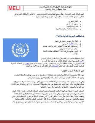 ‫الشرق‬ ‫لوجستيات‬ ‫معهد‬
‫للتدريب‬ ‫العالي‬ ‫األوسط‬
‫والشحن‬ ‫النقل‬ ‫في‬ ‫مقدمة‬ ‫مادة‬
‫ونحو‬ ،‫واالتحادات‬ ‫القطاعات‬ ‫جميع‬ ‫وتمثل‬ ،‫التجارية‬ ‫السفن‬ ‫لمالك‬ ‫العمل‬
80%
‫في‬ ‫التجارية‬ ‫األساطيل‬ ‫من‬
‫مسائل‬ ‫بشأن‬ ‫المالحة‬ ‫صناعة‬ ‫كذلك‬ ‫ويمثالن‬ .‫العالم‬
‫مثل‬ ،‫التجارة‬ ‫تيسير‬
:
•
‫البحري‬ ‫األمان‬
•
‫السفن‬ ‫بناء‬ ‫معايير‬
•
‫الشحن‬ ‫مسؤوليات‬
•
‫الحرة‬ ‫والتجارة‬ ،‫المالحة‬ ‫سياسات‬
6
-
‫ا‬
‫الدولية‬ ‫البحرية‬ ‫لمنظمة‬
(IMO)
1
.
‫البحار‬ ‫في‬ ‫األمان‬ ‫تحسين‬ ‫على‬ ‫العمل‬
.
2
.
‫مكافحة‬
‫التلوث‬
‫البحري‬
.
3
.
‫خسائر‬ ‫يكابدون‬ ‫الذين‬ ‫االشخاص‬ ‫لتعويض‬ ٍ‫نظام‬ ‫إرساء‬
‫البحري‬ ‫التلوث‬ ‫بسبب‬ ‫مالية‬
.
4
.
‫البحث‬ ‫وعمليات‬ ‫االستغاثة‬ ‫لنداءات‬ ٍّ‫ي‬‫دول‬ ٍ‫نظام‬ ‫تأسيس‬
‫واإلنقاذ‬
.
‫لتحسين‬ ‫التدابير‬ ‫من‬ ‫سلسلة‬ ‫البحرية‬ ‫للمالحة‬ ‫العالمية‬ ‫المنظمة‬ ‫تتخذ‬
‫األمان‬
‫وقد‬ .‫الطواقم‬ ‫تدريب‬ ‫أو‬ ‫الثنائية‬ ‫الهياكل‬ ‫ببناء‬ ‫سواء‬ ‫للسفن‬
‫صالحيتهم‬ ‫شهادات‬ ‫واصدار‬ ‫البحارة‬ ‫تدريب‬ ‫بشأن‬ ‫اتفاقية‬ ‫اعتماد‬ ‫إلى‬ ‫الطريق‬ ‫قادت‬
‫للعمل‬
.
‫العالمية‬ ‫المنظمة‬ ‫إن‬
‫نظم‬ ‫إقامة‬ ‫على‬ ‫تعمل‬ ‫البحرية‬ ‫للمالحة‬
‫االتصاالت‬
‫البحار‬ ‫في‬ ‫األمان‬ ‫من‬ ‫المزيد‬ ‫تكفل‬ ‫التي‬
.
‫الدولية‬ ‫البحرية‬ ‫المنظمة‬ ‫دور‬
‫عام‬ ‫منذ‬ ‫المتحدة‬ ‫لألمم‬ ‫تابعة‬ ‫متخصصة‬ ‫وكالة‬ ‫هي‬
1958
،‫المتحدة‬ ‫بالمملكة‬ ‫لندن‬ ‫في‬ ‫الرئيسي‬ ‫مقرها‬ ‫يقع‬ ،‫م‬
‫وتوباغو‬ ‫وترينيداد‬ ‫والفلبين‬ ‫وكينيا‬ ‫وغانا‬ ‫العاج‬ ‫ساحل‬ ‫في‬ ‫إقليمية‬ ‫مكاتب‬ ‫خمسة‬ ‫ولديها‬
.
‫تضم‬ ‫وهي‬
174
‫من‬ ‫وأكثر‬ ‫منتسبين‬ ‫أعضاء‬ ‫ثالثة‬ ‫إلى‬ ‫باإلضافة‬ ‫عضو‬ ‫دولة‬
145
‫مراقبة‬ ‫منظمة‬
-
‫منهم‬
64
‫دولية‬ ‫حكومية‬ ‫منظمة‬
(IGOs)
‫و‬
81
‫إلحصائيات‬ ً‫ا‬‫(وفق‬ ‫حكومية‬ ‫غير‬ ‫منظمة‬
2019
‫الستة‬ ‫الرسمية‬ ‫ولغاتها‬ ‫)؛‬
‫واإلسبانية‬ ‫والروسية‬ ‫والفرنسية‬ ‫واإلنجليزية‬ ‫والصينية‬ ‫العربية‬ ‫هي‬
.
‫البيئي‬ ‫واألداء‬ ‫واألمن‬ ‫بالسالمة‬ ‫المتعلقة‬ ‫المعايير‬ ‫بوضع‬ ‫المختصة‬ ‫العالمية‬ ‫الهيئة‬ ‫هي‬ ‫الدولية‬ ‫البحرية‬ ‫المنظمة‬
ً‫ال‬‫وفعا‬ ً‫ال‬‫عاد‬ ‫يكون‬ ‫العالمية‬ ‫الشحن‬ ‫لصناعة‬ ‫تنظيمي‬ ‫إطار‬ ‫إنشاء‬ ‫في‬ ‫الرئيسي‬ ‫دورها‬ ‫يتمثل‬ ‫الدولي؛‬ ‫للشحن‬
‫لخلق‬ ً‫ا‬‫عالمي‬ ‫نفذ‬ُ‫م‬‫و‬ ً‫ا‬‫عالمي‬ ‫ومعتمد‬
‫البيئي‬ ‫واألمن‬ ‫السالمة‬ ‫تعزيز‬ ‫عن‬ ‫المالية‬ ‫القضايا‬ ‫ثني‬ُ‫ت‬ ‫ال‬ ‫حتى‬ ‫متكافئ‬ ‫مجال‬
‫هيئاتها‬ ‫وتتألف‬ ‫أعاله؛‬ ‫المذكورة‬ ‫األساسية‬ ‫الركائز‬ ‫عن‬ ‫والتنازل‬ ‫األساسيات‬ ‫بعض‬ ‫عن‬ ‫بالتغاضي‬ ‫بتطبيق‬
‫فرعي‬ ‫لجان‬ ‫سبع‬ ‫منها‬ ‫تنبثق‬ ‫أساسية‬ ‫لجان‬ ‫خمس‬ ‫وتضم‬ ،‫األعضاء‬ ‫الدول‬ ‫من‬ ‫والمجلس‬ ‫الجمعية‬ ‫من‬ ‫اإلدارية‬
‫ة‬
.
 