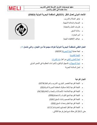 ‫الشرق‬ ‫لوجستيات‬ ‫معهد‬
‫للتدريب‬ ‫العالي‬ ‫األوسط‬
‫والشحن‬ ‫النقل‬ ‫في‬ ‫مقدمة‬ ‫مادة‬
‫النقل‬ ‫لعمال‬ ‫الدولي‬ ‫االتحاد‬
(ITF)
‫الدولية‬ ‫البحرية‬ ‫المنظمة‬ ‫في‬
(IMO)
•
‫والتدريب‬ ‫العمالة‬ ‫توفير‬
.
•
‫المهنية‬ ‫والسالمة‬ ‫الصحة‬
.
•
‫والمعيشة‬ ‫العمل‬ ‫ظروف‬
.
•
‫السفن‬ ‫سالمة‬
.
•
‫البحارة‬ ‫أمن‬
.
•
‫البيئية‬ ‫االتفاقيات‬ ‫عواقب‬
.
‫من‬ ‫مجموعة‬ ‫تتواله‬ ‫الدولية‬ ‫البحرية‬ ‫للمنظمة‬ ‫التقني‬ ‫العمل‬
‫تشمل‬ ‫والتي‬ ،‫اللجان‬
[5]
::
•
‫حماية‬ ‫لجنة‬
‫البحرية‬ ‫البيئة‬
(MEPC)
•
‫القانونية‬ ‫اللجنة‬
•
‫التقني‬ ‫التعاون‬ ‫لجنة‬
‫أجل‬ ‫من‬
‫القدرات‬ ‫بناء‬
•
‫التسهيالت‬ ‫لجنة‬
‫الدولي‬ ‫الشحن‬ ‫في‬ ‫المطلوبة‬ ‫واإلجراءات‬ ‫الوثائق‬ ‫لتسهيل‬ ،
•
‫البحرية‬ ‫السالمة‬ ‫لجان‬
‫الفرعية‬ ‫اللجان‬
•
‫والمراقبة‬ ‫التدريب‬ ،‫البشري‬ ‫للعنصر‬ ‫الفرعية‬ ‫اللجنة‬
(HTW)
•
‫الدولية‬ ‫البحرية‬ ‫المنظمة‬ ‫صكوك‬ ‫إلنفاذ‬ ‫الفرعية‬ ‫اللجنة‬
(III)
•
،‫للمالحة‬ ‫الفرعية‬ ‫اللجنة‬
‫واإلنقاذ‬ ‫والبحث‬ ‫االتصاالت‬
(NCSR)
•
‫واالستجابة‬ ‫التلوث‬ ‫لمنع‬ ‫الفرعية‬ ‫اللجنة‬
(PPR)
•
‫السفن‬ ‫وانشاء‬ ‫لتصميم‬ ‫الفرعية‬ ‫اللجنة‬
(SDC)
•
‫السفن‬ ‫ومعدات‬ ‫لنظم‬ ‫الفرعية‬ ‫اللجنة‬
(SSE)
•
‫والحاويات‬ ‫البضائع‬ ‫لنقل‬ ‫الفرعية‬ ‫اللجنة‬
(CCC)
‫حتى‬
2013
‫كالتالي‬ ‫فرعية‬ ‫لجان‬ ‫تسع‬ ‫هناك‬ ‫كان‬
:
 