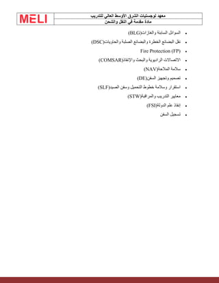 ‫الشرق‬ ‫لوجستيات‬ ‫معهد‬
‫للتدريب‬ ‫العالي‬ ‫األوسط‬
‫والشحن‬ ‫النقل‬ ‫في‬ ‫مقدمة‬ ‫مادة‬
•
‫والغازات‬ ‫السابئة‬ ‫السوائل‬
(BLG)
•
‫والحاويات‬ ‫الصلبة‬ ‫والبضائع‬ ‫الخطرة‬ ‫البضائع‬ ‫نقل‬
(DSC)
•
Fire Protection (FP)
•
‫واإلنقاذ‬ ‫والبحث‬ ‫الراديوية‬ ‫االتصاالت‬
(COMSAR)
•
‫المالحة‬ ‫سالمة‬
(NAV)
•
‫السفن‬ ‫وتجهيز‬ ‫تصميم‬
(DE)
•
‫الصيد‬ ‫وسفن‬ ‫التحميل‬ ‫خطوط‬ ‫وسالمة‬ ‫استقرار‬
(SLF)
•
‫والمراقبة‬ ‫التدريب‬ ‫معايير‬
(STW)
•
‫الدولة‬ ‫علم‬ ‫إنفاذ‬
(FSI)
•
‫السفن‬ ‫تسجيل‬
 