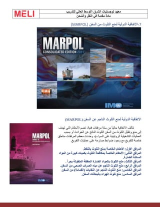 ‫الشرق‬ ‫لوجستيات‬ ‫معهد‬
‫للتدريب‬ ‫العالي‬ ‫األوسط‬
‫والشحن‬ ‫النقل‬ ‫في‬ ‫مقدمة‬ ‫مادة‬
7
-
‫السفن‬ ‫من‬ ‫التلوث‬ ‫لمنع‬ ‫الدولية‬ ‫االتفاقية‬
(MARPOL)
‫السفن‬ ‫عن‬ ‫الناجم‬ ‫التلوث‬ ‫لمنع‬ ‫الدولية‬ ‫االتفاقية‬
(MARPOL):
‫تهدف‬ ‫التي‬ ‫األحكام‬ ‫تضم‬ ،‫فنية‬ ‫مرفقات‬ ‫ستة‬ ‫من‬ ً‫ا‬‫حالي‬ ‫االتفاقية‬ ‫تتألف‬
‫منع‬ ‫إلى‬
‫بسبب‬ ‫أو‬ ‫الحوادث‬ ‫عن‬ ‫الناتج‬ ‫التلوث‬ ‫السفن‬ ‫من‬ ‫التلوث‬ ‫وتقليل‬
‫مناطق‬ ‫المرفقات‬ ‫معظم‬ ‫وحددت‬ ،)‫السواء‬ ‫على‬ ‫الروتينية‬ ‫التشغيلية‬ ‫العمليات‬
‫التفريغ‬ ‫عمليات‬ ‫على‬ ‫صارمة‬ ‫ضوابط‬ ‫وجود‬ ‫مع‬ ‫للتفريغ‬ ‫خاصة‬
.
‫بالنفط‬ ‫التلوث‬ ‫بمنع‬ ‫الخاصة‬ ‫األحكام‬ :‫األول‬ ‫المرفق‬
.
‫األحكام‬ :‫الثاني‬ ‫المرفق‬
‫المواد‬ ‫من‬ ‫كبيرة‬ ‫بكميات‬ ‫التلوث‬ ‫بمكافحة‬ ‫الخاصة‬
‫الضارة‬ ‫السائلة‬
.
‫الضارة‬ ‫بالمواد‬ ‫التلوث‬ ‫منع‬ :‫الثالث‬ ‫المرفق‬
‫بحرا‬ ‫المنقولة‬ ‫المغلفة‬
.
‫السفن‬ ‫من‬ ‫الصحي‬ ‫الصرف‬ ‫مياه‬ ‫عن‬ ‫الناجم‬ ‫التلوث‬ ‫منع‬ :‫الرابع‬ ‫المرفق‬
.
‫السفن‬ ‫من‬ )‫(القمامة‬ ‫النفايات‬ ‫عن‬ ‫الناجم‬ ‫التلوث‬ ‫منع‬ :‫الخامس‬ ‫المرفق‬
.
‫السفن‬ ‫بانبعاثات‬ ‫الهواء‬ ‫تلوث‬ ‫منع‬ :‫السادس‬ ‫المرفق‬
.
 
