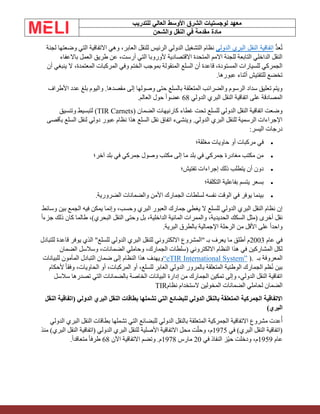 ‫الشرق‬ ‫لوجستيات‬ ‫معهد‬
‫للتدريب‬ ‫العالي‬ ‫األوسط‬
‫والشحن‬ ‫النقل‬ ‫في‬ ‫مقدمة‬ ‫مادة‬
ُّ‫د‬‫ع‬ُ‫ت‬
‫الدولي‬ ‫البري‬ ‫النقل‬ ‫اتفاقية‬
‫لجنة‬ ‫وضعتها‬ ‫التي‬ ‫االتفاقية‬ ‫وهي‬ ،‫العابر‬ ‫للنقل‬ ‫الرئيس‬ ‫الدولي‬ ‫التشغيل‬ ‫نظام‬
‫باالعفاء‬ ‫العمل‬ ‫طريق‬ ‫عن‬ ،‫أرست‬ ‫التي‬ ‫ألوروبا‬ ‫االقتصادية‬ ‫المتحدة‬ ‫االمم‬ ‫للجنة‬ ‫التابعة‬ ‫الداخلي‬ ‫النقل‬
‫ال‬ ،‫المعتمدة‬ ‫المركبات‬ ‫وفي‬ ‫الختم‬ ‫بموجب‬ ‫المنقولة‬ ‫السلع‬ ‫أن‬ ‫قاعدة‬ ،‫المستودة‬ ‫للسيارات‬ ‫الجمركي‬
‫أن‬ ‫ينبغي‬
.‫عبورها‬ ‫أثناء‬ ‫للتفتيش‬ ‫تخضع‬
‫األطراف‬ ‫عدد‬ ‫بلغ‬ ‫واليوم‬ .‫مقصدها‬ ‫إلى‬ ‫وصولها‬ ‫حتى‬ ‫بالسلع‬ ‫المتعلقة‬ ‫والضرائب‬ ‫الرسوم‬ ‫سداد‬ ‫تعليق‬ ‫ويتم‬
‫الدولي‬ ‫البري‬ ‫النقل‬ ‫اتفاقية‬ ‫على‬ ‫المصادقة‬
68
‫العالم‬ ‫حول‬ ً‫ا‬‫عضو‬
.
‫الضمان‬ ‫كارنيهات‬ ‫غطاء‬ ‫تحت‬ ‫للسلع‬ ‫الدولي‬ ‫النقل‬ ‫اتفاقية‬ ‫وضعت‬
(TIR Carnets)
‫وتنسيق‬ ‫لتبسيط‬
‫بأقصى‬ ‫السلع‬ ‫لنقل‬ ‫دولي‬ ‫عبور‬ ‫نظام‬ ‫هذا‬ ‫السلع‬ ‫نقل‬ ‫اتفاق‬ ‫وينشىء‬ .‫الدولي‬ ‫البري‬ ‫للنقل‬ ‫الرسمية‬ ‫اإلجراءات‬
‫اليسر‬ ‫درجات‬
:
•
‫مغلقة؛‬ ‫حاويات‬ ‫أو‬ ‫مركبات‬ ‫في‬
•
‫آخر؛‬ ‫بلد‬ ‫في‬ ‫جمركي‬ ‫وصول‬ ‫مكتب‬ ‫إلى‬ ‫ما‬ ‫بلد‬ ‫في‬ ‫جمركي‬ ‫مغادرة‬ ‫مكتب‬ ‫من‬
•
‫تفتيش؛‬ ‫إجراءات‬ ‫ذلك‬ ‫يتطلب‬ ‫أن‬ ‫دون‬
•
‫التكلفة؛‬ ‫بفاعلية‬ ‫يتسم‬ ‫بسعر‬
•
‫الضرورية‬ ‫والضمانات‬ ‫األمن‬ ‫الجمارك‬ ‫لسلطات‬ ‫نفسه‬ ‫الوقت‬ ‫في‬ ‫يوفر‬ ‫بينما‬
.
‫وسائط‬ ‫بين‬ ‫الجمع‬ ‫فيه‬ ‫يمكن‬ ‫وإنما‬ ،‫وحسب‬ ‫البري‬ ‫العبور‬ ‫جمارك‬ ‫يغطي‬ ‫ال‬ ‫للسلع‬ ‫الدولي‬ ‫البري‬ ‫النقل‬ ‫نظام‬ ‫إن‬
ً‫ا‬‫جزء‬ ‫ذلك‬ ‫كان‬ ‫طالما‬ ،)‫البحري‬ ‫النقل‬ ‫وحتى‬ ‫بل‬ ،‫الداخلية‬ ‫المائية‬ ‫والممرات‬ ،‫الحديدية‬ ‫السكك‬ ‫(مثل‬ ‫أخرى‬ ‫نقل‬
‫البرية‬ ‫بالطرق‬ ‫اإلجمالية‬ ‫الرحلة‬ ‫من‬ ‫األقل‬ ‫على‬ ً‫ا‬‫واحد‬
.
‫عام‬ ‫في‬
2003
‫للتبادل‬ ‫قاعدة‬ ‫يوفر‬ ‫الذي‬ "‫للسلع‬ ‫الدولي‬ ‫البري‬ ‫للنقل‬ ‫االلكتروني‬ ‫"المشروع‬ ‫بـ‬ ‫يعرف‬ ‫ما‬ ‫أطلق‬ ‫م‬
‫الضمان‬ ‫وسالسل‬ ،‫الضمانات‬ ‫وحاملي‬ ،‫الجمارك‬ ‫(سلطات‬ ‫االلكتروني‬ ‫النظام‬ ‫هذا‬ ‫في‬ ‫المشاركين‬ ‫لكل‬
‫بـ‬ ‫المعروفة‬
).
“eTIR International System”
‫للبيانات‬ ‫المأمون‬ ‫التبادل‬ ‫ضمان‬ ‫إلى‬ ‫النظام‬ ‫هذا‬ ‫ويهدف‬
‫ألحكام‬ ً‫ا‬‫وفق‬ ،‫الحاويات‬ ‫أو‬ ،‫المركبات‬ ‫أو‬ ،‫للسلع‬ ‫العابر‬ ‫الدولي‬ ‫بالمرور‬ ‫المتعلقة‬ ‫الوطنية‬ ‫الجمارك‬ ‫ظم‬ُ‫ن‬ ‫بين‬
‫سالسل‬ ‫تصدرها‬ ‫التي‬ ‫بالضمانات‬ ‫الخاصة‬ ‫البيانات‬ ‫إدارة‬ ‫من‬ ‫الجمارك‬ ‫تمكين‬ ‫وإلى‬ ،‫الدولي‬ ‫النقل‬ ‫اتفاقية‬
‫لح‬ ‫الضمان‬
‫نظام‬ ‫الستخدام‬ ‫المخولين‬ ‫الضمانات‬ ‫املي‬
TIR
‫النقل‬ ‫(اتفاقية‬ ‫الدولي‬ ‫البري‬ ‫النقل‬ ‫بطاقات‬ ‫تشملها‬ ‫التي‬ ‫للبضائع‬ ‫الدولي‬ ‫بالنقل‬ ‫المتعلقة‬ ‫الجمركية‬ ‫االتفاقية‬
)‫البري‬
‫الدولي‬ ‫البري‬ ‫النقل‬ ‫بطاقات‬ ‫تشملها‬ ‫التي‬ ‫للبضائع‬ ‫الدولي‬ ‫بالنقل‬ ‫المتعلقة‬ ‫الجمركية‬ ‫االتفاقية‬ ‫مشروع‬ ‫عدت‬ُ‫أ‬
‫في‬ )‫البري‬ ‫النقل‬ ‫(اتفاقية‬
1975
‫منذ‬ )‫البري‬ ‫النقل‬ ‫(اتفاقية‬ ‫الدولي‬ ‫البري‬ ‫للنقل‬ ‫األصلية‬ ‫االتفاقية‬ ‫محل‬ ‫ت‬ّ‫ل‬‫وح‬ ،‫م‬
‫عام‬
1959
‫في‬ ‫النفاذ‬ ‫ّز‬‫ي‬‫ح‬ ‫ودخلت‬ ،‫م‬
20
‫مارس‬
1978
‫وتضم‬ .‫م‬
‫اآلن‬ ‫االتفاقية‬
68
.ً‫ا‬‫متعاقد‬ ً‫ا‬‫طرف‬
 