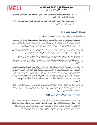 ‫الشرق‬ ‫لوجستيات‬ ‫معهد‬
‫للتدريب‬ ‫العالي‬ ‫األوسط‬
‫والشحن‬ ‫النقل‬ ‫في‬ ‫مقدمة‬ ‫مادة‬
o
TIR
‫ضمانات‬ ‫إلى‬ ‫الحاجة‬ ‫يلغي‬ ‫مما‬ ،‫واحد‬ ‫دولي‬ ‫ضمان‬ ‫يستخدم‬ ‫حيث‬ ،‫ًا‬‫ي‬‫عالم‬ ‫مطبق‬ ‫نظام‬
‫العبور‬ ‫بلدان‬ ‫من‬ ‫بلد‬ ‫كل‬ ‫في‬ ‫مكلفة‬
.
o
‫ضمان‬ ‫يغطي‬
TIR
‫قدره‬ ‫أقصى‬ ‫بحد‬ ،‫للخطر‬ ‫المعرضة‬ ‫والضرائب‬ ‫الجمركية‬ ‫الرسوم‬
100
‫النقل‬ ‫عملية‬ ‫في‬ ‫يورو‬ ‫ألف‬
.
‫لنظام‬ ‫األساسيه‬ ‫الخطوات‬
TIR
‫هي‬ ‫رئيسية‬ ‫خطوات‬ ‫ست‬ ‫إلى‬ )‫(التير‬ ‫الدولي‬ ‫البري‬ ‫النقل‬ ‫نظام‬ ‫ستند‬
:
1
.
‫الحاويات‬ ‫في‬ ‫أو‬ )‫القاطرات‬ ‫وشبه‬ ‫القاطرات‬ ‫ذلك‬ ‫في‬ ‫(بما‬ ‫آمنة‬ ‫برية‬ ‫مركبات‬ ‫في‬ ‫البضائع‬ ‫تحميل‬ ‫يتم‬
،‫الجمارك‬ ‫لدى‬ ‫المعتمدة‬
‫وكبيرة‬ ‫ثقيلة‬ ‫بكونها‬ ‫البضائع‬ ‫تصنيف‬ ‫تم‬ ‫إذا‬ ‫هو‬ ‫القاعدة‬ ‫لهذه‬ ‫الوحيد‬ ‫واالستثناء‬
)‫(التير‬ ‫الدولي‬ ‫البري‬ ‫النقل‬ ‫دفتر‬ ‫في‬ ‫البضائع‬ ‫قائمة‬ ‫على‬ ‫هذا‬ ‫إلى‬ ‫اإلشارة‬ ‫وتجدر‬ ،‫الحجم‬
.
2
.
‫الدولي‬ ‫البري‬ ‫النقل‬ ‫بنظام‬ ‫يعمل‬ ‫بلد‬ ‫كل‬ ‫في‬ ‫للخطر‬ ‫المعرضة‬ ‫والضرائب‬ ‫الجمركية‬ ‫الرسوم‬ ‫تغطية‬ ‫يتم‬
‫الدولي‬ ‫البري‬ ‫النقل‬ ‫دفتر‬ ‫في‬ ً‫ال‬‫ممث‬ ‫ًا‬‫ي‬‫دول‬ ‫ساري‬ ‫لضمان‬ ‫ثابت‬ ‫مبلغ‬ ‫بموجب‬ )‫(التير‬
.
3
.
‫المنسق‬ ‫الجمركي‬ ‫اإلقرار‬ ‫يمثل‬ ‫والذي‬ )‫(التير‬ ‫الدولي‬ ‫البري‬ ‫النقل‬ ‫دفتر‬ ‫في‬ ‫البضائع‬ ‫توثيق‬ ‫يتم‬
.
4
.
‫والوجهة‬ ‫الترانزيت‬ ‫بلدان‬ ‫قبل‬ ‫من‬ ‫المغادرة‬ ‫بلد‬ ‫في‬ ‫طبقة‬ُ‫م‬‫ال‬ ‫الجمركية‬ ‫الرقابة‬ ‫تدابير‬ ‫على‬ ‫الموافقة‬ ‫تتم‬
‫األخيرة‬
.
5
.
‫الوطنية‬ ‫والجمعيات‬ ‫الجمارك‬ ‫من‬ )‫(التير‬ ‫الدولي‬ ‫البري‬ ‫النقل‬ ‫نظام‬ ‫استخدام‬ ‫إلى‬ ‫الوصول‬ ‫في‬ ‫لتحكم‬ ‫يتم‬
‫تستوفي‬ ‫أن‬ ‫الدولي‬ ‫البري‬ ‫النقل‬ ‫دفاتر‬ ‫وضمان‬ ‫إصدار‬ ‫في‬ ‫الراغبة‬ ‫الوطنية‬ ‫الجمعيات‬ ‫وعلى‬ ،‫الضامنة‬
‫ال‬ ‫أما‬ .‫الترخيص‬ ‫منح‬ ‫قبل‬ ‫والتجارية‬ ‫المالية‬ ‫والمتطلبات‬ ‫الشروط‬ ‫من‬ ‫األدنى‬ ‫الحد‬
‫أن‬ ‫فيجب‬ ‫شركات‬
‫التشريعات‬ ‫أو‬ ‫الجمارك‬ ‫ضد‬ ‫متكررة‬ ‫أو‬ ‫خطيرة‬ ‫جرائم‬ ‫سجل‬ ‫لديهم‬ ‫وليس‬ ‫سليم‬ ‫مالي‬ ‫وضع‬ ‫ذات‬ ‫تكون‬
‫حق‬ ‫تمنح‬ ‫أن‬ ‫قبل‬ ‫الدنيا‬ ‫القبول‬ ‫اشتراطات‬ ‫تحقق‬ ‫أن‬ ‫النقل‬ ‫وشركات‬ ‫اتحادات‬ ‫وعلى‬ ،‫الضريبية‬
‫الوصول‬
.
6
.
‫الدولي‬ ‫البري‬ ‫النقل‬ ‫عمليات‬ ‫لجميع‬ ‫النهائي‬ ‫أو‬ ‫الجزئي‬ ‫اإلنهاء‬ ‫تؤكد‬ ‫التي‬ ‫اإللكترونية‬ ‫المعلومات‬ ‫ترسل‬
‫ببيانات‬ ‫يعرف‬ ‫ما‬ ‫(وهذا‬ ‫التفريغ‬ ‫يتم‬ ‫حيث‬ ‫الجمارك‬ ‫من‬ )‫البري‬ ‫للنقل‬ ‫الدولي‬ ‫(االتحاد‬ ‫الدولية‬ ‫للمنظمة‬
‫الدولي‬ ‫البري‬ ‫للنقل‬ ‫اآلمنة‬ ‫اإلنهاء‬
)
‫البري‬ ‫النقل‬ ‫دفتر‬ ‫علي‬ ‫الحصول‬ ‫كيفيه‬
TIR
‫النقل‬ ‫خدمات‬ ‫مقدم‬ ‫فيه‬ ‫يوجد‬ ‫الذي‬ ‫البلد‬ ‫في‬ )‫(التير‬ ‫الدولي‬ ‫البري‬ ‫النقل‬ ‫دفاتر‬ ‫المعتمدة‬ ‫الجمعيات‬ ‫صدر‬
‫الحالة‬ ‫هذه‬ ‫في‬ ‫منه‬ ‫ويطلب‬ ‫أجنبي‬ ‫لشخص‬ ‫الدفتر‬ ‫هذا‬ ‫إصدار‬ ‫ويمكن‬ ،‫النقل‬ ‫يبدأ‬ ‫حيث‬ ‫أو‬ ‫الدولي‬ ‫البري‬
‫ا‬ ‫المملكة‬ ‫وفي‬ ،‫إليها‬ ‫ينتمي‬ ‫التي‬ ‫الدولة‬ ‫من‬ ‫المعتمدة‬ ‫الجمعية‬ ‫من‬ ‫كتابي‬ ‫إذن‬
‫يمكنك‬ ‫السعودية‬ ‫لعربية‬
‫الرابط‬ ‫على‬ ‫والسياحة‬ ‫للسيارات‬ ‫السعودي‬ ‫النادي‬ ‫خالل‬ ‫من‬ ‫التير‬ ‫نظام‬ ‫إلى‬ ‫االنضمام‬
‫هنا‬
 