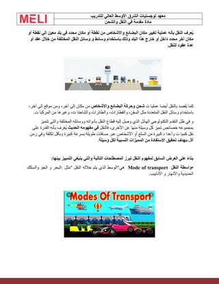 ‫الشرق‬ ‫لوجستيات‬ ‫معهد‬
‫للتدريب‬ ‫العالي‬ ‫األوسط‬
‫والشحن‬ ‫النقل‬ ‫في‬ ‫مقدمة‬ ‫مادة‬
‫عرف‬ُ‫ي‬
‫النقل‬
‫بأنه‬
‫عملية‬
‫تغيير‬
‫مكان‬
‫البضائع‬
‫واألشخاص‬
‫من‬
‫نقطة‬
‫أو‬
‫مكان‬
‫محدد‬
‫في‬
‫بلد‬
‫معين‬
‫إلي‬
‫نقطة‬
‫أو‬
‫مكان‬
‫أخر‬
‫محدد‬
‫داخل‬
‫أو‬
‫خارج‬
‫هذا‬
‫البلد‬
‫وذلك‬
‫باستخدام‬
‫وسائط‬
‫و‬
‫وسائل‬
‫النقل‬
‫المختلفة‬
‫من‬
‫خالل‬
‫عقد‬
‫أو‬
‫عدة‬
‫عقود‬
‫للنقل‬
.
‫كما‬
‫ُقصد‬‫ي‬
‫بالنقل‬
‫أيضا‬
‫عمل‬
‫يا‬
‫ت‬
‫شحن‬
‫وحركة‬
‫البضائع‬
‫واألشخاص‬
‫من‬
‫مكان‬
‫إلى‬
،‫آخر‬
‫ومن‬
‫موقع‬
‫إلى‬
،‫آخر‬
‫باستخدام‬
‫وسائل‬
‫النقل‬
‫المتعددة‬
‫مثل‬
،‫السفن‬
،‫والقطارات‬
‫والطائرات‬
‫والشاحنا‬
،‫ت‬
‫وغيرها‬
‫من‬
‫المركبا‬
‫ت‬
.
‫و‬
‫في‬
‫ظل‬
‫التقدم‬
‫التكنولوجي‬
‫الهائل‬
‫الذي‬
‫وصل‬
‫إليه‬
‫قطاع‬
‫النقل‬
‫بأدواته‬
‫ووسائله‬
‫المختلفة‬
‫والتي‬
‫تتميز‬
‫خصائص‬ ‫بمجموعه‬
‫تميز‬
‫كل‬
‫وسيلة‬
‫منها‬
‫عن‬
،‫األخرى‬
‫فالنقل‬
‫في‬
‫مفهومه‬
‫الحديث‬
‫ُعرف‬‫ي‬
‫بأنه‬
‫القدرة‬
‫على‬
‫نقل‬
‫كميا‬
‫ت‬
‫وأعدا‬
‫د‬
‫كبيرة‬
‫من‬
‫السلع‬
‫أو‬
‫األشخاص‬
‫عبر‬
‫مسافات‬
‫طويلة‬
‫بسرعة‬
‫كبيرة‬
‫وبأقل‬
‫تكلفة‬
‫وفي‬
‫زمن‬
،‫أقل‬
‫بهدف‬
‫تحقيق‬
‫اإلستفادة‬
‫من‬
‫المميزات‬
‫النسبية‬
‫لكل‬
‫وسيلة‬
.
‫بناء‬
‫علي‬
‫العرض‬
‫السابق‬
‫لمفهوم‬
‫النقل‬
‫تبرز‬
‫المصطلحات‬
‫التالية‬
‫والتي‬
‫ينبغي‬
‫التمييز‬
‫بينها‬
:
•
‫واسطة‬
‫النقل‬
Mode of transport
‫هي‬
"
‫الوسط‬
‫الذي‬
‫يتم‬
‫خالله‬
‫النق‬
‫ل‬
"
‫مثل‬
:
‫البحر‬
‫و‬
‫الجو‬
‫والسكك‬
‫الحديدية‬
‫واألنهار‬
‫و‬
‫األنابيب‬
.
 