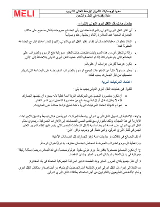 ‫الشرق‬ ‫لوجستيات‬ ‫معهد‬
‫للتدريب‬ ‫العالي‬ ‫األوسط‬
‫والشحن‬ ‫النقل‬ ‫في‬ ‫مقدمة‬ ‫مادة‬
‫ي‬
)‫(التير‬ ‫الدولي‬ ‫البري‬ ‫النقل‬ ‫دفتر‬ ‫حامل‬ ‫ضمن‬
:
•
‫مكاتب‬ ‫على‬ ‫صحيح‬ ‫بشكل‬ ‫معروضة‬ ‫البضائع‬ ‫وأن‬ ‫معتمدين‬ ‫والمركبة‬ ‫الدولي‬ ‫البري‬ ‫النقل‬ ‫دفتر‬ ‫أن‬
‫وصولها‬ ‫وعند‬ ‫رحلتها‬ ‫وأثناء‬ ‫المغادرة‬ ‫عند‬ ‫المعنية‬ ‫الجمارك‬
.
•
‫البضاعة‬ ‫مع‬ ‫يتوافق‬ ‫للبضاعة‬ )‫(التير‬ ‫الدولي‬ ‫البري‬ ‫النقل‬ ‫دفتر‬ ‫إقرار‬ ‫أن‬ ‫لضمان‬ ‫معقولة‬ ‫خطوات‬ ‫اتخاذ‬
ً‫ال‬‫فع‬ ‫المنقولة‬
.
•
‫على‬ ‫والضرائب‬ ‫الرسوم‬ ‫دفع‬ ‫مسؤولية‬ ‫الدفتر‬ ‫حامل‬ ‫فيتحمل‬ ‫المسؤوليات‬ ‫هذه‬ ‫من‬ ‫أي‬ ‫تتحقق‬ ‫لم‬ ‫وإذا‬
‫اآلتي‬ ‫إلى‬ ‫باإلضافة‬ ‫الدولي‬ ‫البري‬ ‫النقل‬ ‫عملية‬ ‫أثناء‬ ‫استحقاقها‬ ‫تم‬ ‫إذا‬ ‫وذلك‬ ‫نقلها‬ ‫يتم‬ ‫التي‬ ‫البضائع‬
:
•
‫عقوبات‬ ‫أو‬ ‫غرامات‬ ‫لفرض‬ ‫عرضة‬ ‫يكون‬
.
•
‫يتم‬ ‫لم‬ ‫التي‬ ‫البضاعة‬ ‫على‬ ‫المفروضة‬ ‫والضرائب‬ ‫الرسوم‬ ‫لجميع‬ ‫المدفوعات‬ ‫عن‬ ً‫ا‬‫مالي‬ ً‫ال‬‫مسؤو‬ ‫يعتبر‬
‫فعلته‬ ‫بسبب‬ ‫الجمارك‬ ‫قبل‬ ‫من‬ ‫تحصيلها‬
.
‫البريه‬ ‫المركبات‬ ‫أعتماد‬
‫يلي‬ ‫ما‬ ‫يجب‬ ‫الدولي‬ ‫البري‬ ‫النقل‬ ‫عمليات‬ ‫في‬ ‫للقبول‬
:
•
‫أن‬ ‫بمجرد‬ ‫ألنه‬ ً‫ا‬‫فعلي‬ ‫آمنة‬ ‫البرية‬ ‫المركبات‬ ‫في‬ ‫التحميل‬ ‫مقصورة‬ ‫تكون‬ ‫أن‬
‫الجمارك‬ ‫تختمها‬
‫الختم‬ ‫كسر‬ ‫دون‬ ‫التحميل‬ ‫مقصورة‬ ‫من‬ ‫بضائع‬ ‫أي‬ ‫إزالة‬ ‫أو‬ ‫إدخال‬ ‫يمكن‬ ‫ال‬ ‫فإنه‬
.
•
‫الحاويات‬ ‫على‬ ‫مماثلة‬ ‫قواعد‬ ‫تطبق‬ ‫كما‬ ، ‫البرية‬ ‫المركبات‬ ‫اعتماد‬ ‫لشهادة‬ ‫نموذج‬
.
‫اإلجراءات‬ ‫وتنسيق‬ ‫تبسيط‬ ‫خالل‬ ‫من‬ ‫البرية‬ ‫المركبات‬ ‫بواسطة‬ ‫الدولي‬ ‫البري‬ ‫النقل‬ ‫تسهيل‬ ‫إلى‬ ‫االتفاقية‬ ‫وتهدف‬
‫نظام‬ ‫ويحتوي‬ ،‫الجمركية‬ ‫اإلدارات‬ ‫إلى‬ ‫الضمانات‬ ‫أقصى‬ ‫تقديم‬ ‫مع‬ ‫بالتوازي‬ ‫وذلك‬ ،‫المجال‬ ‫هذا‬ ‫في‬ ‫اإلدارية‬
‫ا‬ ‫الخمس‬ ‫الدعامات‬ ‫تشكل‬ ‫أساسية‬ ‫شروط‬ ‫خمسة‬ ‫على‬ ‫الدولي‬ ‫البري‬ ‫النقل‬
‫العابر‬ ‫المرور‬ ‫نظام‬ ‫عليها‬ ‫يقوم‬ ‫لتي‬
‫اآلتي‬ ‫توافر‬ ‫وجوب‬ ‫في‬ ‫تتمثل‬ ‫والتي‬ ،‫الدولي‬ ‫البري‬ ‫للنقل‬ ‫الجمركي‬
:
‫أو‬ ‫ناقالت‬ ‫في‬ ‫البضائع‬ ‫نقل‬ :‫أ‬
‫األمنية‬ ‫الضمانات‬ ‫كل‬ ‫للجمارك‬ ‫توفر‬ ‫آمنة‬ ‫حاويات‬
.
‫الرحلة‬ ‫طوال‬ ‫ًّا‬‫ي‬‫دول‬ ‫به‬ ‫معترف‬ ‫بضمان‬ ‫للمخاطرة‬ ‫المعرضة‬ ‫والضرائب‬ ‫الرسوم‬ ‫تغطية‬ :‫ب‬
.
‫وثيقة‬ ‫بمثابة‬ ‫ويعمل‬ ‫المغادرة‬ ‫بلد‬ ‫في‬ ‫ومستعمل‬ ‫دوليا‬ ‫مقبول‬ ‫دولى‬ ‫برى‬ ‫نقل‬ ‫بدفتر‬ ‫مصحوبة‬ ‫البضائع‬ ‫تكون‬ ‫أن‬ :‫ج‬
‫المقصد‬ ‫وبلدان‬ ‫العابر‬ ‫المرور‬ ‫وبلدان‬ ‫المغادرة‬ ‫بلدان‬ ‫في‬ ‫جمركية‬
.
‫المغادرة‬ ‫بلد‬ ‫في‬ ‫المتخذة‬ ‫الجمركية‬ ‫المراقبة‬ ‫تدابير‬ ‫المقصد‬ ‫وبلد‬ ‫العابر‬ ‫المرور‬ ‫بلدان‬ ‫جميع‬ ‫تقبل‬ ‫أن‬ :‫د‬
.
‫البري‬ ‫النقل‬ ‫بطاقات‬ ‫إصدار‬ ‫أجل‬ ‫من‬ ‫الوطنية؛‬ ‫الجمعيات‬ ‫أمام‬ ‫المتاحة‬ ‫البري‬ ‫الدولي‬ ‫النقل‬ ‫إجراءات‬ ‫إلى‬ ‫النفاذ‬ :‫هـ‬
‫الدولي‬ ‫البري‬ ‫النقل‬ ‫بطاقات‬ ‫استخدام‬ ‫أجل‬ ‫من‬ ‫والقانونيين‬ ‫الطبيعيين‬ ‫األشخاص‬ ‫وأمام‬
.
 