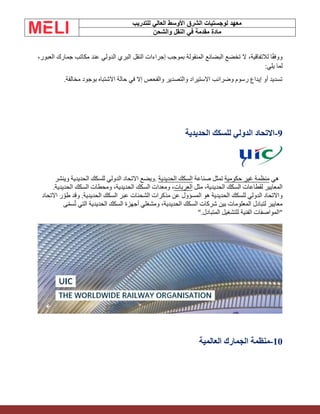 ‫الشرق‬ ‫لوجستيات‬ ‫معهد‬
‫للتدريب‬ ‫العالي‬ ‫األوسط‬
‫والشحن‬ ‫النقل‬ ‫في‬ ‫مقدمة‬ ‫مادة‬
،‫العبور‬ ‫جمارك‬ ‫مكاتب‬ ‫عند‬ ‫الدولي‬ ‫البري‬ ‫النقل‬ ‫إجراءات‬ ‫بموجب‬ ‫المنقولة‬ ‫البضائع‬ ‫تخضع‬ ‫ال‬ ،‫لالتفاقية‬ ‫ا‬ً‫ق‬‫ووف‬
‫يلي‬ ‫لما‬
:
‫مخالفة‬ ‫بوجود‬ ‫االشتباه‬ ‫حالة‬ ‫في‬ ‫إال‬ ‫والفحص‬ ‫والتصدير‬ ‫االستيراد‬ ‫وضرائب‬ ‫رسوم‬ ‫إيداع‬ ‫أو‬ ‫تسديد‬
.
9
-
‫الحديدية‬ ‫للسكك‬ ‫الدولي‬ ‫االتحاد‬
‫هي‬
‫حكومية‬ ‫غير‬ ‫منظمة‬
‫صناعة‬ ‫تمثل‬
‫الحديدية‬ ‫السكك‬
.
‫وينشر‬ ‫الحديدية‬ ‫للسكك‬ ‫الدولي‬ ‫االتحاد‬ ‫ويضع‬
‫مثل‬ ،‫الحديدية‬ ‫السكك‬ ‫لقطاعات‬ ‫المعايير‬
‫العربات‬
.‫الحديدية‬ ‫السكك‬ ‫ومحطات‬ ،‫الحديدية‬ ‫السكك‬ ‫ومعدات‬ ،
‫االتحاد‬ ‫ر‬ ّ‫طو‬ ‫وقد‬ .‫الحديدية‬ ‫السكك‬ ‫عبر‬ ‫الشحنات‬ ‫مذكرات‬ ‫عن‬ ‫المسؤول‬ ‫هو‬ ‫الحديدية‬ ‫للسكك‬ ‫الدولي‬ ‫واالتحاد‬
‫ى‬ّ‫م‬‫س‬ُ‫ت‬ ‫التي‬ ‫الحديدية‬ ‫السكك‬ ‫أجهزة‬ ‫ومشغلي‬ ،‫الحديدية‬ ‫السكك‬ ‫شركات‬ ‫بين‬ ‫المعلومات‬ ‫لتبادل‬ ‫معايير‬
‫للت‬ ‫الفنية‬ ‫"المواصفات‬
‫المتبادل‬ ‫شغيل‬
".
10
-
‫العالمية‬ ‫الجمارك‬ ‫منظمة‬
 