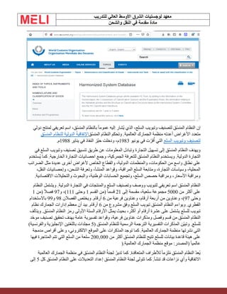 ‫الشرق‬ ‫لوجستيات‬ ‫معهد‬
‫للتدريب‬ ‫العالي‬ ‫األوسط‬
‫والشحن‬ ‫النقل‬ ‫في‬ ‫مقدمة‬ ‫مادة‬
‫دولي‬ ‫لمنتج‬ ‫تعريفي‬ ‫اسم‬ ،‫ّق‬‫س‬‫المن‬ ‫بالنظام‬ ً‫ا‬‫عموم‬ ‫إليه‬ ‫ُشار‬‫ي‬ ‫الذي‬ ،‫السلع‬ ‫وتبويب‬ ‫لتصنيف‬ ‫ّق‬‫س‬‫المن‬ ‫النظام‬ ‫إن‬
‫ّق‬‫س‬‫المن‬ ‫النظام‬ ‫وتحكم‬ .‫العالمية‬ ‫الجمارك‬ ‫منظمة‬ ‫أعدته‬ ‫األغراض‬ ‫متعدد‬
‫ّق‬‫س‬‫المن‬ ‫للنظام‬ ‫الدولية‬ ُ‫ة‬‫اإلتفاقي‬
‫السلع‬ ‫وتبويب‬ ‫لتصنيف‬
‫يونيو‬ ‫في‬ ‫ت‬ ّ‫قر‬ُ‫أ‬ ‫التي‬
1983
‫يناير‬ ‫في‬ ‫النفاذ‬ ‫ّز‬‫ي‬‫ح‬ ‫ودخلت‬ ،‫م‬
1988
‫م‬
.
‫في‬ ‫السلع‬ ‫وتبويب‬ ‫تصنيف‬ ‫تنسيق‬ ‫طريق‬ ‫عن‬ ‫المعلومات‬ ‫وتبادل‬ ‫التجارة‬ ‫تسهيل‬ ‫إلى‬ ‫ّق‬‫س‬‫المن‬ ‫النظام‬ ‫ويهدف‬
‫ُستخدم‬‫ي‬ ‫كما‬ .‫الخارجية‬ ‫التجارة‬ ‫احصائيات‬ ‫وجمع‬ ،‫الجمركية‬ ‫للتعرفة‬ ‫ّق‬‫س‬‫المن‬ ‫النظام‬ ‫ويستخدم‬ .‫الدولية‬ ‫التجارة‬
‫أل‬ ‫الخاص‬ ‫والقطاع‬ ،‫الدولية‬ ‫والمنظمات‬ ،‫الحكومات‬ ‫من‬ ‫واسع‬ ‫نطاق‬ ‫على‬
‫الضرائب‬ ‫مثل‬ ‫عديدة‬ ‫أخرى‬ ‫غراض‬
،‫النقل‬ ‫وإحصائيات‬ ،‫الشحن‬ ‫وتعرفة‬ ،‫المنشأ‬ ‫وقواعد‬ ،‫المراقبة‬ ‫السلع‬ ‫ومتابعة‬ ،‫التجارة‬ ‫وسياسات‬ ،‫المحلية‬
‫االقتصادية‬ ‫والتحليالت‬ ‫والبحوث‬ ،‫الوطنية‬ ‫الحسابات‬ ‫وتجميع‬ ،‫السلع‬ ‫حصص‬ ‫ومراقبة‬ ،‫األسعار‬ ‫ومراقبة‬
.
‫النظام‬ ‫ويشتمل‬ .‫الدولية‬ ‫التجارة‬ ‫في‬ ‫والمنتجات‬ ‫السلع‬ ‫وتصنيف‬ ‫ووصف‬ ‫لتبويب‬ ‫تعريفي‬ ‫اسم‬ ‫ّق‬‫س‬‫المن‬ ‫النظام‬
‫من‬ ‫أكثر‬ ‫على‬
5000
‫إلى‬ ‫مقسمة‬ ،‫سلعية‬ ‫مجموعة‬
21
‫القسم‬ ‫(من‬ ً‫ا‬‫قسم‬
1
‫وحتى‬
111
‫و‬ ،)
97
‫(من‬ ً‫ال‬‫فص‬
1
‫وحتى‬
97
‫من‬ ‫فرعية‬ ‫وعناوين‬ ،‫أرقام‬ ‫أربعة‬ ‫من‬ ‫وعناوين‬ ،)
6
‫الفصال‬ ‫ويختص‬ .‫أرقام‬
‫ن‬
98
‫و‬
99
‫باالستخدام‬
‫من‬ ‫مشروع‬ ‫وفق‬ ‫السلع‬ ‫تبويب‬ ‫ّق‬‫س‬‫المن‬ ‫النظام‬ ‫ويواءم‬ .‫القطري‬
6
‫نظام‬ ‫الجمارك‬ ‫إدارات‬ ‫معظم‬ ‫أن‬ ‫بيد‬ .‫أرقام‬
‫ويتألف‬ .‫ّق‬‫س‬‫المن‬ ‫النظام‬ ‫رمز‬ ‫األولى‬ ‫الستة‬ ‫األرقام‬ ‫يمثل‬ ‫بحيث‬ ،‫أكثر‬ ‫أو‬ ‫أرقام‬ ‫عشرة‬ ‫على‬ ‫يشتمل‬ ‫للسلع‬ ‫تبويب‬
‫عناوي‬ ‫ومذكرات‬ ‫وفصل‬ ‫قسم‬ ‫من‬ ‫ّق‬‫س‬‫المن‬ ‫النظام‬
‫ّد‬‫ح‬‫مو‬ ‫تصنيف‬ ‫تحقيق‬ ‫بهدف‬ ‫عامة‬ ‫تفسيرية‬ ‫وقواعد‬ ،‫فرعية‬ ‫ن‬
( ‫ّق‬‫س‬‫المن‬ ‫للنظام‬ ‫الرسمية‬ ‫الترجمة‬ ‫التفسيرية‬ ‫المذكرات‬ ‫ّن‬‫ي‬‫وتب‬ .‫للسلع‬
5
)‫والفرنسية‬ ‫اإلنجليزية‬ ‫باللغتين‬ ‫مجلدات‬
‫مدمجة‬ ‫أقراص‬ ‫وعلى‬ ،‫االلكتروني‬ ‫الموقع‬ ‫على‬ ‫المذكرات‬ ‫توجد‬ ‫كما‬ .‫العالمية‬ ‫الجمارك‬ ‫منظمة‬ ‫نشرتها‬ ‫التي‬
‫ه‬ ‫على‬
‫من‬ ‫أكثر‬ ‫ّق‬‫س‬‫المن‬ ‫للنظام‬ ‫تتيح‬ ‫للسلع‬ ‫بيانات‬ ‫قاعدة‬ ‫يئة‬
000
‚
200
‫فيها‬ ‫المتاجرة‬ ‫تتم‬ ‫التي‬ ‫السلع‬ ‫من‬ ‫سلعة‬
‫العالمية‬ ‫الجمارك‬ ‫منظمة‬ ‫موقع‬ :‫(المصدر‬ ً‫ا‬‫عالمي‬
).
‫العالمية‬ ‫الجمارك‬ ‫منظمة‬ ‫في‬ ‫ّق‬‫س‬‫المن‬ ‫النظام‬ ُ‫ة‬‫لجن‬ ُ‫تدير‬ ‫كما‬ .‫المتعاقدة‬ ‫لألطراف‬ ً‫ا‬‫م‬‫لز‬ُ‫م‬ ‫ّق‬‫س‬‫المن‬ ‫النظام‬ ّ‫د‬‫ُع‬‫ي‬
‫كل‬ ‫ّق‬‫س‬‫المن‬ ‫النظام‬ ‫على‬ ‫التعديالت‬ ‫إعداد‬ ‫ّق‬‫س‬‫المن‬ ‫النظام‬ ‫لجنة‬ ‫تتولى‬ ‫كما‬ .‫تنشأ‬ ‫قد‬ ‫نزاعات‬ ‫وأي‬ َ‫ة‬‫االتفاقي‬
5
‫إلى‬
 