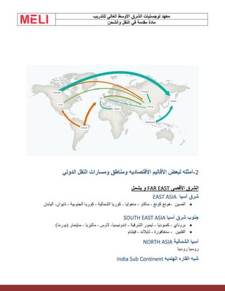 ‫الشرق‬ ‫لوجستيات‬ ‫معهد‬
‫للتدريب‬ ‫العالي‬ ‫األوسط‬
‫والشحن‬ ‫النقل‬ ‫في‬ ‫مقدمة‬ ‫مادة‬
2
-
‫الدولي‬ ‫النقل‬ ‫ومسارات‬ ‫ومناطق‬ ‫األقتصاديه‬ ‫األقاليم‬ ‫لبعض‬ ‫أمثله‬
‫األقصى‬ ‫الشرق‬
FAR EAST
‫يشمل‬ ‫و‬
‫آسيا‬ ‫شرق‬
EAST ASIA
•
‫الصين‬
-
‫ه‬
‫كونغ‬ ‫ونغ‬
-
‫ماكاو‬
-
‫منغوليا‬
-
‫الشمالية‬ ‫كوريا‬
-
‫الجنوبية‬ ‫كوريا‬
-
‫تايوان‬
-
‫اليابان‬
‫آسيا‬ ‫شرق‬ ‫جنوب‬
SOUTH EAST ASIA
•
‫بروناي‬
-
‫كمبوديا‬
-
‫الشرقية‬ ‫تيمور‬
-
‫إندونيسيا‬
-
‫الوس‬
-
‫ماليزيا‬
-
)‫(بورما‬ ‫ماينمار‬
•
‫الفلبين‬
-
‫سنغافورة‬
-
‫تايالند‬
-
‫فيتنام‬
‫الشمالية‬ ‫آسيا‬
NORTH ASIA
‫روسيا‬ ‫روسيا‬
‫الهنديه‬ ‫القاره‬ ‫شبه‬
India Sub Continent
 
