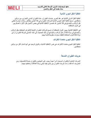 ‫الشرق‬ ‫لوجستيات‬ ‫معهد‬
‫للتدريب‬ ‫العالي‬ ‫األوسط‬
‫والشحن‬ ‫النقل‬ ‫في‬ ‫مقدمة‬ ‫مادة‬
‫الثنائية‬ ‫الجوي‬ ‫النقل‬ ‫اتفاقية‬
‫دولتين‬ ‫بين‬ ،‫التجاري‬ ‫المدني‬ ‫الطيران‬ ‫عادة‬ ،‫الطيران‬ ‫خدمات‬ ‫لتحرير‬ ‫عقد‬ ‫هو‬ ‫الثنائية‬ ‫الدولي‬ ‫النقل‬ ‫اتفاقية‬
‫متعاقدتين‬
.
‫تغطي‬ ‫تجارية‬ ‫رحالت‬ ‫بإطالق‬ ‫البلدين‬ ‫كال‬ ‫في‬ ‫الطيران‬ ‫لشركات‬ ‫الثنائية‬ ‫الجوي‬ ‫النقل‬ ‫اتفاقية‬ ‫تسمح‬
‫البلدين‬ ‫كال‬ ‫في‬ ‫والبضائع‬ ‫الركاب‬ ‫نقل‬
.
‫األفراد‬ ‫نقل‬ ‫األحيان‬ ‫بعض‬ ‫في‬ ‫الثنائية‬ ‫االتفاقية‬ ‫تتضمن‬ ‫قد‬
‫العسكريين‬
‫المتعاقدة‬ ‫الدول‬ ‫في‬
.
‫الركاب‬ ‫بنقل‬ ‫المتعاقدة‬ ‫لألطراف‬ ‫التابعة‬ ‫الطيران‬ ‫لشركات‬ ‫تسمح‬ ‫أن‬ ‫المتعاقدة‬ ‫للدول‬ ‫يجوز‬ ،‫الثنائية‬ ‫االتفاقية‬ ‫في‬
‫إلى‬ ‫أو‬ ‫الطيران‬ ‫لشركة‬ ‫األصلي‬ ‫البلد‬ ‫إلى‬ ‫المضيف‬ ‫البلد‬ ‫من‬ ‫والبضائع‬ ‫الركاب‬ ‫نقل‬ ‫أو‬ ‫ثالثة‬ ‫دولة‬ ‫إلى‬ ‫والبضائع‬
‫ق‬ ‫مفتوحة‬ ‫سماوات‬ ‫اتفاقية‬ ‫المتعاقدة‬ ‫للدول‬ ‫ثالثة‬ ‫دولة‬
‫بينها‬ ‫ائمة‬
.
‫األطراف‬ ‫متعددة‬ ‫الجوي‬ ‫النقل‬ ‫اتفاقية‬
‫دولتين‬ ‫من‬ ‫أكثر‬ ‫تشمل‬ ‫أنها‬ ‫هي‬ ‫الوحيد‬ ‫والفرق‬ ،‫الثنائية‬ ‫االتفاقية‬ ‫نفس‬ ‫هي‬ ‫األطراف‬ ‫متعددة‬ ‫الجوي‬ ‫النقل‬ ‫اتفاقية‬
‫متعاقدتين‬
.
‫التسعة‬ ‫الطيران‬ ‫حريات‬
‫أصبحت‬ ‫بالطيران‬ ‫الخاصة‬ ‫الحريات‬
‫ومن‬ ،‫تفاصيلها‬ ‫معرفة‬ ‫بالطيران‬ ‫المهتمين‬ ‫على‬ ‫ويجب‬ ً‫ا‬‫مهم‬ ً‫ا‬‫أمر‬
‫بينهما‬ ‫وتعمقها‬ ‫العالقات‬ ‫زيادة‬ ‫يعني‬ ‫فهذا‬ ‫بلدين‬ ‫بين‬ ‫الطيران‬ ‫حريات‬ ‫زادت‬ ‫كلما‬ ‫أنه‬ ‫المعروف‬
.
 