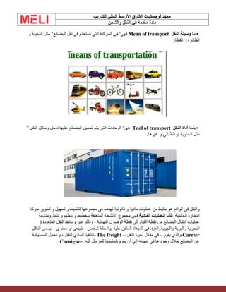 ‫الشرق‬ ‫لوجستيات‬ ‫معهد‬
‫للتدريب‬ ‫العالي‬ ‫األوسط‬
‫والشحن‬ ‫النقل‬ ‫في‬ ‫مقدمة‬ ‫مادة‬
•
‫أما‬
‫وسيلة‬
‫النقل‬
Mean of transport
‫فهي‬
"
‫هي‬
‫المركبة‬
‫التي‬
‫تستحدم‬
‫في‬
‫نقل‬
‫البضا‬
‫ئ‬
‫ع‬
"
‫مثل‬
‫السفينة‬
‫و‬
‫الطائرة‬
‫و‬
‫القطار‬
.
•
‫بينما‬
‫أداة‬
‫النقل‬
Tool of transport
‫هي‬
"
‫الوحدات‬
‫التي‬
‫يتم‬
‫تحميل‬
‫البضائع‬
‫عليها‬
‫داخل‬
‫وسائل‬
‫النقل‬
"
‫مثل‬
‫الحاوية‬
‫أو‬
‫الطبالي‬
‫و‬
‫غيرها‬
.
‫والنقل‬
‫في‬
‫الواقع‬
‫هو‬
‫خليط‬
‫من‬
‫عمليات‬
‫مادية‬
‫و‬
‫قانونية‬
‫تهدف‬
‫في‬
‫مجموعها‬
‫لتنشيط‬
‫و‬
‫تسهيل‬
‫و‬
‫تطوير‬
‫حركة‬
‫التجارة‬
‫العالمية‬
.
‫فأما‬
‫العمليات‬
‫المادية‬
‫فهي‬
‫مجموع‬
‫األنشطة‬
‫المتعلقة‬
‫بتخطيط‬
‫و‬
‫تنظيم‬
‫و‬
‫تنفيذ‬
‫ومتابعة‬
‫ع‬
‫مليات‬
‫إنتقال‬
‫البضائع‬
‫من‬
‫نقطة‬
‫القيام‬
‫إلي‬
‫نقطة‬
‫الوصول‬
‫النهائية‬
،
‫وذلك‬
‫عبر‬
‫وسائط‬
‫النقل‬
‫المتعددة‬
)
‫البحرية‬
‫والبرية‬
‫والجوية‬
..
‫الخ‬
(
،
‫في‬
‫الميعاد‬
‫المتفق‬
‫عليه‬
‫بواسطة‬
‫شخص‬
–
‫طبيعي‬
‫أو‬
‫معنوي‬
–
‫يسمي‬
‫النا‬
‫قل‬
Carrier
‫والذي‬
‫يقوم‬
–
‫في‬
‫مقابل‬
‫أجرة‬
‫النقل‬
The freight –
‫بالتنفيذ‬
‫المادي‬
‫للنقل‬
،
‫و‬
‫تحمل‬
‫المسئولية‬
‫عن‬
‫البضائع‬
‫خالل‬
‫وجود‬
‫ها‬
‫في‬
‫عهدته‬
‫إلي‬
‫أن‬
‫يقوم‬
‫بتسليمها‬
‫للمرسل‬
‫إليه‬
Consignee .
 