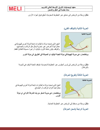 ‫الشرق‬ ‫لوجستيات‬ ‫معهد‬
‫للتدريب‬ ‫العالي‬ ‫األوسط‬
‫والشحن‬ ‫النقل‬ ‫في‬ ‫مقدمة‬ ‫مادة‬
‫مثال‬
:
‫األردن‬ ‫أجواء‬ ‫فوق‬ ‫حلق‬ُ‫ت‬ ،‫السعودية‬ ‫الخطوط‬ ‫عبر‬ ‫دمشق‬ ‫إلى‬ ‫الرياض‬ ‫من‬ ‫رحلة‬
.
)‫الفني‬ ‫(التوقف‬ ‫الثانية‬ ‫الحرية‬
‫الذي‬ ‫الحق‬
‫في‬ ‫للهبوط‬ ‫أخرى‬ ‫لدولة‬ ‫تابعة‬ ‫لطائرات‬ ‫ما‬ ‫دولة‬ ‫تمنحه‬
)‫والبضائع‬ ‫الركاب‬ ‫نقل‬ ‫(مثل‬ ‫تجارية‬ ‫غير‬ ‫ألغراض‬ ‫مطاراتها‬
‫فقط‬ ‫للطائرة‬ ‫صيانة‬ ‫إجراء‬ ‫أو‬ ‫بالوقود‬ ‫التزود‬ ‫هدفه‬ ‫يكون‬ ‫والتوقف‬
.
‫أخرى‬ ‫دولة‬ ‫الى‬ ‫الطريق‬ ‫في‬ ‫الصيانة‬ ‫او‬ ‫الوقود‬ ‫لتعبئة‬ ‫دولة‬ ‫في‬ ‫الهبوط‬ ‫حرية‬ ‫هي‬ :‫وباختصار‬
.
‫مثال‬
:
‫لشبونة‬ ‫في‬ ‫الوقود‬ ‫لتعبئة‬ ‫تتوقف‬ ،‫السعودية‬ ‫الخطوط‬ ‫عبر‬ ‫أنجلوس‬ ‫لوس‬ ‫إلى‬ ‫الرياض‬ ‫من‬ ‫رحلة‬
‫بالبرتغال‬
.
)‫الحركة‬ ‫(تفريغ‬ ‫الثالثة‬ ‫الحرية‬
‫في‬ ‫للهبوط‬ ‫أخرى‬ ‫لدولة‬ ‫تابعة‬ ‫لطائرات‬ ‫ما‬ ‫دولة‬ ‫تمحنه‬ ‫الذي‬ ‫الحق‬
‫البضائع‬ ‫أو‬ ‫الركاب‬ ‫النزال‬ ‫مطاراتها‬
.
‫من‬ ‫السفر‬ ‫حرية‬ ‫هي‬ :‫وباختصار‬
‫دولة‬ ‫اي‬ ‫الى‬ ‫األم‬ ‫الشركة‬ ‫بلد‬
‫أخرى‬
.
‫مثال‬
:
‫العمانية‬ ‫الخطوط‬ ‫عبر‬ ‫الرياض‬ ‫إلى‬ ‫مسقط‬ ‫من‬ ‫رحلة‬
.
)‫الحركة‬ ‫(شحن‬ ‫الرابعة‬ ‫الحرية‬
 