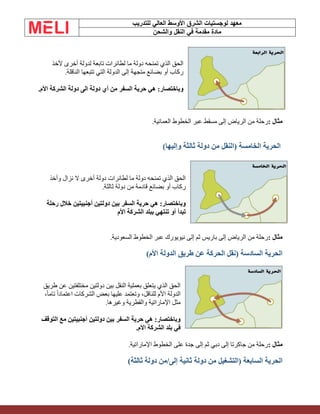 ‫الشرق‬ ‫لوجستيات‬ ‫معهد‬
‫للتدريب‬ ‫العالي‬ ‫األوسط‬
‫والشحن‬ ‫النقل‬ ‫في‬ ‫مقدمة‬ ‫مادة‬
‫ألخذ‬ ‫أخرى‬ ‫لدولة‬ ‫تابعة‬ ‫لطائرات‬ ‫ما‬ ‫دولة‬ ‫تمنحه‬ ‫الذي‬ ‫الحق‬
‫الناقلة‬ ‫تتبعها‬ ‫التي‬ ‫الدولة‬ ‫إلى‬ ‫متجهة‬ ‫بضائع‬ ‫أو‬ ‫ركاب‬
.
‫أي‬ ‫من‬ ‫السفر‬ ‫حرية‬ ‫هي‬ :‫وباختصار‬
‫األم‬ ‫الشركة‬ ‫دولة‬ ‫الى‬ ‫دولة‬
.
‫مثال‬
:
‫العمانية‬ ‫الخطوط‬ ‫عبر‬ ‫مسقط‬ ‫إلى‬ ‫الرياض‬ ‫من‬ ‫رحلة‬
.
)‫وإليها‬ ‫ثالثة‬ ‫دولة‬ ‫من‬ ‫(النقل‬ ‫الخامسة‬ ‫الحرية‬
‫وأخذ‬ ‫نزال‬ ‫ال‬ ‫أخرى‬ ‫دولة‬ ‫لطائرات‬ ‫ما‬ ‫دولة‬ ‫تمنحه‬ ‫الذي‬ ‫الحق‬
‫ثالثة‬ ‫دولة‬ ‫من‬ ‫قادمة‬ ‫بضائع‬ ‫أو‬ ‫ركاب‬
.
‫بين‬ ‫السفر‬ ‫حرية‬ ‫هي‬ :‫وباختصار‬
‫رحلة‬ ‫خالل‬ ‫أجنبيتين‬ ‫دولتين‬
‫األم‬ ‫الشركة‬ ‫ببلد‬ ‫تنتهي‬ ‫أو‬ ‫تبدأ‬
‫مثال‬
:
‫السعودية‬ ‫الخطوط‬ ‫عبر‬ ‫نيويورك‬ ‫إلى‬ ‫ثم‬ ‫باريس‬ ‫إلى‬ ‫الرياض‬ ‫من‬ ‫رحلة‬
.
)‫األم‬ ‫الدولة‬ ‫طريق‬ ‫عن‬ ‫الحركة‬ ‫(نقل‬ ‫السادسة‬ ‫الحرية‬
‫طريق‬ ‫عن‬ ‫مختلفتين‬ ‫دولتين‬ ‫بين‬ ‫النقل‬ ‫بعملية‬ ‫يتعلق‬ ‫الذي‬ ‫الحق‬
‫األم‬ ‫الدولة‬
،ً‫ا‬‫تام‬ ً‫ا‬‫اعتماد‬ ‫الشركات‬ ‫بعض‬ ‫عليها‬ ‫وتعتمد‬ ،‫للناقل‬
‫وغيرها‬ ‫والقطرية‬ ‫اإلماراتية‬ ‫مثل‬
.
‫التوقف‬ ‫مع‬ ‫أجنبيتين‬ ‫دولتين‬ ‫بين‬ ‫السفر‬ ‫حرية‬ ‫هي‬ :‫وباختصار‬
‫األم‬ ‫الشركة‬ ‫بلد‬ ‫في‬
.
‫مثال‬
:
‫اإلماراتية‬ ‫الخطوط‬ ‫على‬ ‫جدة‬ ‫إلى‬ ‫ثم‬ ‫دبي‬ ‫إلى‬ ‫جاكرتا‬ ‫من‬ ‫رحلة‬
.
‫دولة‬ ‫من‬ ‫(التشغيل‬ ‫السابعة‬ ‫الحرية‬
)‫ثالثة‬ ‫دولة‬ ‫من‬/‫إلى‬ ‫ثانية‬
 