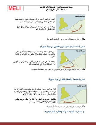 ‫الشرق‬ ‫لوجستيات‬ ‫معهد‬
‫للتدريب‬ ‫العالي‬ ‫األوسط‬
‫والشحن‬ ‫النقل‬ ‫في‬ ‫مقدمة‬ ‫مادة‬
‫الحق‬
‫خط‬ ‫يشمل‬ ‫أن‬ ‫بدون‬ ‫أجنبيتين‬ ‫دولتين‬ ‫بين‬ ‫الطيران‬ ‫في‬
‫الطائرة‬ ‫تتبعها‬ ‫التي‬ ‫الدولة‬ ‫إقليم‬ ‫في‬ ‫نقطة‬ ‫أي‬ ‫الرحلة‬
.
‫بدون‬ ‫أجنبيتين‬ ‫دولتين‬ ‫بين‬ ‫السفر‬ ‫حرية‬ ‫هي‬ :‫وباختصار‬
‫األم‬ ‫الشركة‬ ‫بلد‬ ‫في‬ ‫الوقوف‬
.
‫مثال‬
:
‫الخطوط‬ ‫عبر‬ ‫مدريد‬ ‫إلى‬ ‫روما‬ ‫من‬ ‫رحلة‬
‫السعودية‬
.
)‫أجنبية‬ ‫دولة‬ ‫في‬ ‫نقطتين‬ ‫بين‬ ‫الحركة‬ ‫(نقل‬ ‫الثامنة‬ ‫الحرية‬
‫للنقل‬ ‫أخرى‬ ‫لدولة‬ ‫تابعة‬ ‫لطائرات‬ ‫ما‬ ‫دولة‬ ‫تمنحه‬ ‫الذي‬ ‫الحق‬
‫التابعة‬ ‫الدولة‬ ‫إقليم‬ ‫في‬ ‫ينتهي‬ ‫أو‬ ‫يبدأ‬ ‫لخط‬ ‫نقطتين‬ ‫بين‬ ‫الداخلي‬
‫للناقل‬
.
‫أجنبي‬ ‫بلد‬ ‫في‬ ‫مطار‬ ‫من‬ ‫أكثر‬ ‫بين‬ ‫السفر‬ ‫حرية‬ ‫هي‬ :‫وباختصار‬
‫خالل‬
‫األم‬ ‫الشركة‬ ‫بلد‬ ‫إلى‬ ‫أو‬ ‫من‬ ‫الرحلة‬
.
‫مثال‬
:
‫السعودية‬ ‫الخطوط‬ ‫عبر‬ ‫الرياض‬ ‫إلى‬ ‫ثم‬ ‫فرانكفورت‬ ‫إلى‬ ‫ميونيخ‬ ‫من‬ ‫رحلة‬
.
)‫أجنبية‬ ‫دولة‬ ‫في‬ ‫فقط‬ ‫(التشغيل‬ ‫التاسعة‬ ‫الحرية‬
‫الرحلة‬ ‫إكمال‬ ‫بدون‬ ‫أجنبي‬ ‫بلد‬ ‫في‬ ‫نقطتين‬ ‫بين‬ ‫الطيران‬ ‫في‬ ‫الحق‬
‫السماح‬ ‫نسميه‬ ‫ما‬ ‫أو‬ ،‫األم‬ ‫الشركة‬ ‫بلد‬ ‫إلى‬
‫أجنبية‬ ‫طيران‬ ‫لشركة‬
‫أخرى‬ ‫دولة‬ ‫في‬ ‫الداخلي‬ ‫بالنقل‬
.CAPOTAGE
‫أجنبي‬ ‫بلد‬ ‫في‬ ‫مطار‬ ‫من‬ ‫اكثر‬ ‫بين‬ ‫السفر‬ ‫حرية‬ ‫هي‬ :‫باختصار‬
‫األم‬ ‫الشركة‬ ‫بلد‬ ‫إلى‬ ‫الرحلة‬ ‫إكمال‬ ‫بدون‬
.
‫مثال‬
:
‫الكويتية‬ ‫الخطوط‬ ‫عبر‬ ‫جدة‬ ‫إلى‬ ‫الرياض‬ ‫من‬ ‫رحلة‬
.
5
-
‫البحريه‬ ‫النقل‬ ‫وخطوط‬ ‫الدوليه‬ ‫التجاره‬ ‫مسارات‬
 