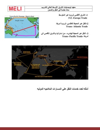 ‫الشرق‬ ‫لوجستيات‬ ‫معهد‬
‫للتدريب‬ ‫العالي‬ ‫األوسط‬
‫والشحن‬ ‫النقل‬ ‫في‬ ‫مقدمة‬ ‫مادة‬
1
-
‫المتوسط‬ ‫عبر‬ ‫أوروبا‬ ‫أألقصي‬ ‫الشرق‬
F.E -Europe Trade
2
-
‫االطلسي‬ ‫المحيط‬ ‫عبر‬ ‫النقل‬
-
‫أمريكا‬ ‫أوروبا‬
Trans- Atlantic Trade
3
-
‫الهاديء‬ ‫المحيط‬ ‫عبر‬ ‫النقل‬
-
‫الي‬ ‫األقصي‬ ‫والشرق‬ ‫استراليا‬ ‫من‬
‫أمريكا‬
-
Trans- Pacific Trade
‫الدوليه‬ ‫المالحيه‬ ‫المسارات‬ ‫علي‬ ‫النقل‬ ‫خدمات‬ ‫لعدد‬ ‫أمثله‬
 