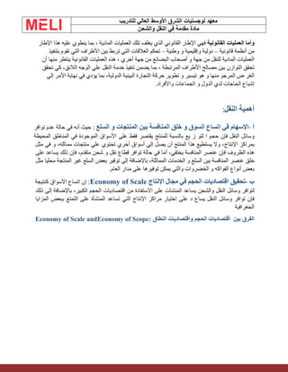 ‫الشرق‬ ‫لوجستيات‬ ‫معهد‬
‫للتدريب‬ ‫العالي‬ ‫األوسط‬
‫والشحن‬ ‫النقل‬ ‫في‬ ‫مقدمة‬ ‫مادة‬
‫وأما‬
‫العمليات‬
‫القانونية‬
‫فهي‬
‫اإلطار‬
‫القانوني‬
‫الذي‬
‫يغلف‬
‫تلك‬
‫العمليات‬
‫المادية‬
،
‫بما‬
‫ينطوي‬
‫عليه‬
‫هذا‬
‫اإلطار‬
‫من‬
‫أنظمة‬
‫قانونية‬
–
‫دولية‬
‫وإقليمية‬
‫و‬
‫وطنية‬
–
‫تحكم‬
‫العالقات‬
‫التي‬
‫تربط‬
‫بين‬
‫األطراف‬
‫التي‬
‫تقوم‬
‫بتنفيذ‬
‫العمليات‬
‫المادية‬
‫للنقل‬
‫من‬
‫جهة‬
‫و‬
‫أصحاب‬
‫البضائع‬
‫من‬
‫جهة‬
‫أخري‬
،
‫هذه‬
‫العمليات‬
‫القانونية‬
‫ينتظر‬
‫منها‬
‫أن‬
‫تحقق‬
‫التوازن‬
‫بين‬
‫مصالح‬
‫األطراف‬
‫المرتبطة‬
،
‫بما‬
‫يضمن‬
‫تنفيذ‬
‫خدمة‬
‫النقل‬
‫علي‬
‫الوجه‬
،‫الالئق‬
‫كي‬
‫تحقق‬
‫الغر‬
‫ض‬
‫المرجو‬
‫منها‬
‫و‬
‫هو‬
‫تيسير‬
‫و‬
‫تطوير‬
‫حركة‬
‫التجارة‬
‫البينية‬
،‫الدولية‬
‫بما‬
‫يؤدي‬
‫في‬
‫نهاية‬
‫األمر‬
‫إلي‬
‫إشباع‬
‫الحاجات‬
‫لدي‬
‫الدول‬
‫و‬
‫الجماعات‬
‫واألفراد‬
.
‫أهمية‬
‫النقل‬
:
‫أ‬
-
‫اإلسهام‬
‫في‬
‫إتساع‬
‫السوق‬
‫و‬
‫خلق‬
‫المنافسة‬
‫بين‬
‫المنتجات‬
‫و‬
‫السلع‬
:
‫حيث‬
‫أنه‬
‫في‬
‫حالة‬
‫عدم‬
‫توافر‬
‫وسائل‬
‫النقل‬
‫فإن‬
‫حجم‬
‫ا‬
‫لتو‬
‫ز‬
‫يع‬
‫بالنسبة‬
‫للمنتج‬
‫يقتصر‬
‫فقط‬
‫على‬
‫األسواق‬
‫الموجودة‬
‫في‬
‫المناطق‬
‫المحيطة‬
‫بمراكز‬
،‫اإلنتاج‬
‫وال‬
‫يستطيع‬
‫هذا‬
‫المنتج‬
‫أن‬
‫يصل‬
‫إلي‬
‫أسواق‬
‫أخري‬
‫تحتوي‬
‫علي‬
‫منتجات‬
،‫مماثله‬
‫و‬
‫في‬
‫مثل‬
‫هذه‬
‫الظروف‬
‫فإن‬
‫عنصر‬
‫المنافسة‬
،‫يختفي‬
‫أما‬
‫في‬
‫حالة‬
‫توافر‬
‫قطاع‬
‫نقل‬
‫و‬
‫شحن‬
،‫متقدم‬
‫فإن‬
‫ذلك‬
‫يساعد‬
‫على‬
‫خلق‬
‫عنصر‬
‫المنافسة‬
‫بين‬
‫السلع‬
‫و‬
‫الخدمات‬
،‫المماثلة‬
‫باإلضافة‬
‫إلى‬
‫توفير‬
‫بعض‬
‫السلع‬
‫غير‬
‫المنتجة‬
‫محليا‬
‫مثل‬
‫بعض‬
‫أنواع‬
‫الفواكه‬
‫و‬
‫الخضروات‬
‫والتي‬
‫يمكن‬
‫توفيرها‬
‫على‬
‫مدار‬
‫العام‬
.
‫ب‬
-
‫تحقيق‬
‫اقتصاديات‬
‫الحجم‬
‫في‬
‫مجال‬
‫اإلنتاج‬
:Economy of Scale
‫إن‬
‫اتساع‬
‫األسواق‬
‫كنتيجة‬
‫لتوافر‬
‫وسائل‬
‫النقل‬
‫والشحن‬
‫يساعد‬
‫المنشآت‬
‫على‬
‫االستفادة‬
‫من‬
‫اقتصاديات‬
‫الحجم‬
،‫الكبير‬
‫باإلضافة‬
‫إلى‬
‫ذلك‬
‫فإن‬
‫توافر‬
‫وسائل‬
‫النقل‬
‫يساع‬
‫د‬
‫على‬
‫اختيار‬
‫مراكز‬
‫اإلنتاج‬
‫التي‬
‫تساعد‬
‫المنشأة‬
‫على‬
‫التمتع‬
‫ببعض‬
‫المزايا‬
‫الجغرافية‬
‫بين‬ ‫الفرق‬
‫الحجم‬ ‫أقتصاديات‬
‫النطاق‬ ‫واقتصاديات‬
:
andEconomy of Scope
Economy of Scale
 