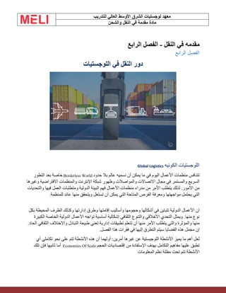 ‫الشرق‬ ‫لوجستيات‬ ‫معهد‬
‫للتدريب‬ ‫العالي‬ ‫األوسط‬
‫والشحن‬ ‫النقل‬ ‫في‬ ‫مقدمة‬ ‫مادة‬
‫النقل‬ ‫في‬ ‫مقدمه‬
-
‫ال‬ ‫الفصل‬
‫رابع‬
‫الرابع‬ ‫الفصل‬
‫اللوجستيات‬ ‫في‬ ‫النقل‬ ‫دور‬
‫الكونيه‬ ‫اللوجستيات‬
Global Logistics
‫في‬ ‫اليوم‬ ‫األعمال‬ ‫منظمات‬ ‫تتنافس‬
‫حدود‬ ‫بال‬ ‫عالم‬ ‫نسميه‬ ‫أن‬ ‫يمكن‬ ‫ما‬
Borderless World
‫التطور‬ ‫بعد‬ ‫خاصة‬
‫وغيرها‬ ‫االفتراضية‬ ‫والمنظمات‬ ‫اإلنترنت‬ ‫شبكة‬ ‫وظهور‬ ‫والمواصالت‬ ‫االتصاالت‬ ‫مجال‬ ‫في‬ ‫والمستمر‬ ‫السريع‬
‫والتحديات‬ ‫فيها‬ ‫العمل‬ ‫ومتطلبات‬ ‫الدولية‬ ‫البيئة‬ ‫فهم‬ ‫األعمال‬ ‫منظمات‬ ‫مدراء‬ ‫من‬ ‫األمر‬ ‫يتطلب‬ ‫لذلك‬ .‫األمور‬ ‫من‬
‫التي‬ ‫المتاحة‬ ‫الفرص‬ ‫ومعرفة‬ ‫مواجهتها‬ ‫يحتمل‬ ‫التي‬
‫للمنظمة‬ ‫عائد‬ ‫منها‬ ‫ويتحقق‬ ‫تستغل‬ ‫أن‬ ‫يمكن‬
.
‫بكل‬ ‫المحيطة‬ ‫الظرف‬ ‫وكذلك‬ ‫إدارتها‬ ‫وطرق‬ ‫إقامتها‬ ‫وأساليب‬ ‫وحجومها‬ ‫أشكالها‬ ‫في‬ ‫تتباين‬ ‫الدولية‬ ‫األعمال‬ ‫إن‬
‫الكبيرة‬ ‫الخاصة‬ ‫الدولية‬ ‫األعمال‬ ‫تواجه‬ ‫أساسية‬ ‫إشكالية‬ ‫الثقافي‬ ‫والتنوع‬ ‫األخالقي‬ ‫التحدي‬ ‫ويمثل‬ .‫منها‬ ‫نوع‬
‫إدار‬ ‫تطبيقات‬ ‫تتعلم‬ ‫أن‬ ‫منها‬ ‫األمر‬ ‫يتطلب‬ ‫والتي‬ ‫والمؤثرة‬ ‫منها‬
.‫الحاد‬ ‫الثقافي‬ ‫واالختالف‬ ‫التبادل‬ ‫طبيعة‬ ‫تعني‬ ‫ية‬
.‫الفصل‬ ‫هذا‬ ‫فقرات‬ ‫في‬ ‫إليها‬ ‫التطرق‬ ‫سيتم‬ ‫القضايا‬ ‫هذه‬ ‫مجمل‬ ‫إن‬
‫أي‬ ‫تكاملي‬ ‫نحو‬ ‫على‬ ‫تتم‬ ‫األنشطة‬ ‫هذه‬ ‫أن‬ ‫أولهما‬ :‫أمرين‬ ‫غيرها‬ ‫عن‬ ‫اللوجيستية‬ ‫األنشطة‬ ‫يميز‬ ‫ما‬ ‫أهم‬ ‫لعل‬
‫الحجم‬ ‫إقتصاديات‬ ‫من‬ ‫اإلستفادة‬ ‫بهدف‬ ‫التكامل‬ ‫مفاهيم‬ ‫عليها‬ ‫تطبق‬
Economies Of Scale
‫تلك‬ ‫فإن‬ ‫ثانيها‬ ‫أما‬
‫المعلومات‬ ‫نظم‬ ‫مظلة‬ ‫تحت‬ ‫تتم‬ ‫األنشطة‬
 
