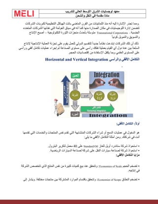 ‫الشرق‬ ‫لوجستيات‬ ‫معهد‬
‫للتدريب‬ ‫العالي‬ ‫األوسط‬
‫والشحن‬ ‫النقل‬ ‫في‬ ‫مقدمة‬ ‫مادة‬
‫الشركات‬ ‫لكبريات‬ ‫التنظيمية‬ ‫الهياكل‬ ‫باتت‬ ‫الماضي‬ ‫القرن‬ ‫من‬ ‫الثمانينات‬ ‫منذ‬ ‫أنه‬ ‫إليه‬ ‫اإلشارة‬ ‫تجدر‬ ‫ومما‬.
‫المتعد‬ ‫الشركات‬ ‫نفذتها‬ ‫التي‬ ‫العولمة‬ ‫سياق‬ ‫في‬ ‫أنه‬ ‫كما‬ ‫منها‬ ‫الصدارة‬ ‫مكان‬ ‫في‬ ‫اللوجيستيات‬ ‫إدارة‬ ‫تتضمن‬
‫ده‬
‫الجنسية‬
Transnational Corporations -
‫التكنولوجية‬ ‫الثورة‬ ‫منجزات‬ ‫بأحدث‬ ‫متوسلة‬
–
‫اإلنتاج‬ ‫أصبح‬
ً‫ا‬‫كوني‬ ‫والتمويل‬ ‫والتسويق‬
‫إلنتاج‬ ‫اإلنتاجية‬ ‫العملية‬ ‫تجزئة‬ ‫على‬ ‫يقوم‬ ‫للعمل‬ ‫الدولي‬ ‫للتقسيم‬ ً‫ا‬‫جديد‬ ً‫ا‬‫نظام‬ ‫إبتدعت‬ ‫الشركات‬ ‫تلك‬ ‫أن‬ ‫ذلك‬
‫ورأسي‬ ‫أفقي‬ ‫تكامل‬ ‫عمليات‬ ‫إجراء‬ ‫ثم‬ ‫الصناعة‬ ‫مستوى‬ ‫على‬ ‫رأسي‬ ‫تفكك‬ ‫بعملية‬ ‫القيام‬ ‫أي‬ ‫دول‬ ‫عدة‬ ‫بين‬ ‫السلعة‬
‫الحجم‬ ‫إقتصاديات‬ ‫من‬ ‫اإلستفادة‬ ‫يكفل‬ ‫وبما‬ ‫العلمي‬ ‫المستوى‬ ‫على‬
.
‫والرأسي‬ ‫األفقي‬ ‫التكامل‬
Horizontal and Vertical Integration
‫أ‬
:‫األفقي‬ ‫التكامل‬ :‫وال‬
‫تقدمها‬ ‫التي‬ ‫والخدمات‬ ‫المنتجات‬ ‫نفس‬ ‫تقدم‬ ‫التي‬ ‫المتشابهة‬ ‫الشركات‬ ‫شراء‬ ‫أو‬ ‫الدمج‬ ‫عمليات‬ ‫في‬ ‫الدخول‬ ‫هو‬
.‫شركتك‬ ‫في‬ ‫أنت‬
:‫يلي‬ ‫ما‬ ‫األفقي‬ ‫التكامل‬ ‫أمثلة‬ ‫ومن‬
‫للغاز‬ ‫أويل‬ ‫ستاندرد‬ ‫شركة‬ ‫استحواذ‬ •
Standard Oil
‫على‬
40
.‫البترول‬ ‫لتكرير‬ ‫معمل‬
.‫الرياضية‬ ‫السيارات‬ ‫لصناعة‬ ‫شركة‬ ‫على‬ ‫النقل‬ ‫سيارات‬ ‫لصناعة‬ ‫شركة‬ ‫استحواذ‬ •
:‫األفقي‬ ‫التكامل‬ ‫مزايا‬
‫الحجم‬ ‫تضخم‬ •
Economies of Scale
‫الشركة‬ ‫تتخصص‬ ‫الذي‬ ‫المنتج‬ ‫نفس‬ ‫من‬ ‫كبيرة‬ ‫كميات‬ ‫بيع‬ ‫عند‬ ‫وتتحقق‬ :
.‫إنتاجه‬ ‫في‬
‫النطاق‬ ‫تضخم‬ •
Economies of Scope
‫إلى‬ ‫ويشار‬ .‫مختلفة‬ ‫منتجات‬ ‫بين‬ ‫المشتركة‬ ‫الموارد‬ ‫باقتسام‬ ‫وتتحقق‬ :
 