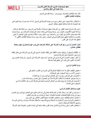 ‫الشرق‬ ‫لوجستيات‬ ‫معهد‬
‫للتدريب‬ ‫العالي‬ ‫األوسط‬
‫والشحن‬ ‫النقل‬ ‫في‬ ‫مقدمة‬ ‫مادة‬
‫المشترك‬ ‫بالتكامل‬ ‫عادة‬ ‫ذلك‬
Synergies
‫و‬
.‫السوق‬ ‫في‬ ‫القوة‬ ‫زيادة‬
:‫األفقي‬ ‫التكامل‬ ‫مشكالت‬
‫في‬ ‫كبيرة‬ ‫زيادة‬ ‫حدوث‬ ‫عند‬ ‫أنه‬ ‫إال‬ .‫السوق‬ ‫في‬ ‫الشركة‬ ‫حصة‬ ‫من‬ ‫سيزيد‬ ‫منافس‬ ‫على‬ ‫فاالستحواذ‬ :‫االحتكار‬ •
.‫السوق‬ ‫باحتكار‬ ‫تتعلق‬ ‫مشاكل‬ ‫تنشأ‬ ‫قد‬ ،‫الحصة‬ ‫هذه‬
‫شركات‬ ‫ذلك‬ ‫أمثلة‬ ‫من‬ .‫وجود‬ ‫له‬ ‫ليس‬ ً‫ال‬‫تكام‬ ‫أو‬ ً‫ا‬‫اندماج‬ ‫تحقق‬ ‫الشركات‬ ‫من‬ ‫فكثير‬ :ً‫ا‬‫ناجح‬ ‫اندماج‬ ‫كل‬ ‫ليس‬ •
‫وير‬ ‫(الهارد‬ ‫الكمبيوتر‬ ‫أجهزة‬ ‫صناعة‬
Hard Ware
‫وير‬ ‫(السوفت‬ ‫البرمجيات‬ ‫مجال‬ ‫دخلت‬ ‫التي‬ )
Soft Ware
،)
‫ال‬ ‫الجانبين‬ ‫هذين‬ ‫بين‬ ‫تربط‬ ‫عالقة‬ ‫وجود‬ ‫ولكن‬ ،‫وير‬ ‫والسوفت‬ ‫وير‬ ‫الهارد‬ ‫بين‬ ‫تكامل‬ ‫بوجود‬ ‫منها‬ ‫ظنا‬
‫تعني‬
‫ال‬ ،‫األفقي‬ ‫للتكامل‬ ‫محتملة‬ ‫مزايا‬ ‫وجود‬ ‫عند‬ ‫وحتى‬ .‫المجال‬ ‫في‬ ‫اقتصادي‬ ‫نجاح‬ ‫تحقيق‬ ‫إمكانية‬ ‫بالضرورة‬
.‫الفور‬ ‫على‬ ‫المزايا‬ ‫هذه‬ ‫تتحقق‬
:‫الرأسي‬ ‫التكامل‬ :‫ثانيا‬
‫وهناك‬ .‫منها‬ ‫والمشترين‬ ‫لها‬ ‫تورد‬ ‫التي‬ ‫الشركات‬ ‫امتالك‬ ‫على‬ ‫الشركة‬ ‫قدرة‬ ‫وهو‬
‫نقطتان‬
:‫هامتان‬
1
-
‫تكلفة‬ ‫مقابل‬ ‫في‬ ‫الشركات‬ ‫بين‬ ‫تتم‬ ‫التي‬ ‫السوق‬ ‫عمليات‬ ‫تكلفة‬ ‫على‬ ‫التكلفة‬ ‫جانب‬ ‫ويتوقف‬ :‫والسيطرة‬ ‫التكلفة‬
.‫الواحدة‬ ‫الشركة‬ ‫داخل‬ ‫األنشطة‬ ‫نفس‬ ‫إدارة‬
2
-
‫بين‬ ‫التعاون‬ ‫تؤكد‬ ‫وأن‬ ،‫السوق‬ ‫إلى‬ ‫الشركات‬ ‫دخول‬ ‫أمام‬ ‫حواجز‬ ‫إلى‬ ‫تؤدي‬ ‫قد‬ ‫التي‬ ‫األصول‬ ‫سيطرة‬ ‫تأثير‬
.‫مضافة‬ ‫قيمة‬ ‫تحقيق‬ ‫إلى‬ ‫تقود‬ ‫التي‬ ‫الكبيرة‬ ‫األطراف‬
:‫الرأسي‬ ‫التكامل‬ ‫مزايا‬
.‫الجغرافي‬ ‫التقارب‬ ‫من‬ ‫المزيد‬ ‫إلى‬ ‫المشتركة‬ ‫الملكية‬ ‫أدت‬ ‫إذا‬ ‫النقل‬ ‫تكاليف‬ ‫خفض‬ •
.‫المدخالت‬ ‫على‬ ‫السيطرة‬ ‫وزيادة‬ ،‫األداء‬ ‫تحسن‬ •
.‫العمالء‬ ‫مع‬ ‫أو‬ ‫الموردين‬ ‫مع‬ ‫التعامل‬ ‫في‬ ‫سواء‬ ‫ربح‬ ‫هوامش‬ ‫على‬ ‫الحصول‬ •
‫حواجز‬ ‫زيادة‬ •
‫المنافس‬
‫ه‬
‫وحيد‬ ‫مصدر‬ ‫على‬ ‫الحصول‬ ‫من‬ ‫مثال‬ ‫الشركة‬ ‫تمكنت‬ ‫إذا‬
‫ل‬
.‫نادرة‬ ‫مادة‬
‫الرأسي‬ ‫التكامل‬ ‫غير‬ ‫أخرى‬ ‫طريقة‬ ‫بأي‬ ‫إليها‬ ‫الوصول‬ ‫الممكن‬ ‫من‬ ‫يكن‬ ‫لم‬ ‫توزيع‬ ‫قنوات‬ ‫إلى‬ ‫الوصول‬ •
.‫العمالء‬ ‫علي‬ ‫بالسيطرة‬
:‫الرأسي‬ ‫التكامل‬ ‫ومشاكل‬ ‫عيوب‬
‫قدرة‬ ‫بناء‬ ‫إلى‬ ‫تحتاج‬ ‫قد‬ ‫الشركة‬ ‫أن‬ ‫ذلك‬ ‫ومثال‬ :‫القدرات‬ ‫توازن‬ ‫عدم‬ •
‫ك‬
‫لتضمن‬ ‫الموردين‬ ‫مع‬ ‫التعامل‬ ‫في‬ ‫بيرة‬
.‫الطلب‬ ‫ظروف‬ ‫من‬ ‫ظرف‬ ‫أي‬ ‫تحت‬ ،‫بالعمالء‬ ‫الخاصة‬ ‫للعمليات‬ ‫كافية‬ ‫توريدات‬ ‫وجود‬
.‫الموردين‬ ‫بين‬ ‫التنافس‬ ‫لنقص‬ ‫نتيجة‬ ‫الكفاءات‬ ‫انخفاض‬ ‫بسبب‬ ‫التكاليف‬ ‫ارتفاع‬ ‫احتمال‬ •
‫المرونة‬ ‫في‬ ‫زيادة‬ ‫حدوث‬ ‫احتماالت‬ ‫مالحظة‬ ‫يجب‬ ‫ذلك‬ ‫(ومع‬ ‫السابقة‬ ‫االستثمارات‬ ‫بسبب‬ ‫المرونة‬ ‫انخفاض‬ •
.)‫رأسيا‬ ‫المرتبطة‬ ‫األنشطة‬ ‫وتنسيق‬
.‫الشركة‬ ‫داخل‬ ‫ملحوظ‬ ‫تطوير‬ ‫إحداث‬ ‫إلى‬ ‫حاجة‬ ‫هناك‬ ‫تكون‬ ‫عندما‬ ‫اإلنتاج‬ ‫تنوع‬ ‫زيادة‬ ‫على‬ ‫القدرة‬ ‫انخفاض‬ •
 