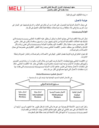 ‫الشرق‬ ‫لوجستيات‬ ‫معهد‬
‫للتدريب‬ ‫العالي‬ ‫األوسط‬
‫والشحن‬ ‫النقل‬ ‫في‬ ‫مقدمة‬ ‫مادة‬
.‫البيروقراطية‬ ‫التكاليف‬ ‫زيادة‬ •
:‫األعمال‬ ‫عولمة‬
‫فى‬ ‫البحار‬ ‫عبر‬ ‫تصنيعها‬ ‫يتم‬ ‫قد‬ ‫و‬ ،‫العالم‬ ‫فى‬ ‫مكان‬ ‫أى‬ ‫من‬ ‫المواد‬ ‫على‬ ‫الحصول‬ ‫يتم‬ ‫الدولية‬ ‫األعمال‬ ‫مجال‬ ‫فى‬
.‫بلد‬ ‫كل‬ ‫فى‬ ‫العميل‬ ‫لطلب‬ ‫طبقا‬ ‫مختلفة‬ ‫بمواصفات‬ ‫وربما‬ ‫مختلفة‬ ‫بالد‬ ‫فى‬ ‫وتباع‬ ‫أخرى‬ ‫دول‬
‫العولمة‬
Globalization
‫العالمي‬ ‫االقتصاد‬ ‫عليه‬ ‫يطلق‬ ‫أن‬ ‫يمكن‬ ‫ما‬ ‫العالم‬ ‫يعيشها‬ ‫التي‬ ‫االقتصادية‬ ‫المرحلة‬ ‫تمثل‬
Global Economy
‫الذي‬
‫عالمي‬ ‫إطار‬ ‫في‬ ‫وتكون‬ ‫ومنافسة‬ ‫وتسويق‬ ‫موارد‬ ‫وتجهيز‬ ‫إنتاج‬ ‫من‬ ‫الدولية‬ ‫االقتصادية‬ ‫العالقات‬ ‫فيه‬ ‫تتشابك‬
‫العولمة‬ ‫بظاهرة‬ ‫اليوم‬ ‫االقتصاد‬ ‫يتأثر‬ .‫محلية‬ ‫حدود‬ ‫ضمن‬ ‫منها‬ ‫أكثر‬
Globalization
‫وتأثر‬ ‫زيادة‬ ‫تعني‬ ‫والتي‬
‫مجال‬ ‫في‬ ‫ا‬ً‫ص‬‫خصو‬ ‫التكنولوجي‬ ‫التطور‬ ‫زيادة‬ ‫بسبب‬ ‫العالمي‬ ‫االقتصاد‬ ‫عناصر‬ ‫مختلف‬ ‫بين‬ ‫والعالقات‬ ‫التداخل‬
.‫والمواصالت‬ ‫االتصاالت‬
‫وشبكة‬ ‫المعرفة‬ ‫وانتشار‬ ‫والمواصالت‬ ‫االتصاالت‬ ‫في‬ ‫الهائل‬ ‫التطور‬ ‫بفضل‬ ‫كونية‬ ‫قرية‬ ‫إلى‬ ‫العالم‬ ‫تحول‬ ‫لقد‬
.‫اإلنترنت‬
‫التصدير‬ ‫فرص‬ ‫زيادة‬ ‫أو‬ ‫بالموارد‬ ‫التزود‬ ‫خالل‬ ‫من‬ ‫كبيرة‬ ‫فرصا‬ ‫األعمال‬ ‫لمنظمات‬ ‫يتيح‬ ‫العالمي‬ ‫االقتصاد‬ ‫إن‬
‫لذلك‬ .‫العالمي‬ ‫االقتصاد‬ ‫هذا‬ ‫إطار‬ ‫في‬ ‫بالقلية‬ ‫ليست‬ ‫تنافسية‬ ‫تحديات‬ ‫ا‬ً‫ض‬‫أي‬ ‫تواجه‬ ‫األعمال‬ ‫منظمات‬ ‫لكن‬ ‫والبيع‬
‫الدولية‬ ‫اإلدارة‬ ‫مفاهيم‬ ‫تطوير‬ ‫إلى‬ ‫بحاجة‬ ‫األعمال‬ ‫منظمات‬ ‫فإن‬
International Management
‫بها‬ ‫يقصد‬ ‫والتي‬
‫واحد‬ ‫بلد‬ ‫من‬ ‫أكثر‬ ‫في‬ ‫مصالح‬ ‫لديها‬ ‫التي‬ ‫األعمال‬ ‫منظمات‬ ‫إدارة‬
.
‫أن‬ ‫أولهما‬ :‫أمرين‬ ‫المفهوم‬ ‫هذا‬ ‫ظهور‬ ‫قبل‬ ‫تتم‬ ‫كانت‬ ‫والتي‬ ‫غيرها‬ ‫عن‬ ‫اللوجيستية‬ ‫األنشطة‬ ‫يميز‬ ‫ما‬ ‫أهم‬ ‫ولعل‬
‫إقتصاديات‬ ‫من‬ ‫اإلستفادة‬ ‫بهدف‬ ‫التكامل‬ ‫مفاهيم‬ ‫عليها‬ ‫تطبق‬ ‫أي‬ ‫تكاملي‬ ‫نحو‬ ‫على‬ ‫تتم‬ ‫األنشطة‬ ‫هذه‬
‫الحجم‬
Economies Of Scale
‫المعلومات‬ ‫نظم‬ ‫مظلة‬ ‫تحت‬ ‫تتم‬ ‫األنشطة‬ ‫تلك‬ ‫فإن‬ ‫ثانيها‬ ‫أما‬
 
