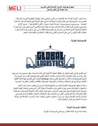 ‫الشرق‬ ‫لوجستيات‬ ‫معهد‬
‫للتدريب‬ ‫العالي‬ ‫األوسط‬
‫والشحن‬ ‫النقل‬ ‫في‬ ‫مقدمة‬ ‫مادة‬
‫الشركات‬ ‫لكبريات‬ ‫التنظيمية‬ ‫الهياكل‬ ‫باتت‬ ‫الماضي‬ ‫القرن‬ ‫من‬ ‫الثمانينات‬ ‫منذ‬ ‫أنه‬ ‫إليه‬ ‫اإلشارة‬ ‫تجدر‬ ‫ومما‬.
‫نفذتها‬ ‫التي‬ ‫العولمة‬ ‫سياق‬ ‫في‬ ‫أنه‬ ‫كما‬ ‫منها‬ ‫الصدارة‬ ‫مكان‬ ‫في‬ ‫اللوجيستيات‬ ‫إدارة‬ ‫تتضمن‬
‫المتعدية‬ ‫الشركات‬
‫الجنسية‬
Transnational Corporations -
‫التكنولوجية‬ ‫الثورة‬ ‫منجزات‬ ‫بأحدث‬ ‫متوسلة‬
–
‫اإلنتاج‬ ‫أصبح‬
‫تجزئة‬ ‫على‬ ‫يقوم‬ ‫للعمل‬ ‫الدولي‬ ‫للتقسيم‬ ً‫ا‬‫جديد‬ ً‫ا‬‫نظام‬ ‫إبتدعت‬ ‫الشركات‬ ‫تلك‬ ‫أن‬ ‫ذلك‬ ً‫ا‬‫كوني‬ ‫والتمويل‬ ‫والتسويق‬
‫إجراء‬ ‫ثم‬ ‫الصناعة‬ ‫مستوى‬ ‫على‬ ‫رأسي‬ ‫تفكك‬ ‫بعملية‬ ‫القيام‬ ‫أي‬ ‫دول‬ ‫عدة‬ ‫بين‬ ‫السلعة‬ ‫إلنتاج‬ ‫اإلنتاجية‬ ‫العملية‬
‫عمل‬
.‫الحجم‬ ‫إقتصاديات‬ ‫من‬ ‫اإلستفادة‬ ‫يكفل‬ ‫وبما‬ ‫العلمي‬ ‫المستوى‬ ‫على‬ ‫ورأسي‬ ‫أفقي‬ ‫تكامل‬ ‫يات‬
‫لكونية‬ ‫اللوجستيات‬
:
‫وتوزيعها‬ ‫واحد‬ ‫مصنع‬ ‫سقف‬ ‫تحت‬ ‫تتم‬ ‫كانت‬ ‫التي‬ ‫اإلنتاجية‬ ‫العملية‬ ‫تفكيك‬ ‫الى‬ ‫للعمل‬ ‫الجديد‬ ‫الدولي‬ ‫التقسيم‬ ‫أدي‬
‫وبذا‬ ‫السوق‬ ‫من‬ ‫بالقرب‬ ‫تجميعها‬ ‫ليتم‬ ‫النهائي‬ ‫المنتج‬ ‫مكونات‬ ‫من‬ ‫جزئية‬ ‫دولة‬ ‫كل‬ ‫تنتج‬ ‫بحيث‬ ‫دول‬ ‫عدة‬ ‫على‬
‫يستلزم‬ ‫الكوني‬ ‫التصنيع‬ ‫أن‬ ‫والشك‬ ً‫ا‬‫كوني‬ ‫المصنع‬ ‫أصبح‬
‫لوجستيات‬
‫لكيفية‬ ً‫ال‬‫كام‬ ً‫ا‬‫تفهم‬ ‫تتضمن‬ ‫والتي‬ ‫كونية‬
.‫السياسية‬ ‫والظروف‬ ‫واللغات‬ ‫والثقافات‬ ‫الجمركية‬ ‫والتعريفات‬ ‫والعمالت‬ ‫المسافات‬ ‫في‬ ‫الفروق‬ ‫مع‬ ‫التعامل‬
‫الخام‬ ‫المواد‬ ‫أسعار‬ ‫خفض‬ ‫الى‬ ‫تؤدي‬ ‫إذ‬ ‫للمنشأة‬ ‫المنافع‬ ‫من‬ ‫العديد‬ ‫الكونية‬ ‫اللوجستيات‬ ‫تحقق‬ ‫ما‬ ‫وعادة‬
‫للعميل‬ ‫أفضل‬ ‫خدمات‬ ‫يضمن‬ ‫الذي‬ ‫األمر‬ ‫الداخلية‬ ‫المنافسة‬ ‫وتزيد‬ ‫المنتج‬ ‫جودة‬ ‫تحسن‬ ‫كما‬ ‫النهائية‬ ‫والمنتجات‬
‫الوقت‬ ‫طوال‬ ‫منها‬ ‫المساوىء‬ ‫بعض‬ ‫عنها‬ ‫ينتج‬ ‫قد‬ ‫فإنها‬ ‫المزايا‬ ‫هذه‬ ‫ومع‬
‫كفاءة‬ ‫وعدم‬ ‫اللوجستية‬ ‫للعملية‬ ‫الالزم‬
‫اللوجستي‬ ‫والدعم‬ ‫والثقافية‬ ‫اللغوية‬ ‫اإلختالفات‬ ‫مثل‬ ‫التحديات‬ ‫من‬ ‫الكثير‬ ‫تفرض‬ ‫أنها‬ ‫كما‬ ‫اإلتصاالت‬ ‫نظام‬
‫معرفة‬ ‫الى‬ ‫باإلضافة‬ ‫الصرف‬ ‫أسعار‬ ‫وتقلبات‬ ‫عالميين‬ ‫منتجين‬ ‫أو‬ ‫موردين‬ ‫وتوافر‬ ‫الطويلة‬ ‫األعداد‬ ‫لسالسل‬
‫األجن‬ ‫الدول‬ ‫في‬ ‫األعمال‬ ‫ممارسة‬
‫بية‬
1994)
.
‫الكونية‬ ‫اللوجستية‬ ‫التدفقات‬
‫الكونية‬ ‫اللوجستيات‬ ‫في‬ ‫رئيسية‬ ‫تدفقات‬ ‫ثالثة‬ ‫يوجد‬ ‫عامة‬ ‫بصفة‬
.
 