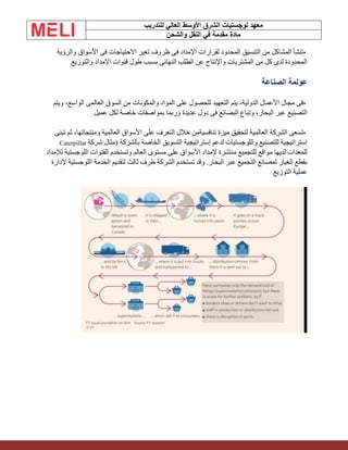 ‫الشرق‬ ‫لوجستيات‬ ‫معهد‬
‫للتدريب‬ ‫العالي‬ ‫األوسط‬
‫والشحن‬ ‫النقل‬ ‫في‬ ‫مقدمة‬ ‫مادة‬
•
‫والرؤية‬ ‫األسواق‬ ‫فى‬ ‫االحتياجات‬ ‫تغير‬ ‫ظروف‬ ‫فى‬ ‫اإلمداد‬ ‫لقرارات‬ ‫المحدود‬ ‫التنسيق‬ ‫من‬ ‫المشاكل‬ ‫تنشأ‬
‫والتوزيع‬ ‫اإلمداد‬ ‫قنوات‬ ‫طول‬ ‫بسبب‬ ‫النهائى‬ ‫الطلب‬ ‫عن‬ ‫واإلنتاج‬ ‫المشتريات‬ ‫من‬ ‫كل‬ ‫لدى‬ ‫المحدودة‬
.
‫الصناعة‬ ‫عولمة‬
•
‫ويتم‬ ،‫الواسع‬ ‫العالمى‬ ‫السوق‬ ‫من‬ ‫والمكونات‬ ‫المواد‬ ‫على‬ ‫للحصول‬ ‫التعهيد‬ ‫يتم‬ ،‫الدولية‬ ‫األعمال‬ ‫مجال‬ ‫فى‬
‫عميل‬ ‫لكل‬ ‫خاصة‬ ‫بمواصفات‬ ‫وربما‬ ‫عديدة‬ ‫دول‬ ‫فى‬ ‫البضائع‬ ‫وتباع‬ ،‫البحار‬ ‫عبر‬ ‫التصنيع‬
.
•
‫تبنى‬ ‫ثم‬ ،‫ومنتجاتها‬ ‫العالمية‬ ‫األسواق‬ ‫على‬ ‫التعرف‬ ‫خالل‬ ‫تنافسيةمن‬ ‫ميزة‬ ‫لتحقيق‬ ‫العالمية‬ ‫الشركة‬ ‫تسعى‬
‫إسترات‬ ‫لدعم‬ ‫واللوجستيات‬ ‫للتصنيع‬ ‫إستراتيجية‬
‫شركة‬:‫(مثال‬ ‫بالشركة‬ ‫الخاصة‬ ‫التسويق‬ ‫يجية‬
Caterpillar
‫لإلمداد‬ ‫اللوجستية‬ ‫القنوات‬ ‫وتستخدم‬ ‫العالم‬ ‫مستوى‬ ‫على‬ ‫األسواق‬ ‫إلمداد‬ ‫منتشرة‬ ‫للتجميع‬ ‫مواقع‬ ‫لديها‬ ‫للمعدات‬
‫إلدارة‬ ‫اللوجستية‬ ‫الخدمة‬ ‫لتقديم‬ ‫ثالث‬ ‫طرف‬ ‫الشركة‬ ‫تستخدم‬ ‫وقد‬ .‫البحار‬ ‫عبر‬ ‫التجميع‬ ‫لمصانع‬ ‫الغيار‬ ‫بقطع‬
‫التوزيع‬ ‫عملية‬
 