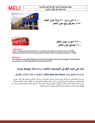 ‫الشرق‬ ‫لوجستيات‬ ‫معهد‬
‫للتدريب‬ ‫العالي‬ ‫األوسط‬
‫والشحن‬ ‫النقل‬ ‫في‬ ‫مقدمة‬ ‫مادة‬
‫العالميه‬ ‫اللوجستيات‬ ‫في‬ ‫النقل‬ ‫اهميه‬ ‫علي‬ ‫مثال‬
-
‫حاله‬ ‫دراسه‬
Case Study
‫واحد‬ ‫طريق‬ ‫واحد‬ ‫حزام‬
One Belt One Road
‫والطريق‬ ‫الحزام‬ ‫مبادرة‬ ‫ب‬ ‫عرف‬ُ‫ي‬ ‫ما‬ ‫أو‬
‫أنقاض‬ ‫على‬ ‫قامت‬ ‫صينية‬ ‫مبادرة‬ ‫هي‬
‫الحرير‬ ‫طريق‬
‫في‬
‫عشر‬ ‫التاسع‬ ‫القرن‬
‫مشروع‬ ‫أكبر‬ ‫لتكون‬ ،‫بالعالم‬ ‫الصين‬ ‫ربط‬ ‫أجل‬ ‫من‬
‫في‬ ‫المبادرة‬ ‫دمج‬ ‫تم‬.‫البشرية‬ ‫تاريخ‬ ‫في‬ ‫تحتية‬ ‫بنية‬
‫الشعبية‬ ‫الصين‬ ‫جمهورية‬ ‫دستور‬
‫عام‬ ‫في‬
2017
،
‫الصينية‬ ‫الحكومة‬ ‫وتصف‬
‫ا‬ً‫ق‬‫إشرا‬ ‫أكثر‬ ‫مستقبل‬ ‫واحتضان‬ ‫اإلقليمي‬ ‫االتصال‬ ‫لتعزيز‬ ‫"محاولة‬ ‫بأنها‬ ‫المبادرة‬
".
‫عام‬ ‫هو‬ ‫للمشروع‬ ‫المستهدف‬ ‫االنتهاء‬ ‫وتاريخ‬
2049
‫لتأسيس‬ ‫المئوية‬ ‫الذكرى‬ ‫مع‬ ‫سيتزامن‬ ‫والذي‬
‫الشعبية‬ ‫الصين‬ ‫جمهورية‬
.
 