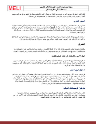 ‫الشرق‬ ‫لوجستيات‬ ‫معهد‬
‫للتدريب‬ ‫العالي‬ ‫األوسط‬
‫والشحن‬ ‫النقل‬ ‫في‬ ‫مقدمة‬ ‫مادة‬
‫من‬ ‫يقرب‬ ‫ما‬ ‫الحرير‬ ‫طريق‬ ‫طول‬ ‫على‬ ‫التجارة‬ ‫تمثل‬
40
‫ويبدو‬ ،‫البحر‬ ‫طريق‬ ‫عن‬ ‫أغلبها‬ ‫يتم‬ ‫حيث‬ ،‫العالمية‬ ‫التجارة‬ ‫إجمالي‬ ‫من‬ ٪
‫المستقبل‬ ‫في‬ ‫النقل‬ ‫حجم‬ ‫حيث‬ ‫من‬ ‫ا‬ً‫ص‬‫متخص‬ ‫ًا‬‫ع‬‫مشرو‬ ‫يظل‬ ‫الحرير‬ ‫لطريق‬ ‫البري‬ ‫الطريق‬ ‫أن‬ ‫ًا‬‫ض‬‫أي‬
.
‫جاري‬ّ‫ت‬‫ال‬ ‫المحور‬
‫ين‬ّ‫ص‬‫ال‬
‫أسواق‬ ‫على‬ ‫بالمحافظة‬ ‫ترغب‬
‫صدير‬ّ‫ت‬‫ال‬
‫ّة‬‫ي‬‫تجار‬ ‫تحالفات‬ ‫إلى‬ ً‫ا‬‫تدريجي‬ ‫المبادرة‬ ‫هذه‬ ‫فتتحول‬ ،‫جديدة‬ ‫تصدير‬ ‫أسواق‬ ‫وفتح‬ ،
‫عام‬ ‫ففي‬ ،‫مستدام‬ ‫بشكل‬ ً‫ا‬‫تجاري‬ ‫ين‬ّ‫ص‬‫ال‬ ‫مكانة‬ ‫ترسخ‬
2017
‫ّول‬‫د‬‫ال‬ ‫إلى‬ ‫صادراتها‬ ‫فارتفعت‬ ‫المبادرة‬ ‫هذه‬ ‫أرباح‬ ‫تجني‬ ‫ين‬ّ‫ص‬‫ال‬ ‫بدأت‬
‫المسارين‬ ‫ضمن‬ ‫تقع‬ ‫التي‬
(
‫والطريق‬ ‫الحزام‬
)
‫بنسبة‬
16
‫بنسبة‬ ‫وارداتها‬ ‫ونمت‬ ،٪
27
‫لزيادة‬ ‫يؤدي‬ ‫بدوره‬ ‫الواردات‬ ‫وزيادة‬ ،٪
‫اقتصادها‬ ‫وتعزيز‬ ‫اإلنفاق‬
.
‫ضخ‬ ‫طريق‬ ‫عن‬ ‫وذلك‬ ،‫العالم‬ ‫بدول‬ ‫ربطها‬ ‫زيادة‬ ،‫المبادرة‬ ‫تلك‬ ‫من‬ ‫الصين‬ ‫تستهدف‬
‫لكل‬ ‫التحتية‬ ‫البنية‬ ‫فى‬ ‫بالمليارات‬ ‫استثمارات‬
‫عددها‬ ‫يبلغ‬ ‫والتى‬ ،‫المبادرة‬ ‫ضمن‬ "‫"الطريق‬ ‫على‬ ‫الواقعة‬ ‫الدولة‬ ‫من‬ ‫دولة‬
65
‫منها‬ ‫وافق‬ ‫دولة‬
50
.‫اآلن‬ ‫حتى‬ ‫دولة‬
‫التمويل‬
‫بتخصيص‬ ‫ين‬ّ‫ص‬‫ال‬ ‫تعهدت‬ ‫قد‬ ‫وكانت‬
126
‫الطموحة‬ ‫للخطة‬ ‫دوالر‬ ‫مليار‬
.
‫دولة‬ ‫كل‬ ‫تقوم‬ ‫أن‬ ‫على‬ ً‫ا‬‫أيض‬ ‫المبادرة‬ ‫هذه‬ ‫واعتمدت‬
‫وأهمها‬ ،‫للتمويل‬ ‫قروض‬ ‫بتقديم‬ ‫الغرض‬ ‫لهذا‬ ‫أنشأت‬ ‫بنوك‬ ‫وتقوم‬ ،‫بنفسها‬ ‫بها‬ ‫تمر‬ ‫التي‬ ‫ّة‬‫ي‬‫حت‬ّ‫ت‬‫ال‬ ‫البنية‬ ‫مشاريع‬ ‫لتمويل‬ ‫مشاركة‬
:
‫التحتية‬ ‫البنية‬ ‫في‬ ‫لالستثمار‬ ‫اآلسيوي‬ ‫البنك‬
(AIIB)
‫اقتراح‬ ‫تم‬
‫التحتية‬ ‫البنية‬ ‫في‬ ‫لالستثمار‬ ‫اآلسيوي‬ ‫البنك‬
‫أكتوبر‬ ‫في‬ ‫مرة‬ ‫ألول‬
2013
‫مشاريع‬ ‫إلقراض‬ ‫مخصص‬ ‫تنمية‬ ‫بنك‬ ‫وهو‬
‫عام‬ ‫من‬ ‫ا‬ً‫واعتبار‬ ،‫التحتية‬ ‫البنية‬
2015
‫تريليون‬ ‫من‬ ‫أكثر‬ ‫بتكلفة‬ ‫التنفيذ‬ ‫أو‬ ‫التخطيط‬ ‫قيد‬ ‫التحتية‬ ‫البنية‬ ‫مشاريع‬ ‫عن‬ ‫الصين‬ ‫أعلنت‬
( ‫يوان‬
160
)‫أمريكي‬ ‫دوالر‬ ‫مليار‬
.
‫الحرير‬ ‫طريق‬ ‫صندوق‬
‫نوفمبر‬ ‫في‬
2014
‫أعلن‬
Xi Jinping
‫عن‬
40
‫ًا‬‫ي‬‫أمريك‬ ‫ا‬ً‫دوالر‬ ‫بليون‬
‫من‬ ‫ا‬ً‫ء‬‫جز‬ ‫وليس‬ ‫البنوك‬ ‫عن‬ ً‫ال‬‫منفص‬ ‫سيكون‬ ‫تنمية‬ ‫لصندوق‬
‫استثمار‬
،‫الباكستاني‬ ‫الصيني‬ ‫االقتصادي‬ ‫المر‬
‫إقراض‬ ‫من‬ ً‫ال‬‫بد‬ ‫التجارية‬ ‫األعمال‬ ‫في‬ ‫الحرير‬ ‫طريق‬ ‫صندوق‬ ‫يستثمر‬ ‫وسوف‬
‫يبعد‬ ‫الذي‬ ‫الكهرومائية‬ ‫للطاقة‬ ‫كاروت‬ ‫مشروع‬ ‫هو‬ ‫األول‬ ‫والمشروع‬ .‫المشاريع‬
50
( ‫كيلومتر‬
31
‫من‬ )‫ميل‬
‫أباد‬ ‫إسالم‬
‫ووعدت‬
‫عن‬ ‫يقل‬ ‫ال‬ ‫بما‬ ‫باكستان‬ ‫بتزويد‬ ‫الصينية‬ ‫الحكومة‬
350
‫ًا‬‫ي‬‫أمريك‬ ‫ا‬ً‫دوالر‬
‫عام‬ ‫بحلول‬ ‫مليون‬
2030
‫بدأت‬ .‫المحطة‬ ‫هذه‬ ‫لتمويل‬
‫شركة‬
Sanxia Construction Corporation
‫يناير‬ ‫في‬ ‫عملها‬
2016
[
.
‫طريقين‬
‫ا‬ ‫للوجستيات‬
‫ل‬
‫دوليه‬
‫وأندونسيا‬ ‫فيتنام‬ ‫عبر‬ ‫ويمر‬ ‫الصين‬ ‫فى‬ ‫فوجو‬ ‫من‬ ‫ويبدأ‬ ‫البحرى‬ ‫الطريق‬ ،‫طريقين‬ ‫إلى‬ "‫والطريق‬ ‫"الحزام‬ ‫مبادرة‬ ‫تنقسم‬
‫طول‬ ‫على‬ ‫أفريقيا‬ ‫وشرق‬ ‫المالديف‬ ‫وجزر‬ ‫وسيريالنكا‬ ‫والهند‬ ‫وبنجالدش‬
‫عبر‬ ‫مارا‬ ‫األحمر‬ ‫البحر‬ ‫إلى‬ ‫متجها‬ ،‫األفريقى‬ ‫الساحل‬
.‫الصينى‬ ‫الساحل‬ ‫إلى‬ ‫يصل‬ ‫حتى‬ ،‫أوروبا‬ ‫نحو‬ ‫المتوسط‬ ‫البحر‬ ‫إلى‬ ‫السويس‬ ‫قناة‬
 