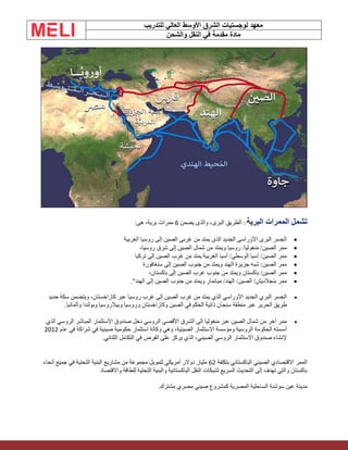 ‫الشرق‬ ‫لوجستيات‬ ‫معهد‬
‫للتدريب‬ ‫العالي‬ ‫األوسط‬
‫والشحن‬ ‫النقل‬ ‫في‬ ‫مقدمة‬ ‫مادة‬
‫البرية‬ ‫الممرات‬ ‫تشمل‬
:
‫يضمن‬ ‫والذى‬ ،‫البرى‬ ‫الطريق‬
6
:‫هى‬ ،‫برية‬ ‫ممرات‬
•
‫الغربية‬ ‫روسيا‬ ‫إلى‬ ‫الصين‬ ‫غربى‬ ‫من‬ ‫يمتد‬ ‫الذى‬ ‫الجديد‬ ‫اآلوراسى‬ ‫البرى‬ ‫الجسر‬
•
،‫روسيا‬ ‫شرق‬ ‫إلى‬ ‫الصين‬ ‫شمال‬ ‫من‬ ‫ويمتد‬ ‫روسيا‬ /‫منغوليا‬ /‫الصين‬ ‫ممر‬
•
‫تركيا‬ ‫إلى‬ ‫الصين‬ ‫غرب‬ ‫من‬ ‫يمتد‬ ‫الغربية‬ ‫آسيا‬ /‫الوسطى‬ ‫آسيا‬ /‫الصين‬ ‫ممر‬
•
‫سنغافورة‬ ‫إلى‬ ‫الصين‬ ‫جنوب‬ ‫من‬ ‫ويمتد‬ ‫الهند‬ ‫جزيرة‬ ‫شبه‬ /‫الصين‬ ‫ممر‬
•
،‫باكستان‬ ‫إلى‬ ‫الصين‬ ‫غرب‬ ‫جنوب‬ ‫من‬ ‫ويمتد‬ ‫باكستان‬ /‫الصين‬ ‫ممر‬
•
."‫الهند‬ ‫إلى‬ ‫الصين‬ ‫جنوب‬ ‫من‬ ‫ويمتد‬ ‫ميانمار‬ /‫الهند‬ /‫الصين‬ /‫بنجالديش‬ ‫ممر‬
•
‫إلى‬ ‫الصين‬ ‫غرب‬ ‫من‬ ‫يمتد‬ ‫الذي‬ ‫األوراسي‬ ‫الجديد‬ ‫البري‬ ‫الجسر‬
‫روسيا‬ ‫غرب‬
‫حديد‬ ‫سكة‬ ‫ويتضمن‬ ،‫كازاخستان‬ ‫عبر‬
‫منطقة‬ ‫عبر‬ ‫الحرير‬ ‫طريق‬
‫سنجان‬
‫وروسيا‬ ‫وكازاخستان‬ ‫الصين‬ ‫في‬ ‫الحكم‬ ‫ذاتية‬
‫وبيالروسيا‬
‫وألمانيا‬ ‫وبولندا‬
.
•
‫إلى‬ ‫منغوليا‬ ‫عبر‬ ‫الصين‬ ‫شمال‬ ‫من‬ ‫آخر‬ ‫ممر‬
‫الروسي‬ ‫األقصى‬ ‫الشرق‬
‫الذي‬ ‫الروسي‬ ‫المباشر‬ ‫االستثمار‬ ‫صندوق‬ ‫دخل‬
‫الروسية‬ ‫الحكومة‬ ‫أسسته‬
‫االستثمار‬ ‫ومؤسسة‬
‫عام‬ ‫في‬ ‫شراكة‬ ‫في‬ ‫صينية‬ ‫حكومية‬ ‫استثمار‬ ‫وكالة‬ ‫وهي‬ ،‫الصينية‬
2012
‫الثنائي‬ ‫التكامل‬ ‫في‬ ‫الفرص‬ ‫على‬ ‫يركز‬ ‫الذي‬ ،‫الصيني‬ ‫الروسي‬ ‫االستثمار‬ ‫صندوق‬ ‫إلنشاء‬
.
‫الباكستاني‬ ‫الصيني‬ ‫االقتصادي‬ ‫الممر‬
‫بتكلفة‬
62
‫أنحاء‬ ‫جميع‬ ‫في‬ ‫التحتية‬ ‫البنية‬ ‫مشاريع‬ ‫من‬ ‫مجموعة‬ ‫لتمويل‬ ‫أمريكي‬ ‫دوالر‬ ‫مليار‬
‫واالقتصاد‬ ‫للطاقة‬ ‫التحتية‬ ‫والبنية‬ ‫الباكستانية‬ ‫النقل‬ ‫لشبكات‬ ‫السريع‬ ‫التحديث‬ ‫إلى‬ ‫تهدف‬ ‫والتي‬ ‫باكستان‬
‫الساحلية‬ ‫سوشنة‬ ‫عين‬ ‫مدينة‬
‫المصرية‬
‫مشترك‬ ‫مصري‬ ‫صيني‬ ‫كمشروع‬
.
 