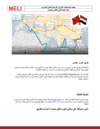 ‫الشرق‬ ‫لوجستيات‬ ‫معهد‬
‫للتدريب‬ ‫العالي‬ ‫األوسط‬
‫والشحن‬ ‫النقل‬ ‫في‬ ‫مقدمة‬ ‫مادة‬
‫الجليدي‬ ‫الحرير‬ ‫طريق‬
‫طول‬ ‫على‬ ‫مشترك‬ ‫بشكل‬ "‫الجليد‬ ‫حرير‬ ‫"طريق‬ ‫بناء‬ ‫على‬ ‫اتفقتا‬ ‫والصين‬ ‫روسيا‬ ‫أن‬ ‫ورد‬ ‫البحري‬ ‫الحرير‬ ‫طريق‬ ‫إلى‬ ‫باإلضافة‬
‫اإلقليمية‬ ‫مياهها‬ ‫من‬ ‫ا‬ً‫ء‬‫جز‬ ‫روسيا‬ ‫تعتبره‬ ‫الذي‬ ‫الشمالي‬ ‫القطب‬ ‫في‬ ‫الشمالي‬ ‫البحر‬ ‫طريق‬
.
‫شركة‬ ‫أكملت‬
COSCO Shipping Corp
‫وتتعاون‬ ‫الشمالي‬ ‫القطب‬ ‫في‬ ‫الشحن‬ ‫طرق‬ ‫على‬ ‫تجريبية‬ ‫رحالت‬ ‫عدة‬ ‫الصينية‬
‫في‬ ‫والروسية‬ ‫الصينية‬ ‫الشركات‬
‫والغاز‬ ‫النفط‬ ‫استكشاف‬
‫والسياحة‬ ‫التحتية‬ ‫البنية‬ ‫بناء‬ ‫في‬ ‫الشامل‬ ‫التعاون‬ ‫وتعزيز‬ ‫المنطقة‬ ‫في‬
‫العلمية‬ ‫والبعثات‬
.
‫الفائقة‬ ‫الشبكة‬
‫ست‬ ‫تطوير‬ ‫إلى‬ ‫الفائقة‬ ‫الشبكة‬ ‫مشروع‬ ‫يهدف‬
‫كهربائية‬ ‫شبكات‬
‫وجنوب‬ ‫آسيا‬ ‫شرق‬ ‫وشمال‬ ‫الصين‬ ‫أنحاء‬ ‫جميع‬ ‫في‬ ‫الجهد‬ ‫عالية‬
‫موارد‬ ‫ستشكل‬ ‫حيث‬ ،،‫آسيا‬ ‫وغرب‬ ‫الوسطى‬ ‫وآسيا‬ ‫آسيا‬ ‫وجنوب‬ ‫آسيا‬ ‫شرق‬
‫الرياح‬ ‫طاقة‬
‫لهذه‬ ‫ًا‬‫د‬‫واح‬ ‫ا‬ً‫ن‬‫مكو‬ ‫الوسطى‬ ‫آسيا‬ ‫في‬
‫الشبكة‬
.
‫والطريق‬ ‫الحزام‬ ‫بمبادرة‬ ‫تتعلق‬ ‫تعاون‬ ‫وثائق‬ ‫على‬ ‫الموقعة‬ ‫الدول‬
 