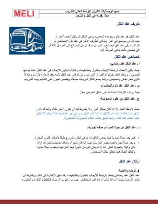 ‫الشرق‬ ‫لوجستيات‬ ‫معهد‬
‫للتدريب‬ ‫العالي‬ ‫األوسط‬
‫والشحن‬ ‫النقل‬ ‫في‬ ‫مقدمة‬ ‫مادة‬
‫النقل‬ ‫عقد‬ ‫تعريف‬
‫أو‬ ‫آخر‬ ً‫ا‬‫شخص‬ ‫ينقل‬ ‫أن‬ ‫الناقل‬ ‫يدعى‬ ،‫شخص‬ ‫بموجبه‬ ‫يلتزم‬ ‫عقد‬ ‫هو‬ ‫النقل‬ ‫عقد‬
‫بـ‬ ‫األشخاص‬ ‫نقل‬ ‫عقد‬ ‫في‬ ‫اآلخر‬ ‫الطرف‬ ‫ويدعى‬ .‫آخر‬ ‫إلى‬ ‫موضع‬ ‫من‬ ‫بضاعة‬
‫أو‬ ‫ذاته‬ ‫المرسل‬ ‫إلى‬ ‫البضائع‬ ‫ترسل‬ ‫وقد‬ ،‫المرسل‬ ‫بـ‬ ‫البضائع‬ ‫نقل‬ ‫عقد‬ ‫وفي‬ ،‫الراكب‬
.‫إليه‬ ‫المرسل‬ ‫يدعى‬ ‫ثالث‬ ‫شخص‬ ‫إلى‬
‫النقل‬ ‫عقد‬ ‫خصائص‬
:‫رضائي‬ ‫عقد‬ ‫النقل‬ ‫عقد‬ ‫ـ‬ ‫أ‬
ً‫ا‬‫موجه‬ ً‫ا‬‫عام‬ ‫النقل‬ ‫عقد‬ ‫في‬ ‫اإليجاب‬ ‫يكون‬ ‫ما‬ ً‫ا‬‫وغالب‬ ،‫وتطابقهما‬ ‫بالقبول‬ ‫اإليجاب‬ ‫ارتباط‬ ‫النعقاده‬ ‫يكفي‬ ‫حيث‬
‫النقل‬ ‫عقد‬ ‫فإن‬ ّ‫م‬‫ث‬ ‫ومن‬ .‫المرسل‬ ‫أو‬ ‫الراكب‬ ‫بقبول‬ ‫العقد‬ ‫وينعقد‬ ،‫للجمهور‬
‫ال‬ ‫شروطه‬ ‫ألن‬ ‫إذعان؛‬ ‫بعقد‬ ‫أشبه‬
.‫الشروط‬ ‫بهذه‬ ‫التسليم‬ ‫على‬ ‫القبول‬ ‫ويقتصر‬ ،ً‫ا‬‫مسبق‬ ‫شروطه‬ ‫الناقل‬ ‫يضع‬ ‫وإنما‬ ،‫وتمحيص‬ ‫نقاش‬ ‫محل‬ ‫تكون‬
:‫للجانبين‬ ‫ملزم‬ ‫عقد‬ ‫النقل‬ ‫عقد‬ ‫ـ‬ ‫ب‬
.ً‫ا‬‫مع‬ ‫الطرفين‬ ‫عاتق‬ ‫على‬ ‫متبادلة‬ ‫التزامات‬ ‫يرتب‬ ‫حيث‬
‫المعاوضة‬ ‫عقود‬ ‫من‬ ‫النقل‬ ‫عقد‬ ‫ـ‬ ‫ج‬
:
‫قد‬ ‫وإنما‬ ،ً‫ا‬‫نقد‬ ‫األجر‬ ‫يكون‬ ‫أن‬ ‫فيه‬ ‫يشترط‬ ‫وال‬ .‫أجر‬ ‫بمقابل‬ ‫كان‬ ‫إذا‬ ‫إال‬ ‫العمل‬ ‫الينعقد‬ ‫حيث‬
‫يكون‬
‫تطبق‬ ‫ال‬ ً‫ا‬‫مجاني‬ ً‫ال‬‫نق‬ ّ‫د‬‫يع‬ ‫فإنه‬ ،‫أجر‬ ّ‫ي‬‫أ‬ ‫دون‬ ‫النقل‬ ‫كان‬ ‫إذا‬ ‫أما‬ .‫الناقل‬ ‫لحساب‬ ‫ّمت‬‫د‬‫ق‬ ‫خدمة‬ ‫األجر‬
‫التقصيرية‬ ‫المسؤولية‬ ‫أحكام‬ ‫بشأنه‬ ‫تطبق‬ ‫وإنما‬ ،‫النقل‬ ‫عقد‬ ‫أحكام‬ ‫عليه‬
.
‫ـ‬ ‫د‬
‫تجارية‬ ‫صفة‬ ‫ذو‬ ‫المبدأ‬ ‫حيث‬ ‫من‬ ‫النقل‬ ‫عقد‬
:
•
‫التجارة‬ ‫قانون‬ ‫ألحكام‬ ً‫ا‬‫طبق‬ ‫مشروع‬ ‫إطار‬ ‫في‬ ‫تم‬ ‫إذا‬ ‫الناقل‬ ‫يخص‬ ‫فيما‬ ً‫ا‬‫تجاري‬ ً‫ال‬‫عم‬ ‫يعد‬ ‫فهو‬
.
•
‫أوإذا‬ ،‫تجارته‬ ‫لحاجات‬ ‫وتعاقد‬ ،ً‫ا‬‫تاجر‬ ‫كان‬ ‫إذا‬ ً‫ا‬‫أيض‬ ‫المرسل‬ ‫يخص‬ ‫فيما‬ ً‫ا‬‫تجاري‬ ً‫ال‬‫عم‬ ‫ويعد‬
،ً‫ا‬‫مدني‬ ً‫ال‬‫عم‬ ‫يخصه‬ ‫فيما‬ ‫النقل‬ ‫فيعد‬ ً‫ا‬‫تاجر‬ ‫المرسل‬ ‫يكن‬ ‫لم‬ ‫إذا‬ ‫أما‬ .‫للنقل‬ ‫بالعمولة‬ ً‫ال‬‫وكي‬ ‫كان‬
‫األشخاص‬ ‫بنقل‬ ‫ق‬ّ‫ل‬‫يتع‬ ‫فيما‬ ‫الحال‬ ‫وكذلك‬
.
‫النقل‬ ‫عقد‬ ‫أركان‬
1
‫واألهلية‬ ‫الرضا‬ ‫ـ‬
:
‫أن‬ ‫ويشترط‬ .‫ذلك‬ ‫إلى‬ ‫اإلشارة‬ ‫سبق‬ ‫وقد‬ ،‫وتطابقهما‬ ‫بالقبول‬ ‫اإليجاب‬ ‫بارتباط‬ ‫ينعقد‬ ‫رضائي‬ ‫عقد‬ ‫النقل‬ ‫عقد‬
‫شاب‬ ‫إذا‬ ‫أما‬ ،ً‫ا‬‫سليم‬ ‫الرضا‬ ‫يكون‬
‫عيوب‬ ‫من‬ ‫عيب‬ ‫المتعاقدين‬ ‫أحد‬ ‫إرادة‬
،‫الرضا‬
‫والتدليس؛‬ ‫واإلكراه‬ ‫كالغلط‬
 