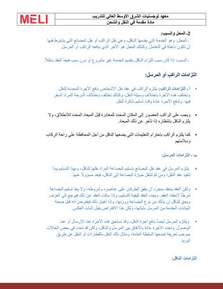 ‫الشرق‬ ‫لوجستيات‬ ‫معهد‬
‫للتدريب‬ ‫العالي‬ ‫األوسط‬
‫والشحن‬ ‫النقل‬ ‫في‬ ‫مقدمة‬ ‫مادة‬
2
‫والسبب‬ ‫المحل‬ ‫ـ‬
:
‫يقدمها‬ ‫التي‬ ‫الخدمة‬ ‫وهو‬ :‫المحل‬ ‫ـ‬
‫فيها‬ ‫يشترط‬ ‫التي‬ ‫البضائع‬ ‫نقل‬ ‫أو‬ ‫الراكب‬ ‫نقل‬ ‫وهي‬ ،‫الناقل‬
‫المرسل‬ ‫أو‬ ‫الراكب‬ ‫يدفعه‬ ‫الذي‬ ‫األجر‬ ‫هو‬ ‫المحل‬ ‫وكذلك‬ ,‫التعامل‬ ‫في‬ ‫داخلة‬ ‫تكون‬ ‫أن‬
.
‫العقد‬ ّ‫د‬‫فيع‬ ‫سبب‬ ‫دون‬ ‫أو‬ ‫مشروع‬ ‫غير‬ ‫الخدمة‬ ‫بتقديم‬ ‫الناقل‬ ‫التزام‬ ‫سبب‬ ‫كان‬ ‫إذا‬ :‫السبب‬ ‫ـ‬
‫ب‬
ً‫ال‬‫اط‬
.
‫المرسل‬ ‫أو‬ ‫الراكب‬ ‫التزامات‬
:
•
:‫الراكب‬ ‫التزامات‬ ‫ـ‬ ‫أ‬
.‫للنقل‬ ‫المحددة‬ ‫األجرة‬ ‫بدفع‬ ‫األشخاص‬ ‫نقل‬ ‫عقد‬ ‫في‬ ‫الراكب‬ ‫يلتزم‬
‫السفر‬ ‫المراد‬ ‫الدرجة‬ ‫باختالف‬ ‫تختلف‬ ‫وكذلك‬ ،‫النقل‬ ‫وسيلة‬ ‫باختالف‬ ‫األجرة‬ ‫هذه‬ ‫وتختلف‬
‫النقل‬ ‫تذكرة‬ ‫تسليم‬ ‫وقت‬ ‫عادة‬ ‫األجرة‬ ‫وتدفع‬ .‫فيها‬
.
•
‫المحدد‬ ‫المكان‬ ‫إلى‬ ‫الحضور‬ ‫الراكب‬ ‫على‬ ‫ويجب‬
‫وال‬ ،‫لالنطالق‬ ‫المحدد‬ ‫الميعاد‬ ‫قبل‬ ‫للمغادرة‬
‫الميعاد‬ ‫ذلك‬ ‫عن‬ ‫تأخر‬ ‫إذا‬ ‫بانتظاره‬ ‫الناقل‬ ‫يلتزم‬
.
•
‫الركاب‬ ‫راحة‬ ‫على‬ ‫المحافظة‬ ‫أجل‬ ‫من‬ ‫الناقل‬ ‫يضعها‬ ‫التي‬ ‫التعليمات‬ ‫باحترام‬ ‫الراكب‬ ‫يلتزم‬ ‫كما‬
‫وسالمتهم‬
:‫المرسل‬ ‫التزامات‬ ‫ـ‬ ‫ب‬
•
‫يبدأ‬ ‫التسليم‬ ‫وبهذا‬ ،‫للناقل‬ ‫نقلها‬ ‫المراد‬ ‫البضاعة‬ ‫بتسليم‬ ‫البضائع‬ ‫نقل‬ ‫عقد‬ ‫في‬ ‫المرسل‬ ‫يلتزم‬
.‫عنها‬ ً‫ال‬‫مسؤو‬ ‫فيعد‬ ،‫الناقل‬ ‫إلى‬ ‫البضاعة‬ ‫حيازة‬ ‫تنتقل‬ ّ‫م‬‫ث‬ ‫ومن‬ ‫النقل؛‬ ‫عقد‬ ‫تنفيذ‬
•
‫البضاعة‬ ‫تسليم‬ ّ‫د‬‫يع‬ ‫وال‬ ،‫وشروطه‬ ‫عناصره‬ ‫على‬ ‫الطرفان‬ ‫يتفق‬ ‫أن‬ ‫بمجرد‬ ‫ينعقد‬ ‫العقد‬ ‫ولكن‬
‫وإذا‬ ،‫التسليم‬ ‫كيفية‬ ‫العقد‬ ‫ويحدد‬ .‫العقد‬ ‫النعقاد‬ ً‫ا‬‫شرط‬
.‫العرف‬ ‫إلى‬ ‫فيرجع‬ ‫ذلك‬ ‫عن‬ ‫العقد‬ ‫سكت‬
‫صحة‬ ‫قبل‬ ‫أنه‬ ‫فيفترض‬ ‫ذلك‬ ‫أهمل‬ ‫وإذا‬ ،‫ووزنها‬ ‫البضاعة‬ ‫نوع‬ ‫من‬ ‫يتأكد‬ ‫أن‬ ‫للناقل‬ ‫ويحق‬
‫العكس‬ ‫إثبات‬ ‫يقبل‬ ‫االفتراض‬ ‫هذا‬ ‫ولكن‬ ،‫بشأنها‬ ‫المرسل‬ ‫من‬ ‫المقدمة‬ ‫البيانات‬
.
•
‫عند‬ ‫أو‬ ‫اإلرسال‬ ‫عند‬ ‫األجرة‬ ‫هذه‬ ‫تستحق‬ ‫وقد‬ ،‫النقل‬ ‫أجرة‬ ‫بدفع‬ ً‫ا‬‫أيض‬ ‫المرسل‬ ‫ويلتزم‬
‫الحاالت‬ ‫بعض‬ ‫في‬ ‫تحدد‬ ‫قد‬ ‫ولكن‬ ،‫والناقل‬ ‫المرسل‬ ‫بين‬ ‫باالتفاق‬ ‫عادة‬ ‫األجرة‬ ‫وتحدد‬ .‫الوصول‬
‫طريق‬ ‫عن‬ ‫النقل‬ ‫أو‬ ‫بالقطارات‬ ‫النقل‬ ‫ذلك‬ ‫ومثال‬ ،‫العامة‬ ‫السلطة‬ ‫تضعها‬ ‫تعريفة‬ ‫بموجب‬
‫البريد‬
.
:‫الناقل‬ ‫التزامات‬
 