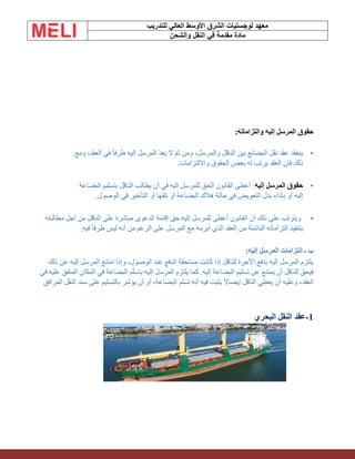 ‫الشرق‬ ‫لوجستيات‬ ‫معهد‬
‫للتدريب‬ ‫العالي‬ ‫األوسط‬
‫والشحن‬ ‫النقل‬ ‫في‬ ‫مقدمة‬ ‫مادة‬
‫والتزاماته‬ ‫إليه‬ ‫المرسل‬ ‫حقوق‬
:
•
‫ومع‬ ،‫العقد‬ ‫في‬ ً‫ا‬‫طرف‬ ‫إليه‬ ‫المرسل‬ ّ‫د‬‫يع‬ ‫ال‬ ّ‫م‬‫ث‬ ‫ومن‬ ،‫والمرسل‬ ‫الناقل‬ ‫بين‬ ‫البضائع‬ ‫نقل‬ ‫عقد‬ ‫ينعقد‬
‫وااللتزامات‬ ‫الحقوق‬ ‫بعض‬ ‫له‬ ‫يرتب‬ ‫العقد‬ ‫فإن‬ ‫ذلك‬
.
•
‫إليه‬ ‫المرسل‬ ‫حقوق‬
‫يطالب‬ ‫أن‬ ‫في‬ ‫إليه‬ ‫للمرسل‬ ‫الحق‬ ‫القانون‬ ‫أعطى‬ :
‫البضاعة‬ ‫بتسليم‬ ‫الناقل‬
.‫الوصول‬ ‫في‬ ‫التأخير‬ ‫أو‬ ‫تلفها‬ ‫أو‬ ‫البضاعة‬ ‫هالك‬ ‫حالة‬ ‫في‬ ‫التعويض‬ ‫بدل‬ ‫بأداء‬ ‫أو‬ ‫إليه‬
•
‫مطالبته‬ ‫أجل‬ ‫من‬ ‫الناقل‬ ‫على‬ ‫مباشرة‬ ‫الدعوى‬ ‫إقامة‬ ‫حق‬ ‫إليه‬ ‫للمرسل‬ ‫أعطى‬ ‫القانون‬ ‫أن‬ ‫ذلك‬ ‫على‬ ‫ويترتب‬
‫فيه‬ ً‫ا‬‫طرف‬ ‫ليس‬ ‫أنه‬ ‫من‬ ‫الرغم‬ ‫على‬ ‫المرسل‬ ‫مع‬ ‫أبرمه‬ ‫الذي‬ ‫العقد‬ ‫من‬ ‫الناشئة‬ ‫التزاماته‬ ‫بتنفيذ‬
.
:‫إليه‬ ‫المرسل‬ ‫التزامات‬ ‫ـ‬ ‫ب‬
‫ذلك‬ ‫عن‬ ‫إليه‬ ‫المرسل‬ ‫امتنع‬ ‫وإذا‬ ،‫الوصول‬ ‫عند‬ ‫الدفع‬ ‫مستحقة‬ ‫كانت‬ ‫إذا‬ ‫للناقل‬ ‫األجرة‬ ‫بدفع‬ ‫إليه‬ ‫المرسل‬ ‫يلتزم‬
‫في‬ ‫عليه‬ ‫المتفق‬ ‫المكان‬ ‫في‬ ‫البضاعة‬ ‫م‬ّ‫ل‬‫بتس‬ ‫إليه‬ ‫المرسل‬ ‫يلتزم‬ ‫كما‬ .‫إليه‬ ‫البضاعة‬ ‫تسليم‬ ‫عن‬ ‫يمتنع‬ ‫أن‬ ‫للناقل‬ ‫فيحق‬
‫أنه‬ ‫فيه‬ ‫يثبت‬ ً‫ال‬‫إيصا‬ ‫الناقل‬ ‫يعطي‬ ‫أن‬ ‫وعليه‬ ،‫العقد‬
‫تسلم‬
‫المرافق‬ ‫النقل‬ ‫سند‬ ‫على‬ ‫بالتسليم‬ ‫يؤشر‬ ‫أن‬ ‫أو‬ ،‫البضاعة‬
1
-
‫البحري‬ ‫النقل‬ ‫عقد‬
 