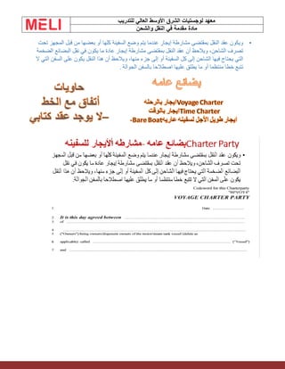 ‫الشرق‬ ‫لوجستيات‬ ‫معهد‬
‫للتدريب‬ ‫العالي‬ ‫األوسط‬
‫والشحن‬ ‫النقل‬ ‫في‬ ‫مقدمة‬ ‫مادة‬
•
‫تحت‬ ‫المجهز‬ ‫قبل‬ ‫من‬ ‫بعضها‬ ‫أو‬ ‫كلها‬ ‫السفينة‬ ‫وضع‬ ‫يتم‬ ‫عندما‬ ‫إيجار‬ ‫مشارطة‬ ‫بمقتضى‬ ‫النقل‬ ‫عقد‬ ‫ويكون‬
‫الضخمة‬ ‫البضائع‬ ‫نقل‬ ‫في‬ ‫يكون‬ ‫ما‬ ‫عادة‬ ‫إيجار‬ ‫مشارطة‬ ‫بمقتضى‬ ‫النقل‬ ‫عقد‬ ‫أن‬ ‫ويالحظ‬ ،‫الشاحن‬ ‫تصرف‬
‫يكو‬ ‫النقل‬ ‫هذا‬ ‫أن‬ ‫ويالحظ‬ ،‫منها‬ ‫جزء‬ ‫إلى‬ ‫أو‬ ‫السفينة‬ ‫كل‬ ‫إلى‬ ‫الشاحن‬ ‫فيها‬ ‫يحتاج‬ ‫التي‬
‫ال‬ ‫التي‬ ‫السفن‬ ‫على‬ ‫ن‬
‫الجوالة‬ ‫بالسفن‬ ‫اصطالحا‬ ‫عليها‬ ‫يطلق‬ ‫ما‬ ‫أو‬ ‫منتظما‬ ‫خطا‬ ‫تتبع‬
.
 