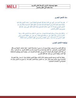 ‫الشرق‬ ‫لوجستيات‬ ‫معهد‬
‫للتدريب‬ ‫العالي‬ ‫األوسط‬
‫والشحن‬ ‫النقل‬ ‫في‬ ‫مقدمة‬ ‫مادة‬
‫البحري‬ ‫الشحن‬ ‫سند‬
•
‫يثبت‬ ‫الشحن‬ ‫فسند‬ ، ‫بحرا‬ ‫المنقولة‬ ‫البضائع‬ ‫نقل‬ ‫عقد‬ ‫إثبات‬ ‫في‬ ‫كبير‬ ‫بدور‬ ‫السند‬ ‫هذا‬ ‫يقوم‬
‫فيه‬
‫سند‬ ‫يعد‬ ‫ولذلك‬ ‫األساسية‬ ‫النقل‬ ‫اتفاق‬ ‫بنود‬ ‫فيه‬ ‫تثبت‬ ‫كما‬ ‫السفينة‬ ‫لربان‬ ‫البضاعة‬ ‫تسليم‬ ‫عملية‬
‫نقل‬ ‫عقد‬ ‫وجود‬ ‫على‬ ‫كافيا‬ ‫كتابيا‬ ‫ودليال‬ ‫البضائع‬ ‫استالم‬ ‫على‬ ‫داال‬ ‫إيصاال‬ ‫البحري‬ ‫الشحن‬
‫والشاحن‬ ‫الناقل‬ ‫بين‬ ‫بحري‬
.
•
‫وهذا‬ ، ‫ذلك‬ ‫الشاحن‬ ‫منه‬ ‫طلب‬ ‫إذا‬ ‫شحن‬ ‫سند‬ ‫بإصدار‬ ‫البضاعة‬ ‫يستلم‬ ‫أن‬ ‫بعد‬ ‫ملزم‬ ‫والناقل‬
‫في‬ ‫هامبورج‬ ‫اتفاقية‬ ‫في‬ ‫مقرر‬ ‫وهو‬ ،‫باطال‬ ‫يقع‬ ‫يخالفه‬ ‫ما‬ ‫على‬ ‫إتفاق‬ ‫وكل‬ ‫أساسي‬ ‫االلتزام‬
‫المادة‬ ‫من‬ ‫األولى‬ ‫الفقرة‬
14
‫الثالثة‬ ‫المادة‬ ‫من‬ ‫الثالثة‬ ‫الفقرة‬ ‫في‬ ‫بروكسيل‬ ‫اتفاقية‬ ‫وفي‬ ،
.
‫البحري‬ ‫الشحن‬ ‫بوليصه‬
 