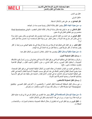 ‫الشرق‬ ‫لوجستيات‬ ‫معهد‬
‫للتدريب‬ ‫العالي‬ ‫األوسط‬
‫والشحن‬ ‫النقل‬ ‫في‬ ‫مقدمة‬ ‫مادة‬
•
‫نقل‬
‫بين‬
‫المدن‬
.
•
‫النقل‬
‫الدولي‬
.
‫نقل‬
‫البضائع‬
:
‫و‬
‫هو‬
‫على‬
‫نفس‬
‫اإلشكال‬
‫السابقة‬
.
‫ب‬
-
‫من‬
‫حيث‬
‫اتجاه‬
‫النقل‬
:
‫يتميز‬
‫النقل‬
‫بثالثة‬
‫أشكال‬
‫رئيسية‬
‫حسب‬
‫مداه‬
‫او‬
‫اتجاه‬
‫ه‬
:
‫النقل‬
‫الداخلي‬
:
‫و‬
‫هو‬
‫ما‬
‫يكون‬
‫فيه‬
‫مكان‬
‫بداية‬
‫الرحلة‬
‫و‬
‫كذلك‬
‫المكان‬
‫المقصو‬
‫د‬
‫النهائي‬
final destination
‫محصورين‬
‫بين‬
‫نقطتين‬
‫تقعان‬
‫في‬
‫بلد‬
‫معين‬
.
‫النقل‬
‫الدولي‬
:
‫و‬
‫هو‬
‫اشمل‬
‫من‬
‫النقل‬
‫الداخلي‬
‫من‬
‫حيث‬
‫كونه‬
‫يتضمن‬
‫نقل‬
‫البضائع‬
‫من‬
‫مكان‬
‫معين‬
‫داخل‬
‫دولة‬
‫ما‬
‫إلي‬
‫مكان‬
‫أخر‬
‫خارج‬
‫هذه‬
،‫الدولة‬
‫و‬
‫بغض‬
‫النظر‬
‫عن‬
‫وسيلة‬
‫النقل‬
‫لمستخدمه‬
‫سواء‬
‫تضمن‬
‫حالة‬
‫نقل‬
‫العابر‬
‫أم‬
‫ال‬
.
‫ا‬
‫لنقل‬
‫العابر‬
:
‫و‬
‫هو‬
‫النقل‬
‫الذي‬
‫تتخلل‬
‫فيه‬
‫الرحلة‬
‫من‬
‫بلد‬
‫منشأ‬
‫الرحلة‬
‫إلي‬
‫بلد‬
‫هدفها‬
‫النهائي‬
‫مروراببلد‬
‫أو‬
‫أكثر‬
‫يكون‬
‫إحداهما‬
‫أو‬
‫أكثر‬
‫طريقا‬
‫لعبور‬
‫واسطة‬
‫نقل‬
‫من‬
‫بلد‬
‫المنشأ‬
‫إلى‬
‫بلد‬
‫الهدف‬
.
‫ت‬
-
‫من‬
‫حيث‬
‫ملكية‬
‫وسائل‬
‫النقل‬
:
‫يتضمن‬
‫هذا‬
‫اإلطار‬
‫شكالن‬
‫أساسيان‬
‫من‬
‫أشكال‬
‫النقل‬
‫هما‬
:
1
-
‫وسائل‬
‫النقل‬
‫المملوكة‬
‫للدول‬
:
‫و‬
‫تتركز‬
‫وسائط‬
‫النقل‬
‫التي‬
‫تمتلكها‬
‫الدولة‬
‫في‬
‫مرافق‬
‫النقل‬
‫األساسية‬
‫التي‬
‫تحتاج‬
‫إلى‬
‫رؤوس‬
‫أموال‬
‫كبيرة‬
‫كالسكك‬
‫الحديدية‬
‫و‬
‫أساطيل‬
‫النقل‬
‫الجوي‬
‫و‬
‫بواخر‬
‫النقل‬
،‫المائي‬
‫و‬
‫مترو‬
‫األنفاق‬
‫وأنابيب‬
،‫النقل‬
‫و‬
‫الهياكل‬
‫القاعدية‬
)
،‫طرق‬
،‫محطات‬
،‫مائي‬
...
‫الخ‬
(
‫و‬
‫يالحظ‬
‫في‬
‫العديد‬
‫من‬
‫البلدان‬
‫المتقدمة‬
‫إن‬
‫هناك‬
‫العديد‬
‫من‬
‫أشكال‬
‫الملكية‬
‫الخاصة‬
‫في‬
‫مرافق‬
‫النقل‬
،‫الضخمة‬
‫حيث‬
‫يفسح‬
‫الم‬
‫جال‬
‫للقطاع‬
‫الخاص‬
‫للتملك‬
‫في‬
‫هذه‬
‫المرافق‬
‫بسسب‬
‫الطبيعة‬
‫األساسية‬
‫للنظام‬
‫االجتماعي‬
‫القائم‬
‫على‬
‫الملكية‬
‫الخاصة‬
‫لوسائل‬
،‫اإلنتاج‬
‫إما‬
‫في‬
‫البلدان‬
‫االشتراكية‬
‫و‬
،‫النامية‬
‫فان‬
‫ملكية‬
‫هذه‬
‫المرافق‬
‫األساسية‬
‫بمنشاتها‬
‫القاعدية‬
‫و‬
‫وحدتها‬
‫المتحركة‬
‫تعود‬
‫للدولة‬
.
2
-
‫وسائل‬
‫النقل‬
‫المملوكة‬
‫لألشخاص‬
:
‫و‬
‫هي‬
‫وسائل‬
‫النقل‬
‫المختلفة‬
‫المستخدمة‬
‫للنقل‬
‫الخاص‬
‫أ‬
،‫والشخصي‬
‫أو‬
‫ألغراض‬
‫النقل‬
‫العمو‬
‫مي‬
public
transport
‫إال‬
‫أنها‬
‫مملوكة‬
‫لألفرا‬
،‫د‬
‫ومثال‬
‫ذلك‬
‫سيارات‬
‫األجرة‬
‫والطائرا‬
‫ت‬
‫والبواخر‬
.
‫ث‬
-
‫من‬
‫حيث‬
‫الوسائل‬
‫المستخدمة‬
‫في‬
‫النقل‬
:
‫يعبر‬
‫هذا‬
‫التقسيم‬
‫عن‬
‫الشكل‬
‫النوعي‬
‫الذ‬
‫ي‬
‫تتم‬
‫به‬
‫عمل‬
‫يه‬
‫النقل‬
‫من‬
‫كونه‬
‫نقال‬
،‫بريا‬
،‫جويا‬
‫و‬
‫بريا‬
‫و‬
‫في‬
‫هذا‬
‫االتجاه‬
‫يقسم‬
‫النقل‬
‫إلى‬
‫اإلشكال‬
‫التال‬
‫يه‬
:
1
-
‫النقل‬
‫البري‬
:
‫و‬
‫ي‬
‫تم‬
‫النقل‬
‫البري‬
‫أما‬
‫بالطرق‬
‫أو‬
‫خالل‬
‫السكك‬
،‫الحديدية‬
‫باستخدام‬
‫السيارات‬
،
‫والشاحنات‬
‫و‬
‫الحافال‬
‫ت‬
.
 