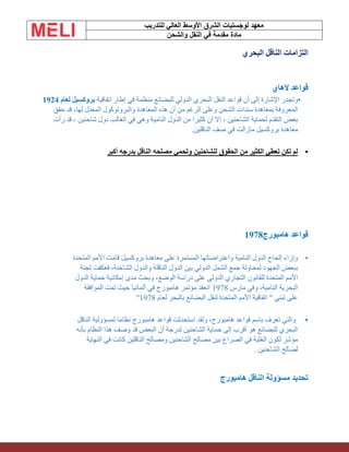 ‫الشرق‬ ‫لوجستيات‬ ‫معهد‬
‫للتدريب‬ ‫العالي‬ ‫األوسط‬
‫والشحن‬ ‫النقل‬ ‫في‬ ‫مقدمة‬ ‫مادة‬
‫البحري‬ ‫الناقل‬ ‫التزامات‬
‫الهاي‬ ‫قواعد‬
•
‫اتفاقية‬ ‫إطار‬ ‫في‬ ‫منظمة‬ ‫للبضائع‬ ‫الدولي‬ ‫البحري‬ ‫النقل‬ ‫قواعد‬ ‫أن‬ ‫إلى‬ ‫اإلشارة‬ ‫وتجدر‬
‫لعام‬ ‫بروكسيل‬
1924
‫حقق‬ ‫قد‬ ،‫لها‬ ‫المعدل‬ ‫والبروتوكول‬ ‫المعاهدة‬ ‫هذه‬ ‫أن‬ ‫من‬ ‫الرغم‬ ‫وعلى‬ ‫الشحن‬ ‫سندات‬ ‫بمعاهدة‬ ‫المعروفة‬
‫رأت‬ ‫قد‬ ، ‫شاحنين‬ ‫دول‬ ‫الغالب‬ ‫في‬ ‫وهي‬ ‫النامية‬ ‫الدول‬ ‫من‬ ‫كثيرا‬ ‫أن‬ ‫إال‬ ، ‫الشاحنين‬ ‫لحماية‬ ‫التقدم‬ ‫بعض‬
‫الناقلين‬ ‫صف‬ ‫في‬ ‫مازالت‬ ‫بروكسيل‬ ‫معاهدة‬
.
•
‫أكبر‬ ‫بدرجه‬ ‫الناقل‬ ‫مصلحه‬ ‫وتحمي‬ ‫للشاحنين‬ ‫الحقوق‬ ‫من‬ ‫الكثير‬ ‫تعطي‬ ‫تكن‬ ‫لم‬
‫هامبورج‬ ‫قواعد‬
1978
•
‫المتحدة‬ ‫األمم‬ ‫قامت‬ ‫بروكسيل‬ ‫معاهدة‬ ‫على‬ ‫المستمرة‬ ‫واعتراضاتها‬ ‫النامية‬ ‫الدول‬ ‫إلحاح‬ ‫وإزاء‬
‫لجنة‬ ‫فعكفت‬ ،‫الشاحنة‬ ‫والدول‬ ‫الناقلة‬ ‫الدول‬ ‫بين‬ ‫الدولي‬ ‫الشمل‬ ‫جمع‬ ‫لمحاولة‬ ‫الجهود‬ ‫ببعض‬
‫للقانون‬ ‫المتحدة‬ ‫األمم‬
‫الدول‬ ‫حماية‬ ‫إمكانية‬ ‫مدى‬ ‫وبحث‬ ،‫الوضع‬ ‫دراسة‬ ‫على‬ ‫الدولي‬ ‫التجاري‬
‫مارس‬ ‫وفي‬ ،‫النامية‬ ‫البحرية‬
1978
‫الموافقة‬ ‫تمت‬ ‫حيث‬ ‫ألمانيا‬ ‫في‬ ‫هامبورج‬ ‫مؤتمر‬ ‫انعقد‬
‫لعام‬ ‫بالبحر‬ ‫البضائع‬ ‫لنقل‬ ‫المتحدة‬ ‫األمم‬ ‫اتفاقية‬ " ‫تبني‬ ‫على‬
1978
"
•
‫الناقل‬ ‫لمسؤولية‬ ‫نظاما‬ ‫هامبورج‬ ‫قواعد‬ ‫استحدثت‬ ‫ولقد‬ ،‫هامبورج‬ ‫قواعد‬ ‫باسم‬ ‫تعرف‬ ‫والتي‬
‫بأنه‬ ‫النظام‬ ‫هذا‬ ‫وصف‬ ‫قد‬ ‫البعض‬ ‫أن‬ ‫لدرجة‬ ‫الشاحنين‬ ‫حماية‬ ‫إلى‬ ‫أقرب‬ ‫هو‬ ‫للبضائع‬ ‫البحري‬
‫النهاية‬ ‫في‬ ‫كانت‬ ‫الناقلين‬ ‫ومصالح‬ ‫الشاحنين‬ ‫مصالح‬ ‫بين‬ ‫الصراع‬ ‫في‬ ‫الغلبة‬ ‫لكون‬ ‫مؤشر‬
‫الشاحنين‬ ‫لصالح‬
.
‫الناق‬ ‫مسؤولة‬ ‫تحديد‬
‫ل‬
‫هامبورج‬
 