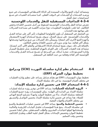 101
‫ع‬ ‫تتب‬ ‫في‬ ‫ات‬ ‫المؤسس‬ ‫طناعي‬ ‫االص‬ ‫الذكاء‬ ‫إلى‬ ‫المستندة‬ ‫واألدوات‬ ‫التتبع‬ ‫أدوات‬ ‫وستساعد‬
‫نع‬ ‫ص‬ ‫في‬ ‫ات‬ ‫التقني‬ ‫اعد‬ ‫ستس‬ ‫ا‬ ‫كم‬ .‫الفعلي‬ ‫وقت‬ ‫ال‬ ‫في‬ ‫حنات‬ ‫الش‬ ‫أو‬ ‫حنات‬ ‫الش‬ ‫د‬ ‫ورص‬
‫أفضل‬ ‫عمل‬ ‫استراتيجيات‬
4-3-4
‫اللوجستية‬ ‫والخدمات‬ ‫للنقل‬ ‫المستقبلية‬ ‫التداعيات‬
‫وخفض‬ ‫اءة‬ ‫الكف‬ ‫ين‬ ‫تحس‬ ‫ل‬ ‫أج‬ ‫من‬ ‫غوط‬ ‫لض‬ ‫تية‬ ‫اللوجس‬ ‫دمات‬ ‫والخ‬ ‫النقل‬ ‫صناعة‬ ‫تتعرض‬
‫ركات‬ ‫الش‬ ‫اعدة‬ ‫مس‬ ‫في‬ ‫ة‬ ‫األهمي‬ ‫د‬ ‫متزاي‬ ‫ا‬ً‫دور‬ ‫ات‬ ‫المعلوم‬ ‫ا‬ ‫تكنولوجي‬ ‫تلعب‬ ‫كما‬ .‫التكاليف‬
.‫التحديات‬ ‫هذه‬ ‫مواجهة‬ ‫على‬
‫ل‬ ‫النق‬ ‫صناعة‬ ‫على‬ ‫أكبر‬ ‫تأثير‬ ‫المعلومات‬ ‫لتكنولوجيا‬ ‫يكون‬ ‫أن‬ ‫المستقبل‬ ‫في‬ ‫المحتمل‬ ‫من‬
‫عار‬ ‫االستش‬ ‫زة‬ ‫أجه‬ ‫تخدام‬ ‫اس‬ ‫بح‬ ‫يص‬ ‫وف‬ ‫س‬ ،‫ال‬ ‫المث‬ ‫بيل‬ ‫س‬ ‫على‬ .‫تية‬ ‫اللوجس‬ ‫دمات‬ ‫والخ‬
‫حناتها‬ ‫وش‬ ‫ا‬ ‫مركباته‬ ‫ع‬ ‫تتب‬ ‫من‬ ‫الشركات‬ ‫ذلك‬ ‫ن‬ّ‫وسيمك‬ ،‫ا‬ً‫انتشار‬ ‫أكثر‬ ‫األخرى‬ ‫التتبع‬ ‫وأجهزة‬
.‫التكاليف‬ ‫وخفض‬ ‫الكفاءة‬ ‫تحسين‬ ‫إلى‬ ‫بدوره‬ ‫يؤدي‬ ‫مما‬ ،‫فعالية‬ ‫أكثر‬ ‫بشكل‬
.‫ا‬ً‫ار‬ ‫انتش‬ ‫ثر‬ ‫أك‬ ‫اآللي‬ ‫والتعلم‬ ‫طناعي‬ ‫االص‬ ‫الذكاء‬ ‫استخدام‬ ‫يصبح‬ ‫سوف‬ ،‫ذلك‬ ‫إلى‬ ‫باإلضافة‬
‫ار‬ ‫المس‬ ‫ط‬ ‫تخطي‬ ‫ل‬ ‫مث‬ ،‫ة‬ ‫المختلف‬ ‫ام‬ ‫بالمه‬ ‫ام‬ ‫القي‬ ‫على‬ ‫ركات‬ ‫الش‬ ‫التقنيات‬ ‫هذه‬ ‫ستساعد‬
‫دمات‬ ‫والخ‬ ‫ل‬ ‫النق‬ ‫ناعة‬ ‫ص‬ ‫بح‬ ‫تص‬ ‫أن‬ ‫رجح‬ ‫الم‬ ‫من‬ ،‫ذلك‬ ‫ل‬ ‫ة‬ ‫نتيج‬ .‫تودعات‬ ‫المس‬ ‫وإدارة‬
.‫المستقبل‬ ‫في‬ ‫التكلفة‬ ‫حيث‬ ‫من‬ ‫وفعالية‬ ‫كفاءة‬ ‫أكثر‬ ‫اللوجستية‬
4-4
( ‫د‬ ‫التوري‬ ‫لة‬ ‫سلس‬ ‫إدارة‬ ‫نظم‬ ‫تخدام‬ ‫اس‬
SCM
‫رامج‬ ‫وب‬ )
( ‫الشركة‬ ‫موارد‬ ‫تخطيط‬
ERP
:)
( ‫المؤسسات‬ ‫موارد‬ ‫تخطيط‬
ERP
‫ات‬ ‫العملي‬ ‫وإدارة‬ ‫تنظيم‬ ‫على‬ ‫اعد‬ ‫يس‬ ‫امل‬ ‫ش‬ ‫ام‬ ‫نظ‬ ‫هو‬ )
.‫اإلمداد‬ ‫سلسلة‬ ‫ذلك‬ ‫في‬ ‫بما‬ ،‫المؤسسة‬ ‫أقسام‬ ‫مختلف‬ ‫في‬
4-4-1
‫استخدام‬
ERP
‫اإلمداد‬ ‫سلسلة‬ ‫إدارة‬ ‫تحسين‬ ‫في‬
:

:‫للعمليات‬ ‫الشاملة‬ ‫الرؤية‬
‫اعد‬ ‫يس‬
ERP
‫ات‬ ‫لعملي‬ ‫املة‬ ‫ش‬ ‫ة‬ ‫رؤي‬ ‫ير‬ ‫توف‬ ‫في‬
‫ات‬ ‫العملي‬ ‫ع‬ ‫جمي‬ ‫ة‬ ‫رؤي‬ ‫ات‬ ‫للمؤسس‬ ‫يمكن‬ .‫ة‬ ‫النهاي‬ ‫إلى‬ ‫ة‬ ‫البداي‬ ‫من‬ ‫اإلمداد‬ ‫سلسلة‬
‫ائي‬ ‫النه‬ ‫المنتج‬ ‫ليم‬ ‫بتس‬ ً‫ء‬‫ا‬ ‫وانته‬ ‫الموارد‬ ‫تخطيط‬ ‫من‬ ‫ًا‬‫ء‬‫بد‬ ،‫اإلمداد‬ ‫بسلسلة‬ ‫المتعلقة‬
‫يق‬ ‫والتنس‬ ‫ل‬ ‫التواص‬ ‫بتحسين‬ ‫اإلمداد‬ ‫سلسلة‬ ‫إدارة‬ ‫تحسين‬ ‫في‬ ‫يساعد‬ ‫هذا‬ .‫للعمالء‬
.‫المعنية‬ ‫والجهات‬ ‫األقسام‬ ‫مختلف‬ ‫بين‬

:‫والتنبؤ‬ ‫التخطيط‬ ‫تحسين‬
‫يساعد‬
ERP
‫ؤ‬ ‫والتنب‬ ‫ط‬ ‫التخطي‬ ‫ات‬ ‫عملي‬ ‫تحسين‬ ‫في‬
‫ة‬ ‫والحالي‬ ‫ة‬ ‫التاريخي‬ ‫ات‬ ‫البيان‬ ‫ل‬ ‫تحلي‬ ‫ات‬ ‫للمؤسس‬ ‫ذا‬ ‫ه‬ ‫تيح‬ ‫ي‬ .‫داد‬ ‫اإلم‬ ‫لة‬ ‫سلس‬ ‫في‬
‫ين‬ ‫تحس‬ ‫ا‬ ً‫أيض‬ ‫يمكن‬ .‫تقبلي‬ ‫المس‬ ‫والطلب‬ ‫زون‬ ‫المخ‬ ‫ات‬ ‫احتياج‬ ‫لتوقع‬ ‫واستخدامها‬
‫اليف‬ ‫التك‬ ‫ل‬ ‫وتقلي‬ ‫الطلب‬ ‫لتلبية‬ ‫أفضل‬ ‫بشكل‬ ‫اإلمدادات‬ ‫وتخصيص‬ ‫الموارد‬ ‫تخطيط‬
.‫التسليم‬ ‫وقت‬ ‫وتحسين‬
101
 