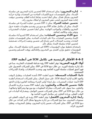 102

:‫المخزون‬ ‫إدارة‬
‫تخدام‬ ‫اس‬ ‫يمكن‬
ERP
‫لة‬ ‫سلس‬ ‫في‬ ‫زون‬ ‫المخ‬ ‫إدارة‬ ‫ين‬ ‫لتحس‬
‫ة‬ ‫حرك‬ ‫وإدارة‬ ‫ات‬ ‫المنتج‬ ‫من‬ ‫ة‬ ‫المتاح‬ ‫ات‬ ‫الكمي‬ ‫ع‬ ‫تتب‬ ‫ات‬ ‫للمؤسس‬ ‫يمكن‬ .‫داد‬ ‫اإلم‬
‫وقيت‬ ‫ت‬ ‫ين‬ ‫وتحس‬ ‫الطلب‬ ‫ادة‬ ‫إع‬ ‫اط‬ ‫نق‬ ‫د‬ ‫تحدي‬ ‫ا‬ ً‫أيض‬ ‫يمكن‬ .‫ال‬ ‫فع‬ ‫كل‬ ‫بش‬ ‫المخزون‬
.‫زائد‬ ‫مخزون‬ ‫امتالك‬ ‫أو‬ ‫المخزون‬ ‫نقص‬ ‫لتجنب‬ ‫المخزون‬ ‫تعبئة‬ ‫إعادة‬

‫الشراء‬ ‫عملية‬ ‫تحسين‬
‫لـ‬ ‫يمكن‬ :
ERP
‫لة‬ ‫سلس‬ ‫في‬ ‫راء‬ ‫الش‬ ‫ة‬ ‫عملي‬ ‫ين‬ ‫تحس‬
‫ام‬ ‫نظ‬ ‫يتكامل‬ ‫أن‬ ‫يمكن‬ .‫اإلمداد‬
ERP
‫ول‬ ‫ح‬ ‫ة‬ ‫دقيق‬ ‫ات‬ ‫معلوم‬ ‫ديم‬ ‫وتق‬ ‫وردين‬ ‫م‬ ‫ع‬ ‫م‬
‫تريات‬ ‫المش‬ ‫ات‬ ‫عملي‬ ‫ين‬ ‫تحس‬ ‫ا‬ ً‫أيض‬ ‫يمكن‬ .‫ة‬ ‫النهائي‬ ‫د‬ ‫والمواعي‬ ‫والطلبات‬ ‫المخزون‬
.‫إضافية‬ ‫وتكاليف‬ ‫وقت‬ ‫وتوفير‬

:‫العمليات‬ ‫وتحسين‬ ‫األداء‬ ‫تتبع‬
‫تخدام‬ ‫اس‬ ‫يمكن‬
ERP
‫لة‬ ‫سلس‬ ‫أداء‬ ‫ع‬ ‫لتتب‬
‫ل‬ ‫تحلي‬ ‫ات‬ ‫للمؤسس‬ ‫يمكن‬ .‫ة‬ ‫المتاح‬ ‫ات‬ ‫البيان‬ ‫على‬ ً‫ء‬‫ا‬ ‫بن‬ ‫ات‬ ‫العملي‬ ‫وتحسين‬ ‫اإلمداد‬
‫حيحية‬ ‫تص‬ ‫راءات‬ ‫إج‬ ‫ذ‬ ‫وتنفي‬ ‫ين‬ ‫تحس‬ ‫إلى‬ ‫اج‬ ‫تحت‬ ‫تي‬ ‫ال‬ ‫االت‬ ‫المج‬ ‫د‬ ‫وتحدي‬ ‫ات‬ ‫البيان‬
.‫عام‬ ‫بشكل‬ ‫اإلمداد‬ ‫سلسلة‬ ‫كفاءة‬ ‫لتحسين‬
( ‫المؤسسات‬ ‫موارد‬ ‫تخطيط‬ ‫باستخدام‬
ERP
‫يمكن‬ ،‫داد‬ ‫اإلم‬ ‫سلسلة‬ ‫إدارة‬ ‫تحسين‬ ‫في‬ )
‫ين‬ ‫وتحس‬ ‫ليم‬ ‫التس‬ ‫ووقت‬ ‫اليف‬ ‫والتك‬ ‫زون‬ ‫المخ‬ ‫بين‬ ‫ل‬ ‫أفض‬ ‫توازن‬ ‫تحقيق‬ ‫للمؤسسات‬
.‫العمالء‬ ‫رضا‬
4-4-2
‫تكامل‬ ‫في‬ ‫الرئيسية‬ ‫األفكار‬
SCM
‫أنظمة‬ ‫في‬
ERP
:
:‫المعززة‬ ‫الرؤية‬ :‫أوال‬
‫أنظمة‬ ‫توفر‬
ERP
‫في‬ ‫ا‬ ‫بم‬ ،‫ة‬ ‫التجاري‬ ‫ات‬ ‫للعملي‬ ‫املة‬ ‫ش‬ ‫رؤية‬
‫دمج‬ ‫خالل‬ ‫من‬ .‫التوريد‬ ‫سلسلة‬ ‫إدارة‬ ‫ذلك‬
SCM
‫في‬
ERP
‫على‬ ‫ول‬ ‫الحص‬ ‫للشركات‬ ‫يمكن‬ ،
‫أعمق‬ ‫فهم‬
‫التوريد‬ ‫سلسلة‬ ‫لعمليات‬
‫راءات‬ ‫اإلج‬ ‫اذ‬ ‫واتخ‬ ،‫ات‬ ‫االختناق‬ ‫د‬ ‫وتحدي‬ ،‫بهم‬ ‫الخاصة‬
.‫التصحيحية‬
:‫المبسطة‬ ‫العمليات‬ :‫ثانيا‬
‫ة‬ ‫أنظم‬ ‫وم‬ ‫تق‬
ERP
‫وقت‬ ‫ال‬ ‫ل‬ ‫وتقلي‬ ،‫ات‬ ‫العملي‬ ‫ة‬ ‫بأتمت‬
‫أنشطة‬ ‫إلدارة‬ ‫الالزم‬ ‫والجهد‬
SCM
‫ة‬ ‫أنظم‬ ‫تخدام‬ ‫اس‬ ‫للشركات‬ ‫يمكن‬ ،‫المثال‬ ‫سبيل‬ ‫على‬ .
ERP
.‫الدفع‬ ‫وإدارة‬ ‫الفاتورة‬ ‫ومعالجة‬ ‫الشراء‬ ‫أوامر‬ ‫إنشاء‬ ‫مثل‬ ،‫المشتريات‬ ‫عمليات‬ ‫ألتمتة‬
:‫والتعاون‬ ‫االتصاالت‬ ‫تحسين‬ :‫ثالثا‬
‫أنظمة‬ ‫توفر‬
ERP
‫ال‬ ‫لالتص‬ ‫ة‬ ‫مركزي‬ ‫ة‬ ‫منص‬
.‫ا‬ ‫وعمالئه‬ ‫وشركائها‬ ‫مورديها‬ ‫مع‬ ‫المعلومات‬ ‫مشاركة‬ ‫الشركات‬ ‫على‬ ‫يسهل‬ ‫مما‬ ،‫والتعاون‬
‫دمج‬ ‫خالل‬ ‫من‬
SCM
‫في‬
ERP
‫في‬ ‫ات‬ ‫البيان‬ ‫اركة‬ ‫ومش‬ ،‫التواصل‬ ‫تحسين‬ ‫للشركات‬ ‫يمكن‬ ،
.‫بها‬ ‫الخاصة‬ ‫التوريد‬ ‫سالسل‬ ‫عبر‬ ‫التعاون‬ ‫وزيادة‬ ،‫الفعلي‬ ‫الوقت‬
:‫األفضل‬ ‫المخزون‬ ‫إدارة‬ :‫رابعا‬
‫أنظمة‬ ‫توفر‬
ERP
‫في‬ ‫الفعلي‬ ‫وقت‬ ‫ال‬ ‫في‬ ‫ة‬ ‫رؤي‬
‫خالل‬ ‫من‬ .‫اءة‬ ‫كف‬ ‫ثر‬ ‫أك‬ ‫بشكل‬ ‫مخزونها‬ ‫إدارة‬ ‫من‬ ‫للشركات‬ ‫يتيح‬ ‫مما‬ ،‫المخزون‬ ‫مستويات‬
‫دمج‬
SCM
‫في‬
ERP
‫وتقليل‬ ،‫المخزونات‬ ‫وتقليل‬ ،‫المخزون‬ ‫إدارة‬ ‫تحسين‬ ‫للشركات‬ ‫يمكن‬ ،
.‫الزائد‬ ‫المخزون‬
102
 