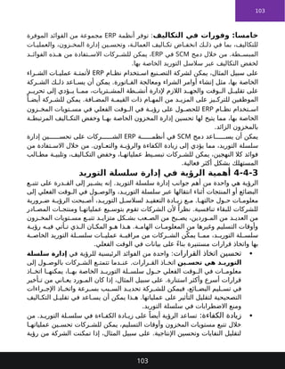 103
‫التكاليف‬ ‫في‬ ‫وفورات‬ :‫خامسا‬
‫أنظمة‬ ‫توفر‬ :
ERP
‫الموفرة‬ ‫الفوائد‬ ‫من‬ ‫مجموعة‬
‫ات‬ ‫والعملي‬ ،‫زون‬ ‫المخ‬ ‫إدارة‬ ‫ين‬ ‫وتحس‬ ،‫ة‬ ‫العمال‬ ‫اليف‬ ‫تك‬ ‫اض‬ ‫انخف‬ ‫ك‬ ‫ذل‬ ‫في‬ ‫بما‬ ،‫للتكاليف‬
‫دمج‬ ‫خالل‬ ‫من‬ .‫طة‬ ‫المبس‬
SCM
‫في‬
ERP
‫د‬ ‫الفوائ‬ ‫ذه‬ ‫ه‬ ‫من‬ ‫تفادة‬ ‫االس‬ ‫ركات‬ ‫للش‬ ‫يمكن‬ ،
.‫بها‬ ‫الخاصة‬ ‫التوريد‬ ‫سالسل‬ ‫عبر‬ ‫التكاليف‬ ‫لخفض‬
‫ام‬ ‫نظ‬ ‫تخدام‬ ‫اس‬ ‫نيع‬ ‫التص‬ ‫لشركة‬ ‫يمكن‬ ،‫المثال‬ ‫سبيل‬ ‫على‬
ERP
‫ة‬ ‫ألتمت‬
‫راء‬ ‫الش‬ ‫ات‬ ‫عملي‬
‫الخاصة‬
‫ركة‬ ‫الش‬ ‫ك‬ ‫ذل‬ ‫اعد‬ ‫يس‬ ‫أن‬ ‫يمكن‬ .‫اتورة‬ ‫الف‬ ‫ومعالجة‬ ‫الشراء‬ ‫أوامر‬ ‫إنشاء‬ ‫مثل‬ ،‫بها‬
‫ر‬ ‫تحري‬ ‫إلى‬ ‫ؤدي‬ ‫ي‬ ‫ا‬ ‫مم‬ ،‫تريات‬ ‫المش‬ ‫طة‬ ‫أنش‬ ‫إلدارة‬ ‫الالزم‬ ‫د‬ ‫والجه‬ ‫وقت‬ ‫ال‬ ‫ل‬ ‫تقلي‬ ‫على‬
ً‫ا‬ ‫أيض‬ ‫ركة‬ ‫للش‬ ‫يمكن‬ .‫افة‬ ‫المض‬ ‫ة‬ ‫القيم‬ ‫ذات‬ ‫ام‬ ‫المه‬ ‫من‬ ‫د‬ ‫المزي‬ ‫على‬ ‫يز‬ ‫للترك‬ ‫الموظفين‬
‫ام‬ ‫نظ‬ ‫تخدام‬ ‫اس‬
ERP
‫زون‬ ‫المخ‬ ‫تويات‬ ‫مس‬ ‫في‬ ‫الفعلي‬ ‫وقت‬ ‫ال‬ ‫في‬ ‫ة‬ ‫رؤي‬ ‫على‬ ‫ول‬ ‫للحص‬
‫لها‬ ‫يتيح‬ ‫مما‬ ،‫بها‬ ‫الخاصة‬
‫المخزون‬ ‫إدارة‬ ‫تحسين‬
‫ة‬ ‫المرتبط‬ ‫اليف‬ ‫التك‬ ‫وخفض‬ ‫ا‬ ‫به‬ ‫الخاصة‬
.‫الزائد‬ ‫بالمخزون‬
‫دمج‬ ‫اعد‬ ‫يس‬ ‫أن‬ ‫يمكن‬
SCM
‫ة‬ ‫أنظم‬ ‫في‬
ERP
‫على‬ ‫ركات‬ ‫الش‬
‫إدارة‬ ‫ين‬ ‫تحس‬
‫سلسلة‬
‫من‬ ‫تفادة‬ ‫االس‬ ‫خالل‬ ‫من‬ .‫اون‬ ‫والتع‬ ‫ة‬ ‫والرؤي‬ ‫الكفاءة‬ ‫زيادة‬ ‫إلى‬ ‫يؤدي‬ ‫مما‬ ،‫التوريد‬
‫الب‬ ‫مط‬ ‫ة‬ ‫وتلبي‬ ،‫اليف‬ ‫التك‬ ‫وخفض‬ ،‫ا‬ ‫عملياته‬ ‫يط‬ ‫تبس‬ ‫ركات‬ ‫للش‬ ‫يمكن‬ ،‫النهجين‬ ‫كال‬ ‫فوائد‬
.‫فعالية‬ ‫أكثر‬ ‫بشكل‬ ‫المستهلك‬
4-4-3
‫التوريد‬ ‫سلسلة‬ ‫إدارة‬ ‫في‬ ‫الرؤية‬ ‫أهمية‬
‫من‬ ‫واحدة‬ ‫هي‬ ‫الرؤية‬
‫إدارة‬ ‫جوانب‬ ‫أهم‬
‫ع‬ ‫تتب‬ ‫على‬ ‫درة‬ ‫الق‬ ‫إلى‬ ‫ير‬ ‫يش‬ ‫إنه‬ .‫التوريد‬ ‫سلسلة‬
‫إلى‬ ‫الفعلي‬ ‫وقت‬ ‫ال‬ ‫في‬ ‫ول‬ ‫والوص‬ ،‫د‬ ‫التوري‬ ‫سلسلة‬ ‫عبر‬ ‫انتقالها‬ ‫أثناء‬ ‫المنتجات‬ ‫أو‬ ‫البضائع‬
‫رورية‬ ‫ض‬ ‫ة‬ ‫الرؤي‬ ‫بحت‬ ‫أص‬ ،‫د‬ ‫التوري‬ ‫ل‬ ‫لسالس‬ ‫د‬ ‫التعقي‬ ‫ادة‬ ‫زي‬ ‫ع‬ ‫م‬ .‫ا‬ ‫حالته‬ ‫ول‬ ‫ح‬ ‫ات‬ ‫معلوم‬
‫ادر‬ ‫المص‬ ‫ات‬ ‫ومنتج‬ ‫ا‬ ‫عملياته‬ ‫يع‬ ‫بتوس‬ ‫تقوم‬ ‫الشركات‬ ‫ألن‬ ً‫نظرا‬ .‫تنافسية‬ ‫للبقاء‬ ‫للشركات‬
‫زون‬ ‫المخ‬ ‫تويات‬ ‫مس‬ ‫ع‬ ‫تتب‬ ‫د‬ ‫متزاي‬ ‫كل‬ ‫بش‬ ‫عب‬ ‫الص‬ ‫من‬ ‫بح‬ ‫يص‬ ،‫وردين‬ ‫الم‬ ‫من‬ ‫د‬ ‫العدي‬ ‫من‬
‫ة‬ ‫رؤي‬ ‫ه‬ ‫في‬ ‫أتي‬ ‫ت‬ ‫ذي‬ ‫ال‬ ‫ان‬ ‫المك‬ ‫و‬ ‫ه‬ ‫ذا‬ ‫ه‬ .‫ة‬ ‫الهام‬ ‫ات‬ ‫المعلوم‬ ‫من‬ ‫وغيرها‬ ‫التسليم‬ ‫وأوقات‬
‫ة‬ ‫مراقب‬ ‫من‬ ‫ركات‬ ‫الش‬ ‫ن‬ّ‫يمك‬ ‫ا‬ ‫مم‬ ،‫د‬ ‫التوري‬ ‫لة‬ ‫سلس‬
‫التوريد‬ ‫لة‬ ‫سلس‬ ‫ات‬ ‫عملي‬
‫ة‬ ‫الخاص‬
‫بها‬
‫مستنيرة‬ ‫قرارات‬ ‫واتخاذ‬
.‫الفعلي‬ ‫الوقت‬ ‫في‬ ‫بيانات‬ ‫على‬ ً‫ء‬‫بنا‬

‫القرارات‬ ‫اتخاذ‬ ‫تحسين‬
‫في‬ ‫للرؤية‬ ‫الرئيسية‬ ‫الفوائد‬ ‫من‬ ‫واحدة‬ :
‫سلسلة‬ ‫إدارة‬
‫ين‬ ‫تحس‬ ‫هي‬ ‫د‬ ‫التوري‬
‫إلى‬ ‫ول‬ ‫بالوص‬ ‫ركات‬ ‫الش‬ ‫ع‬ ‫تتمت‬ ‫دما‬ ‫عن‬ .‫رارات‬ ‫الق‬ ‫اذ‬ ‫اتخ‬
‫ول‬ ‫ح‬ ‫الفعلي‬ ‫وقت‬ ‫ال‬ ‫في‬ ‫ات‬ ‫معلوم‬
‫الخاصة‬ ‫د‬ ‫التوري‬ ‫لة‬ ‫سلس‬
‫اذ‬ ‫اتخ‬ ‫ا‬ ‫يمكنه‬ ،‫ا‬ ‫به‬
‫أخير‬ ‫ت‬ ‫من‬ ‫اني‬ ‫يع‬ ‫ورد‬ ‫الم‬ ‫كان‬ ‫إذا‬ ،‫المثال‬ ‫سبيل‬ ‫على‬ .‫استنارة‬ ‫وأكثر‬ ‫أسرع‬ ‫قرارات‬
‫راءات‬ ‫اإلج‬ ‫اذ‬ ‫واتخ‬ ‫رعة‬ ‫بس‬ ‫بب‬ ‫الس‬ ‫د‬ ‫تحدي‬ ‫ركة‬ ‫للش‬ ‫فيمكن‬ ،‫ائع‬ ‫البض‬ ‫ليم‬ ‫تس‬ ‫في‬
‫اليف‬ ‫التك‬ ‫ل‬ ‫تقلي‬ ‫في‬ ‫اعد‬ ‫يس‬ ‫أن‬ ‫يمكن‬ ‫ذا‬ ‫ه‬ .‫عملياتها‬ ‫على‬ ‫التأثير‬ ‫لتقليل‬ ‫التصحيحية‬
.‫التوريد‬ ‫سلسلة‬ ‫في‬ ‫االضطرابات‬ ‫ومنع‬

:‫الكفاءة‬ ‫زيادة‬
‫من‬ .‫د‬ ‫التوري‬ ‫لة‬ ‫سلس‬ ‫في‬ ‫اءة‬ ‫الكف‬ ‫ادة‬ ‫زي‬ ‫على‬ ً‫أيضا‬ ‫الرؤية‬ ‫تساعد‬
‫ا‬ ‫عملياته‬ ‫ين‬ ‫تحس‬ ‫ركات‬ ‫للش‬ ‫يمكن‬ ،‫التسليم‬ ‫وأوقات‬ ‫المخزون‬ ‫مستويات‬ ‫تتبع‬ ‫خالل‬
‫رؤية‬ ‫من‬ ‫الشركة‬ ‫تمكنت‬ ‫إذا‬ ،‫المثال‬ ‫سبيل‬ ‫على‬ .‫اإلنتاجية‬ ‫وتحسين‬ ‫النفايات‬ ‫لتقليل‬
103
 