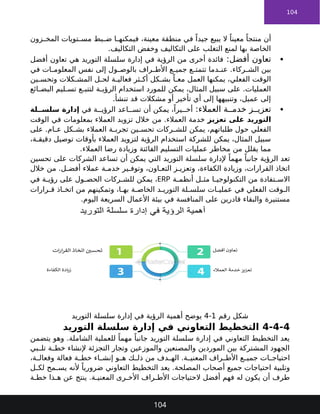 104
‫زون‬ ‫المخ‬ ‫تويات‬ ‫مس‬ ‫بط‬ ‫ض‬ ‫ا‬ ‫فيمكنه‬ ،‫معينة‬ ‫منطقة‬ ‫في‬ ً‫جيدا‬ ‫يبيع‬ ‫ال‬ ً‫معينا‬ ً‫منتجا‬ ‫أن‬
.‫التكاليف‬ ‫وخفض‬ ‫التكاليف‬ ‫على‬ ‫التغلب‬ ‫لمنع‬ ‫بها‬ ‫الخاصة‬

:‫أفضل‬ ‫تعاون‬
‫أفضل‬ ‫تعاون‬ ‫هي‬ ‫التوريد‬ ‫سلسلة‬ ‫إدارة‬ ‫في‬ ‫الرؤية‬ ‫من‬ ‫أخرى‬ ‫فائدة‬
‫في‬ ‫ات‬ ‫المعلوم‬ ‫نفس‬ ‫إلى‬ ‫ول‬ ‫بالوص‬ ‫راف‬ ‫األط‬ ‫ع‬ ‫جمي‬ ‫ع‬ ‫تتمت‬ ‫دما‬ ‫عن‬ .‫ركاء‬ ‫الش‬ ‫بين‬
‫ين‬ ‫وتحس‬ ‫كالت‬ ‫المش‬ ‫ل‬ ‫لح‬ ‫ة‬ ‫فعالي‬ ‫ثر‬ ‫أك‬ ‫كل‬ ‫بش‬ ً‫ا‬ ‫مع‬ ‫العمل‬ ‫يمكنها‬ ،‫الفعلي‬ ‫الوقت‬
‫ائع‬ ‫البض‬ ‫ليم‬ ‫تس‬ ‫ع‬ ‫لتتب‬ ‫ة‬ ‫الرؤي‬ ‫استخدام‬ ‫للمورد‬ ‫يمكن‬ ،‫المثال‬ ‫سبيل‬ ‫على‬ .‫العمليات‬
.‫تنشأ‬ ‫قد‬ ‫مشكالت‬ ‫أو‬ ‫تأخير‬ ‫أي‬ ‫إلى‬ ‫وتنبيهها‬ ،‫عميل‬ ‫إلى‬

‫العمالء‬ ‫ة‬ ‫خدم‬ ‫ز‬ ‫تعزي‬
:
‫في‬ ‫ة‬ ‫الرؤي‬ ‫اعد‬ ‫تس‬ ‫أن‬ ‫يمكن‬ ،ً‫يرا‬ ‫أخ‬
‫لة‬ ‫سلس‬ ‫إدارة‬
‫تعزيز‬ ‫على‬ ‫التوريد‬
‫الوقت‬ ‫في‬ ‫بمعلومات‬ ‫العمالء‬ ‫تزويد‬ ‫خالل‬ ‫من‬ .‫العمالء‬ ‫خدمة‬
‫ركات‬ ‫للش‬ ‫يمكن‬ ،‫طلباتهم‬ ‫حول‬ ‫الفعلي‬
‫العمالء‬ ‫ة‬ ‫تجرب‬ ‫ين‬ ‫تحس‬
‫على‬ .‫ام‬ ‫ع‬ ‫كل‬ ‫بش‬
،‫ة‬ ‫دقيق‬ ‫توصيل‬ ‫بأوقات‬ ‫العمالء‬ ‫لتزويد‬ ‫الرؤية‬ ‫استخدام‬ ‫للشركة‬ ‫يمكن‬ ،‫المثال‬ ‫سبيل‬
‫الفائتة‬ ‫التسليم‬ ‫عمليات‬ ‫مخاطر‬ ‫من‬ ‫يقلل‬ ‫مما‬
‫العمالء‬ ‫رضا‬ ‫وزيادة‬
.
ً‫مهما‬ ً‫جانبا‬ ‫الرؤية‬ ‫تعد‬
‫التوريد‬ ‫سلسلة‬ ‫إلدارة‬
‫تحسين‬ ‫على‬ ‫الشركات‬ ‫تساعد‬ ‫أن‬ ‫يمكن‬ ‫التي‬
‫خالل‬ ‫من‬ .‫ل‬ ‫أفض‬ ‫عمالء‬ ‫ة‬ ‫خدم‬ ‫ير‬ ‫وتوف‬ ،‫اون‬ ‫التع‬ ‫ز‬ ‫وتعزي‬ ،‫الكفاءة‬ ‫وزيادة‬ ،‫القرارات‬ ‫اتخاذ‬
‫ة‬ ‫أنظم‬ ‫ل‬ ‫مث‬ ‫ا‬ ‫التكنولوجي‬ ‫من‬ ‫تفادة‬ ‫االس‬
ERP
‫في‬ ‫ة‬ ‫رؤي‬ ‫على‬ ‫ول‬ ‫الحص‬ ‫ركات‬ ‫للش‬ ‫يمكن‬ ،
‫من‬ ‫وتمكينهم‬ ،‫ا‬ ‫به‬ ‫ة‬ ‫الخاص‬ ‫د‬ ‫التوري‬ ‫لة‬ ‫سلس‬ ‫ات‬ ‫عملي‬ ‫في‬ ‫الفعلي‬ ‫وقت‬ ‫ال‬
‫رارات‬ ‫ق‬ ‫اذ‬ ‫اتخ‬
‫مستنيرة‬
.‫اليوم‬ ‫السريعة‬ ‫األعمال‬ ‫بيئة‬ ‫في‬ ‫المنافسة‬ ‫على‬ ‫قادرين‬ ‫والبقاء‬
‫رقم‬ ‫شكل‬
1
-
4
‫التوريد‬ ‫سلسلة‬ ‫إدارة‬ ‫في‬ ‫الرؤية‬ ‫أهمية‬ ‫يوضح‬
4-4-4
‫التوريد‬ ‫سلسلة‬ ‫إدارة‬ ‫في‬ ‫التعاوني‬ ‫التخطيط‬
‫يتضمن‬ ‫وهو‬ .‫الشاملة‬ ‫للعملية‬ ً‫مهما‬ ً‫جانبا‬ ‫التوريد‬ ‫سلسلة‬ ‫إدارة‬ ‫في‬ ‫التعاوني‬ ‫التخطيط‬ ‫يعد‬
‫بي‬ ‫تل‬ ‫ة‬ ‫خط‬ ‫إلنشاء‬ ‫التجزئة‬ ‫وتجار‬ ‫والموزعين‬ ‫والمصنعين‬ ‫الموردين‬ ‫بين‬ ‫المشتركة‬ ‫الجهود‬
‫و‬ ‫ه‬ ‫ك‬ ‫ذل‬ ‫من‬ ‫دف‬ ‫اله‬ .‫ة‬ ‫المعني‬ ‫راف‬ ‫األط‬ ‫ع‬ ‫جمي‬ ‫ات‬ ‫احتياج‬
‫فعالة‬ ‫ة‬ ‫خط‬ ‫اء‬ ‫إنش‬
،‫ة‬ ‫وفعال‬
‫وتلبية‬
‫المصلحة‬ ‫أصحاب‬ ‫جميع‬ ‫احتياجات‬
‫ل‬ ‫لك‬ ‫مح‬ ‫يس‬ ‫ألنه‬ ً‫ضروريا‬ ‫التعاوني‬ ‫التخطيط‬ ‫يعد‬ .
‫ة‬ ‫خط‬ ‫ذا‬ ‫ه‬ ‫عن‬ ‫ينتج‬ .‫ة‬ ‫المعني‬ ‫رى‬ ‫األخ‬ ‫راف‬ ‫األط‬ ‫الحتياجات‬ ‫أفضل‬ ‫فهم‬ ‫له‬ ‫يكون‬ ‫أن‬ ‫طرف‬
104
 