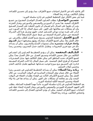 105
،‫اءة‬ ‫الكف‬ ‫ين‬ ‫تحس‬ ‫إلى‬ ‫ؤدي‬ ‫ي‬ ‫مما‬ ،‫األطراف‬ ‫جميع‬ ‫احتياجات‬ ‫االعتبار‬ ‫في‬ ‫تأخذ‬ ‫فاعلية‬ ‫أكثر‬
.‫العمالء‬ ‫رضا‬ ‫وزيادة‬ ،‫التكاليف‬ ‫وتقليل‬
:‫التوريد‬ ‫سلسلة‬ ‫إدارة‬ ‫في‬ ‫التعاوني‬ ‫التخطيط‬ ‫حول‬ ‫األفكار‬ ‫بعض‬ ‫يلي‬ ‫فيما‬

:‫ل‬ ‫التواص‬ ‫ين‬ ‫تحس‬
‫ع‬ ‫جمي‬ ‫بين‬ ‫وح‬ ‫المفت‬ ‫ل‬ ‫التواص‬ ‫ال‬ ‫الفع‬ ‫اون‬ ‫التع‬ ‫يتطلب‬
‫ة‬ ‫التجزئ‬ ‫ار‬ ‫وتج‬ ‫وزعين‬ ‫والم‬ ‫نعين‬ ‫والمص‬ ‫وردين‬ ‫الم‬ ‫أن‬ ‫ني‬ ‫يع‬ ‫هذا‬ .‫المعنية‬ ‫األطراف‬
‫حيح‬ ‫الص‬ ‫ار‬ ‫المس‬ ‫على‬ ‫ة‬ ‫الخط‬ ‫ون‬ ‫تك‬ ‫أن‬ ‫مان‬ ‫لض‬ ‫دائم‬ ‫ال‬ ‫اتص‬ ‫على‬ ‫يكونوا‬ ‫أن‬ ‫يجب‬
‫ير‬ ‫غ‬ ‫ورد‬ ‫الم‬ ‫كان‬ ‫إذا‬ ،‫المثال‬ ‫سبيل‬ ‫على‬ .‫الفور‬ ‫على‬ ‫معالجتها‬ ‫تتم‬ ‫مشكالت‬ ‫أي‬ ‫وأن‬
‫ركة‬ ‫الش‬ ‫إلى‬ ‫ذا‬ ‫ه‬ ‫يل‬ ‫توص‬ ‫عليهم‬ ‫فيجب‬ ،‫ليم‬ ‫للتس‬ ‫ائي‬ ‫نه‬ ‫د‬ ‫موع‬ ‫ة‬ ‫تلبي‬ ‫على‬ ‫ادر‬ ‫ق‬
.‫لذلك‬ ً‫وفقا‬ ‫اإلنتاج‬ ‫جدول‬ ‫ضبط‬ ‫من‬ ‫المصنعة‬ ‫الشركة‬ ‫تتمكن‬ ‫حتى‬ ‫المصنعة‬

‫األفضل‬ ‫التنبؤ‬
‫من‬ .‫رض‬ ‫والع‬ ‫للطلب‬ ‫ل‬ ‫أفض‬ ‫ؤ‬ ‫بتنب‬ ‫مح‬ ‫يس‬ ‫اوني‬ ‫التع‬ ‫التخطيط‬ :
‫ول‬ ‫ح‬ ‫ا‬ ‫ومعرفته‬ ‫رؤيتهم‬ ‫مشاركة‬ ‫األطراف‬ ‫لجميع‬ ‫يمكن‬ ،ً‫معا‬ ‫العمل‬ ‫خالل‬
‫وق‬ ‫الس‬
‫مستنيرة‬ ‫قرارات‬ ‫واتخاذ‬
‫اعد‬ ‫يس‬ ‫أن‬ ‫يمكن‬ .‫زون‬ ‫والمخ‬ ‫اج‬ ‫اإلنت‬ ‫مستويات‬ ‫بشأن‬
‫ا‬ ‫رض‬ ‫ين‬ ‫وتحس‬ ،‫زون‬ ‫المخ‬ ‫ل‬ ‫حم‬ ‫اليف‬ ‫تك‬ ‫ل‬ ‫وتقلي‬ ،‫المخزونات‬ ‫تخزين‬ ‫منع‬ ‫في‬ ‫ذلك‬
.‫العمالء‬

‫المخفضة‬ ‫اليف‬ ‫التك‬
‫اض‬ ‫انخف‬ ‫إلى‬ ‫اوني‬ ‫التع‬ ‫ط‬ ‫التخطي‬ ‫ؤدي‬ ‫ي‬ ‫أن‬ ‫يمكن‬ :
‫يمكن‬ ،ً‫ا‬ ‫مع‬ ‫ل‬ ‫العم‬ ‫خالل‬ ‫من‬ .‫ل‬ ‫أفض‬ ‫يق‬ ‫وتنس‬ ‫اءة‬ ‫الكف‬ ‫تحسين‬ ‫خالل‬ ‫من‬ ‫التكاليف‬
‫يمكن‬ ‫التي‬ ‫المناطق‬ ‫تحديد‬ ‫األطراف‬ ‫لجميع‬
‫تريات‬ ‫المش‬ ‫ل‬ ‫مث‬ ،‫فيها‬ ‫التكاليف‬ ‫تقليل‬
‫النقل‬ ‫طرق‬ ‫أو‬ ‫المشتركة‬
‫نعة‬ ‫المص‬ ‫الشركة‬ ‫كانت‬ ‫إذا‬ ،‫المثال‬ ‫سبيل‬ ‫على‬ .‫المحسنة‬
‫ل‬ ‫النق‬ ‫اليف‬ ‫تك‬ ‫ل‬ ‫تقلي‬ ‫فيمكنهم‬ ،‫حناتها‬ ‫ش‬ ‫د‬ ‫لتوحي‬ ‫وزع‬ ‫م‬ ‫ع‬ ‫م‬ ‫يق‬ ‫التنس‬ ‫على‬ ‫ادرة‬ ‫ق‬
.‫التسليم‬ ‫أوقات‬ ‫وتحسين‬

:‫العمالء‬ ‫رضا‬ ‫زيادة‬
‫في‬ ‫اوني‬ ‫التع‬ ‫ط‬ ‫التخطي‬ ‫اعد‬ ‫يس‬ ‫أن‬ ‫يمكن‬
‫ا‬ ‫رض‬ ‫ين‬ ‫تحس‬
‫العمالء‬
‫خالل‬ ‫من‬ .‫ب‬ ‫المناس‬ ‫وقت‬ ‫ال‬ ‫في‬ ‫بة‬ ‫المناس‬ ‫المنتجات‬ ‫توفر‬ ‫ضمان‬ ‫خالل‬ ‫من‬
‫وقت‬ ‫ال‬ ‫في‬ ‫العمالء‬ ‫ات‬ ‫بطلب‬ ‫اء‬ ‫الوف‬ ‫من‬ ‫د‬ ‫التأك‬ ‫راف‬ ‫األط‬ ‫ع‬ ‫لجمي‬ ‫يمكن‬ ،ً‫معا‬ ‫العمل‬
‫في‬ ‫هذا‬ ‫يساعد‬ ‫أن‬ ‫يمكن‬ .‫الفور‬ ‫على‬ ‫مشكالت‬ ‫أي‬ ‫معالجة‬ ‫يتم‬ ‫وأن‬ ‫المحدد‬
‫والء‬ ‫بناء‬
‫العمالء‬
.‫التوريد‬ ‫لسلسلة‬ ‫الكلية‬ ‫السمعة‬ ‫وتحسين‬
‫يتطلب‬ .‫املة‬ ‫الش‬ ‫ة‬ ‫للعملي‬ ً‫ا‬ ‫مهم‬ ً‫ا‬ ‫جانب‬ ‫د‬ ‫التوري‬ ‫لة‬ ‫سلس‬ ‫إدارة‬ ‫في‬ ‫اوني‬ ‫التع‬ ‫التخطيط‬ ‫يعد‬
‫تلبي‬ ‫خطة‬ ‫إلنشاء‬ ‫التجزئة‬ ‫وتجار‬ ‫والموزعين‬ ‫والمصنعين‬ ‫للموردين‬ ‫المشتركة‬ ‫الجهود‬ ‫األمر‬
،‫اءة‬ ‫الكف‬ ‫ين‬ ‫تحس‬ ‫إلى‬ ‫ال‬ ‫الفع‬ ‫اون‬ ‫التع‬ ‫يؤدي‬ ‫أن‬ ‫يمكن‬ .‫المعنية‬ ‫األطراف‬ ‫جميع‬ ‫احتياجات‬
.‫العمالء‬ ‫رضا‬ ‫وزيادة‬ ،‫التكاليف‬ ‫وانخفاض‬
105
 