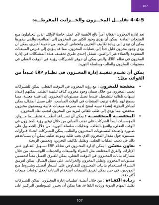 107
4-4-5
:‫ة‬ ‫المفرط‬ ‫زانت‬ ‫والخ‬ ‫زون‬ ‫المخ‬ ‫ل‬ ‫تقلي‬
‫ل‬ ‫تقلي‬
‫المفرطة‬ ‫والخزانات‬ ‫المخزون‬
‫تعد‬
‫الفعالة‬ ‫المخزون‬ ‫إدارة‬
‫ع‬ ‫م‬ ‫املون‬ ‫يتع‬ ‫الذين‬ ‫ألولئك‬ ً‫ة‬‫خاص‬ ،‫عمل‬ ‫ألي‬ ‫األهمية‬ ‫بالغ‬ ً‫أمرا‬
‫دورها‬ ‫ب‬ ‫تي‬ ‫وال‬ ،‫ة‬ ‫المبالغ‬ ‫إلى‬ ‫المخزون‬ ‫من‬ ‫الكثير‬ ‫وجود‬ ‫يؤدي‬ ‫أن‬ ‫يمكن‬ .‫المادية‬ ‫المنتجات‬
‫أن‬ ‫يمكن‬ ،‫رى‬ ‫أخ‬ ‫ة‬ ‫ناحي‬ ‫من‬ .‫الربحية‬ ‫وانخفاض‬ ‫التخزين‬ ‫تكاليف‬ ‫زيادة‬ ‫إلى‬ ‫تؤدي‬ ‫أن‬ ‫يمكن‬
‫ات‬ ‫المبيع‬ ‫رص‬ ‫ف‬ ‫إلى‬ ‫ؤدي‬ ‫ي‬ ‫قد‬ ‫مما‬ ،‫المخزون‬ ‫عمليات‬ ‫إلى‬ ً‫جدا‬ ‫قليل‬ ‫مخزون‬ ‫وجود‬ ‫يؤدي‬
‫إدارة‬ ‫في‬ ‫كالت‬ ‫المش‬ ‫ذه‬ ‫ه‬ ‫ف‬ ‫تخفي‬ ‫رق‬ ‫ط‬ ‫دى‬ ‫إح‬ ‫ل‬ ‫تتمث‬ .‫الراضين‬ ‫غير‬ ‫والعمالء‬ ‫المفقودة‬
‫نظام‬ ‫في‬ ‫المخزون‬
ERP
‫في‬ ‫الفعلي‬ ‫وقت‬ ‫ال‬ ‫في‬ ‫ة‬ ‫رؤي‬ ‫ركات‬ ‫للش‬ ‫وفر‬ ‫ت‬ ‫أن‬ ‫يمكن‬ ‫تي‬ ‫وال‬ ،
.‫التوريد‬ ‫وسلسلة‬ ‫والطلب‬ ‫المخزون‬ ‫مستويات‬
‫ام‬ ‫نظ‬ ‫في‬ ‫زون‬ ‫المخ‬ ‫إدارة‬ ‫ذ‬ ‫تنفي‬ ‫دم‬ ‫تق‬ ‫أن‬ ‫يمكن‬
ERP
‫من‬ ً‫ددا‬ ‫ع‬
:‫مثل‬ ،‫الفوائد‬

‫للمخزون‬ ‫مخفضة‬
‫ركات‬ ‫للش‬ ‫يمكن‬ ،‫الفعلي‬ ‫وقت‬ ‫ال‬ ‫في‬ ‫المخزون‬ ‫رؤية‬ ‫مع‬ :
‫داد‬ ‫إع‬ ‫يمكنهم‬ .‫الطلب‬ ‫ة‬ ‫لتلبي‬ ‫اف‬ ‫ك‬ ‫مخزون‬ ‫وجود‬ ‫ضمان‬ ‫خالل‬ ‫من‬ ‫المخزون‬ ‫تجنب‬
‫ا‬ ‫مم‬ ،‫ة‬ ‫معين‬ ‫ة‬ ‫عتب‬ ‫إلى‬ ‫زون‬ ‫المخ‬ ‫تويات‬ ‫مس‬ ‫ل‬ ‫تص‬ ‫دما‬ ‫عن‬ ‫غيل‬ ‫للتش‬ ‫تلقائية‬ ‫تنبيهات‬
‫يمكن‬ ،‫ال‬ ‫المث‬ ‫سبيل‬ ‫على‬ .‫المناسب‬ ‫الوقت‬ ‫في‬ ‫المنتجات‬ ‫ترتيب‬ ‫بإعادة‬ ‫لهم‬ ‫يسمح‬
‫زون‬ ‫مخ‬ ‫توى‬ ‫ومس‬ ‫ة‬ ‫عالي‬ ‫ات‬ ‫مبيع‬ ‫رعة‬ ‫س‬ ‫ه‬ ‫لدي‬ ‫لمنتج‬ ‫ه‬ ‫تنبي‬ ‫اء‬ ‫إنش‬ ‫التجزئة‬ ‫لمتاجر‬
.‫المخزون‬ ‫نفاد‬ ‫لتجنب‬ ‫المخزون‬ ‫من‬ ‫لمزيد‬ ‫تلقائي‬ ‫طلب‬ ‫إلى‬ ‫يؤدي‬ ‫مما‬ ،‫منخفض‬

‫ة‬ ‫المنخفض‬ ‫ة‬ ‫المخفض‬
:
‫اعد‬ ‫تس‬ ‫أن‬ ‫يمكن‬
‫وارد‬ ‫م‬ ‫ط‬ ‫تخطي‬ ‫ة‬ ‫أنظم‬
‫المؤسسات‬
‫في‬ ‫زون‬ ‫المخ‬ ‫رؤية‬ ‫توفير‬ ‫خالل‬ ‫من‬ ‫المباني‬ ‫تجنب‬ ‫على‬ ‫الشركات‬ ً‫أيضا‬
‫على‬ ‫ول‬ ‫الحص‬ ‫خالل‬ ‫من‬ .‫التوريد‬ ‫سلسلة‬ ‫وتحليالت‬ ،‫بالطلب‬ ‫والتنبؤ‬ ،‫الفعلي‬ ‫الوقت‬
‫رارات‬ ‫ق‬ ‫اذ‬ ‫اتخ‬ ‫ركات‬ ‫للش‬ ‫يمكن‬ ،‫والطلب‬ ‫زون‬ ‫المخ‬ ‫تويات‬ ‫لمس‬ ‫حة‬ ‫واض‬ ‫ورة‬ ‫ص‬
‫اعدهم‬ ‫يس‬ ‫أن‬ ‫يمكن‬ .‫طلبه‬ ‫وموعد‬ ‫طلبه‬ ‫يجب‬ ‫الذي‬ ‫المخزون‬ ‫مقدار‬ ‫حول‬ ‫مستنيرة‬
.‫الربحية‬ ‫وتحسين‬ ،‫التخزين‬ ‫تكاليف‬ ‫وتقليل‬ ،‫التغلب‬ ‫عمليات‬ ‫تجنب‬ ‫في‬ ‫ذلك‬

‫ن‬ّ‫محس‬ ‫تعاون‬
:
‫ام‬ ‫نظ‬ ‫في‬ ‫زون‬ ‫المخ‬ ‫إلدارة‬ ‫يمكن‬
ERP
‫بر‬ ‫ع‬ ‫اون‬ ‫التع‬ ‫هيل‬ ‫تس‬
‫خالل‬ ‫من‬ .‫اللوجستية‬ ‫والخدمات‬ ‫والمبيعات‬ ‫الشراء‬ ‫مثل‬ ،‫المختلفة‬ ‫والفرق‬ ‫اإلدارات‬
‫ين‬ ‫لتحس‬ ً‫ا‬ ‫مع‬ ‫ل‬ ‫العم‬ ‫رق‬ ‫للف‬ ‫يمكن‬ ،‫الفعلي‬ ‫وقت‬ ‫ال‬ ‫في‬ ‫زون‬ ‫المخ‬ ‫بيانات‬ ‫مشاركة‬
‫ق‬ ‫لفري‬ ‫يمكن‬ ،‫ال‬ ‫المث‬ ‫سبيل‬ ‫على‬ .‫والخزانات‬ ‫المخزون‬ ‫وتقليل‬ ‫المخزون‬ ‫مستويات‬
‫ع‬ ‫م‬ ‫روط‬ ‫وش‬ ‫ل‬ ‫أفض‬ ‫عار‬ ‫أس‬ ‫على‬ ‫اوض‬ ‫للتف‬ ‫زون‬ ‫المخ‬ ‫ات‬ ‫بيان‬ ‫تخدام‬ ‫اس‬ ‫راء‬ ‫الش‬
‫مبيعات‬ ‫توقعات‬ ‫لجعل‬ ‫البيانات‬ ‫استخدام‬ ‫المبيعات‬ ‫لفريق‬ ‫يمكن‬ ‫حين‬ ‫في‬ ،‫الموردين‬
.‫دقة‬ ‫أكثر‬

‫اءة‬ ‫الكف‬ ‫ادة‬ ‫زي‬
‫ركات‬ ‫للش‬ ‫يمكن‬ ،‫زون‬ ‫المخ‬ ‫إدارة‬ ‫ات‬ ‫عملي‬ ‫ة‬ ‫أتمت‬ ‫خالل‬ ‫من‬ :
‫على‬ ‫يز‬ ‫للترك‬ ‫وظفين‬ ‫الم‬ ‫رر‬ ‫يح‬ ‫أن‬ ‫يمكن‬ ‫هذا‬ .‫الكفاءة‬ ‫وزيادة‬ ‫اليدوية‬ ‫المهام‬ ‫تقليل‬
107
 