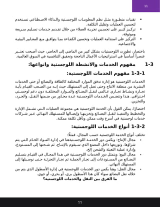 11

‫تخدم‬ ‫تس‬ ‫طناعي‬ ‫االص‬ ‫ذكاء‬ ‫وال‬ ‫تية‬ ‫اللوجس‬ ‫ات‬ ‫المعلوم‬ ‫نظم‬ ‫ل‬ ‫مث‬ ‫ورة‬ ‫متط‬ ‫تقنيات‬
.‫التكلفة‬ ‫وتقليل‬ ‫العمليات‬ ‫لتحسين‬

‫ريعة‬ ‫س‬ ‫ليم‬ ‫تس‬ ‫دمات‬ ‫خ‬ ‫ديم‬ ‫تق‬ ‫خالل‬ ‫من‬ ‫العمالء‬ ‫ة‬ ‫تجرب‬ ‫ين‬ ‫تحس‬ ‫على‬ ‫ير‬ ‫كب‬ ‫يز‬ ‫ترك‬
.‫وموثوقة‬

‫ة‬ ‫البيئي‬ ‫ايير‬ ‫المع‬ ‫ع‬ ‫م‬ ‫ق‬ ‫يتواف‬ ‫ا‬ ‫بم‬ ‫اءة‬ ‫الكف‬ ‫وتحسين‬ ‫العمليات‬ ‫استدامة‬ ‫على‬ ‫التركيز‬
.‫واالجتماعية‬
‫بر‬ ‫تعت‬ ‫أصبحت‬ ‫حيث‬ ،‫الحاضر‬ ‫إلى‬ ‫الماضي‬ ‫من‬ ‫كبير‬ ‫بشكل‬ ‫اللوجستيات‬ ‫تطورت‬ ،‫باختصار‬
.‫العالمية‬ ‫السوق‬ ‫في‬ ‫التنافسية‬ ‫وتحقيق‬ ‫الناجحة‬ ‫األعمال‬ ‫استراتيجيات‬ ‫في‬ ً‫أساسيا‬ ً‫عنصرا‬
1-3
:‫وانواعها‬ ‫اللوجستية‬ ‫واالنشطة‬ ‫الخدمات‬ ‫مفهوم‬
1-3-1
:‫اللوجستية‬ ‫الخدمات‬ ‫مفهوم‬
‫الخدمات‬ ‫حتى‬ ‫أو‬ ‫والبضائع‬ ‫كالطاقة‬ ‫المختلفة‬ ‫الموارد‬ ‫تدفق‬ ‫إدارة‬ ‫هو‬ ‫اللوجستية‬ ‫الخدمات‬
‫ة‬ ‫بأي‬ ‫ام‬ ‫القي‬ ‫عب‬ ‫الص‬ ‫من‬ ‫ه‬ ‫إن‬ ‫حيث‬ ‫المستهلك‬ ‫إلى‬ ‫تصل‬ ‫وحتى‬ ‫االنتاج‬ ‫منطقة‬ ‫من‬ ‫البشرية‬
‫تي‬ ‫لوجس‬ ‫دعم‬ ‫دون‬ ‫ة‬ ‫المختلف‬ ‫وارد‬ ‫والم‬ ‫ائع‬ ‫البض‬ ‫ل‬ ‫لنق‬ ‫المي‬ ‫ع‬ ‫اري‬ ‫تج‬ ‫اط‬ ‫ونش‬ ‫ارة‬ ‫تج‬
،‫رد‬ ‫والج‬ ،‫ل‬ ‫النق‬ ‫منها‬ ‫ض‬ ‫من‬ ‫اور‬ ‫مح‬ ‫دة‬ ‫ع‬ ‫تية‬ ‫اللوجس‬ ‫دمات‬ ‫الخ‬ ‫من‬ ‫وتتض‬ ‫ذا‬ ‫ه‬ .‫ترافي‬ ‫اح‬
.‫والتخزين‬
‫اإلدارة‬ ‫مل‬ ‫تش‬ ‫تي‬ ‫ال‬ ‫العمليات‬ ‫مجموعة‬ ‫هي‬ ‫اللوجستية‬ ‫الخدمة‬ ‫بأن‬ ‫القول‬ ‫يمكن‬ ،‫ا‬ً‫اختصار‬
‫بر‬ ‫ع‬ ‫ائي‬ ‫النه‬ ‫تهلك‬ ‫للمس‬ ‫الها‬ ‫وإيص‬ ‫ا‬ ‫وتخزينه‬ ‫ائع‬ ‫البض‬ ‫ل‬ ‫لنق‬ ‫ذ‬ ‫والتنفي‬ ‫والتخطيط‬
‫ركات‬ ‫ش‬
‫لوجستية‬ ‫خدمات‬
‫ممكنة‬ ‫تكلفة‬ ‫وبأقل‬ ‫ممكن‬ ‫وقت‬ ‫أسرع‬ ‫في‬
.
1-3-2
:‫اللوجستية‬ ‫الخدمات‬ ‫أنواع‬
: ‫اًل‬‫فمث‬ ،‫المجال‬ ‫حسب‬ ‫اللوجستية‬ ‫الخدمة‬ ‫أنواع‬ ‫تختلف‬

:‫اإلنتاج‬ ‫مجال‬
‫يتم‬ ‫تي‬ ‫ال‬ ‫ام‬ ‫الخ‬ ‫واد‬ ‫الم‬ ‫إدارة‬ ‫في‬ ‫تيةهنا‬ ‫اللوجس‬ ‫ة‬ ‫الخدم‬ ‫دور‬ ‫ويكمن‬
،‫تودع‬ ‫المس‬ ‫إلى‬ ‫حنها‬ ‫ش‬ ‫ثم‬ ،‫اج‬ ‫باإلنت‬ ‫يقوم‬ ‫س‬ ‫الذي‬ ‫المصنع‬ ‫داخل‬ ‫وتوزيعها‬ ،‫شراؤها‬
.‫إلخ‬ ‫والشحن‬ ‫التعبئة‬ ‫عملية‬ ‫وإدارة‬

:‫البيع‬ ‫مجال‬
‫ليم‬ ‫بتس‬ ‫ام‬ ‫القي‬ ‫في‬ ‫ال‬ ‫المج‬ ‫ذا‬ ‫ه‬ ‫في‬ ‫تية‬ ‫اللوجس‬ ‫الخدمات‬ ‫دور‬ ‫ويتمثل‬
‫إلى‬ ‫يلها‬ ‫توص‬ ‫تى‬ ‫ح‬ ‫ة‬ ‫التجزئ‬ ‫ار‬ ‫تج‬ ‫ثم‬ ‫ة‬ ‫الجمل‬ ‫ار‬ ‫تج‬ ‫إلى‬ ‫تودعات‬ ‫المس‬ ‫من‬ ‫ائع‬ ‫البض‬
.‫النهائي‬ ‫المستهلك‬

:‫النقل‬ ‫مجال‬
‫من‬ ‫يتم‬ ‫الذي‬ ‫األسطول‬ ‫إدارة‬ ‫في‬ ‫اللوجستية‬ ‫الخدمات‬ ‫دور‬ ‫يكمن‬ ‫وهنا‬
.‫جوي‬ ‫أو‬ ،‫بحري‬ ‫أو‬ ،‫بري‬ ‫األسطول‬ ‫هذا‬ ‫كان‬ ‫سواء‬ ‫البضائع‬ ‫نقل‬ ‫خالله‬
‫اللوجستية؟‬ ‫والخدمات‬ ‫النقل‬ ‫بين‬ ‫الفرق‬ ‫ما‬
11
 