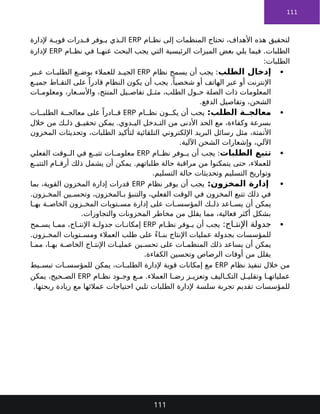 111
‫ام‬ ‫نظ‬ ‫إلى‬ ‫المنظمات‬ ‫تحتاج‬ ،‫األهداف‬ ‫هذه‬ ‫لتحقيق‬
ERP
‫إلدارة‬ ‫ة‬ ‫قوي‬ ‫درات‬ ‫ق‬ ‫وفر‬ ‫ي‬ ‫ذي‬ ‫ال‬
‫ام‬ ‫نظ‬ ‫في‬ ‫ا‬ ‫عنه‬ ‫البحث‬ ‫يجب‬ ‫التي‬ ‫الرئيسية‬ ‫الميزات‬ ‫بعض‬ ‫يلي‬ ‫فيما‬ .‫الطلبات‬
ERP
‫إلدارة‬
:‫الطلبات‬

‫الطلب‬ ‫إدخال‬
‫نظام‬ ‫يسمح‬ ‫أن‬ ‫يجب‬ :
ERP
‫بر‬ ‫ع‬ ‫ات‬ ‫الطلب‬ ‫ع‬ ‫بوض‬ ‫للعمالء‬ ‫د‬ ‫الجي‬
‫ع‬ ‫جمي‬ ‫اط‬ ‫التق‬ ‫على‬ ً‫قادرا‬ ‫النظام‬ ‫يكون‬ ‫أن‬ ‫يجب‬ .ً‫شخصيا‬ ‫أو‬ ‫الهاتف‬ ‫عبر‬ ‫أو‬ ‫اإلنترنت‬
‫ات‬ ‫ومعلوم‬ ،‫عار‬ ‫واألس‬ ،‫المنتج‬ ‫يل‬ ‫تفاص‬ ‫ل‬ ‫مث‬ ،‫الطلب‬ ‫ول‬ ‫ح‬ ‫الصلة‬ ‫ذات‬ ‫المعلومات‬
.‫الدفع‬ ‫وتفاصيل‬ ،‫الشحن‬

:‫الطلب‬ ‫ة‬ ‫معالج‬
‫ام‬ ‫نظ‬ ‫ون‬ ‫يك‬ ‫أن‬ ‫يجب‬
ERP
‫ات‬ ‫الطلب‬ ‫ة‬ ‫معالج‬ ‫على‬ ً‫ادرا‬ ‫ق‬
‫خالل‬ ‫من‬ ‫ك‬ ‫ذل‬ ‫ق‬ ‫تحقي‬ ‫يمكن‬ .‫دوي‬ ‫الي‬ ‫دخل‬ ‫الت‬ ‫من‬ ‫األدنى‬ ‫الحد‬ ‫مع‬ ،‫وكفاءة‬ ‫بسرعة‬
‫مثل‬ ،‫األتمتة‬
‫التلقائية‬ ‫اإللكتروني‬ ‫البريد‬ ‫رسائل‬
‫المخزون‬ ‫وتحديثات‬ ،‫الطلبات‬ ‫لتأكيد‬
.‫اآللية‬ ‫الشحن‬ ‫وإشعارات‬ ،‫اآللي‬

‫الطلبات‬ ‫تتبع‬
‫ام‬ ‫نظ‬ ‫وفر‬ ‫ي‬ ‫أن‬ ‫يجب‬ :
ERP
‫الفعلي‬ ‫وقت‬ ‫ال‬ ‫في‬ ‫ع‬ ‫تتب‬ ‫ات‬ ‫معلوم‬
‫ع‬ ‫التتب‬ ‫ام‬ ‫أرق‬ ‫ذلك‬ ‫يشمل‬ ‫أن‬ ‫يمكن‬ .‫طلباتهم‬ ‫حالة‬ ‫مراقبة‬ ‫من‬ ‫يتمكنوا‬ ‫حتى‬ ،‫للعمالء‬
.‫التسليم‬ ‫حالة‬ ‫وتحديثات‬ ‫التسليم‬ ‫وتواريخ‬

‫المخزون‬ ‫إدارة‬
:
‫نظام‬ ‫يوفر‬ ‫أن‬ ‫يجب‬
ERP
‫بما‬ ،‫القوية‬ ‫المخزون‬ ‫إدارة‬ ‫قدرات‬
.‫زون‬ ‫المخ‬ ‫ين‬ ‫وتحس‬ ،‫المخزون‬ ‫ب‬ ‫والتنبؤ‬ ،‫الفعلي‬ ‫الوقت‬ ‫في‬ ‫المخزون‬ ‫تتبع‬ ‫ذلك‬ ‫في‬
‫ا‬ ‫به‬ ‫ة‬ ‫الخاص‬ ‫زون‬ ‫المخ‬ ‫تويات‬ ‫مس‬ ‫إدارة‬ ‫على‬ ‫ات‬ ‫المؤسس‬ ‫ك‬ ‫ذل‬ ‫اعد‬ ‫يس‬ ‫أن‬ ‫يمكن‬
.‫والتجاوزات‬ ‫المخزونات‬ ‫مخاطر‬ ‫من‬ ‫يقلل‬ ‫مما‬ ،‫فعالية‬ ‫أكثر‬ ‫بشكل‬

:‫اج‬ ‫اإلنت‬ ‫جدولة‬
‫ام‬ ‫نظ‬ ‫وفر‬ ‫ي‬ ‫أن‬ ‫يجب‬
ERP
‫مح‬ ‫يس‬ ‫ا‬ ‫مم‬ ،‫اج‬ ‫اإلنت‬ ‫ة‬ ‫جدول‬ ‫ات‬ ‫إمكان‬
.‫زون‬ ‫المخ‬ ‫تويات‬ ‫ومس‬ ‫العمالء‬ ‫طلب‬ ‫على‬ ً‫ء‬‫ا‬ ‫بن‬ ‫اإلنتاج‬ ‫عمليات‬ ‫بجدولة‬ ‫للمؤسسات‬
‫على‬ ‫ات‬ ‫المنظم‬ ‫ذلك‬ ‫يساعد‬ ‫أن‬ ‫يمكن‬
‫اج‬ ‫اإلنت‬ ‫ات‬ ‫عملي‬ ‫ين‬ ‫تحس‬
‫ا‬ ‫مم‬ ،‫ا‬ ‫به‬ ‫ة‬ ‫الخاص‬
.‫الكفاءة‬ ‫وتحسين‬ ‫الرصاص‬ ‫أوقات‬ ‫من‬ ‫يقلل‬
‫نظام‬ ‫تنفيذ‬ ‫خالل‬ ‫من‬
ERP
‫يط‬ ‫تبس‬ ‫ات‬ ‫للمؤسس‬ ‫يمكن‬ ،‫ات‬ ‫الطلب‬ ‫إلدارة‬ ‫قوية‬ ‫إمكانات‬ ‫مع‬
‫ام‬ ‫نظ‬ ‫ود‬ ‫وج‬ ‫ع‬ ‫م‬ .‫العمالء‬ ‫ا‬ ‫رض‬ ‫ز‬ ‫وتعزي‬ ‫اليف‬ ‫التك‬ ‫ل‬ ‫وتقلي‬ ‫ا‬ ‫عملياته‬
ERP
‫يمكن‬ ،‫حيح‬ ‫الص‬
‫للمؤسسات‬
‫سلسة‬ ‫تجربة‬ ‫تقديم‬
.‫ربحتها‬ ‫زيادة‬ ‫مع‬ ‫عمالئها‬ ‫احتياجات‬ ‫تلبي‬ ‫الطلبات‬ ‫إلدارة‬
111
 