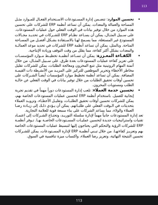 113

‫الموارد‬ ‫تحسين‬
‫ل‬ ‫مث‬ ‫وارد‬ ‫للم‬ ‫ال‬ ‫الفع‬ ‫تخدام‬ ‫االس‬ ‫تودعات‬ ‫المس‬ ‫إدارة‬ ‫من‬ ‫تتض‬ :
‫أنظمة‬ ‫تساعد‬ ‫أن‬ ‫يمكن‬ .‫والمعدات‬ ‫والعمالة‬ ‫المساحة‬
ERP
‫تحسين‬ ‫على‬ ‫للشركات‬
.‫المستودعات‬ ‫عمليات‬ ‫حول‬ ‫الفعلي‬ ‫الوقت‬ ‫في‬ ‫بيانات‬ ‫توفير‬ ‫خالل‬ ‫من‬ ‫الموارد‬ ‫هذه‬
‫ام‬ ‫نظ‬ ‫اعد‬ ‫يس‬ ‫أن‬ ‫يمكن‬ ،‫ال‬ ‫المث‬ ‫بيل‬ ‫س‬ ‫على‬
ERP
‫االت‬ ‫مج‬ ‫د‬ ‫تحدي‬ ‫في‬ ‫ركات‬ ‫للش‬
‫احة‬ ‫المس‬ ‫من‬ ‫ل‬ ‫أفض‬ ‫كل‬ ‫بش‬ ‫تفادة‬ ‫باالس‬ ‫ا‬ ‫له‬ ‫مح‬ ‫يس‬ ‫مما‬ ،‫المستغلة‬ ‫غير‬ ‫المستودع‬
‫أنظمة‬ ‫تساعد‬ ‫أن‬ ‫يمكن‬ ،‫وبالمثل‬ .‫المتاحة‬
ERP
‫ة‬ ‫العمال‬ ‫موعد‬ ‫تحديد‬ ‫في‬ ‫للشركات‬
.‫اإلنتاجية‬ ‫وزيادة‬ ‫التوقف‬ ‫وقت‬ ‫من‬ ‫يقلل‬ ‫مما‬ ،‫كفاءة‬ ‫أكثر‬ ‫بشكل‬ ‫والمعدات‬

‫ززة‬ ‫المع‬ ‫اءة‬ ‫الكف‬
‫ات‬ ‫المؤسس‬ ‫وارد‬ ‫م‬ ‫ط‬ ‫تخطي‬ ‫ة‬ ‫أنظم‬ ‫اعد‬ ‫تس‬ ‫أن‬ ‫يمكن‬ :
‫على‬
‫عمليات‬ ‫كفاءة‬ ‫تعزيز‬
‫خالل‬ ‫من‬ ،‫ال‬ ‫المث‬ ‫بيل‬ ‫س‬ ‫على‬ .‫طرق‬ ‫بعدة‬ ‫المستودعات‬
‫يمكن‬ ،‫الطلبات‬ ‫ومعالجة‬ ‫المخزون‬ ‫تتبع‬ ‫مثل‬ ‫الروتينية‬ ‫المهام‬ ‫أتمتة‬
‫تقليل‬ ‫للشركات‬
‫مخاطر‬
‫ة‬ ‫القيم‬ ‫ذات‬ ‫طة‬ ‫األنش‬ ‫من‬ ‫د‬ ‫المزي‬ ‫على‬ ‫للتركيز‬ ‫الموظفين‬ ‫وتحرير‬ ‫األخطاء‬
‫على‬ ‫ركات‬ ‫الش‬ ً‫ا‬ ‫أيض‬ ‫المؤسسات‬ ‫موارد‬ ‫تخطيط‬ ‫أنظمة‬ ‫تساعد‬ ‫أن‬ ‫يمكن‬ .‫المضافة‬
‫ة‬ ‫حال‬ ‫عن‬ ‫الفعلي‬ ‫الوقت‬ ‫في‬ ‫بيانات‬ ‫توفير‬ ‫خالل‬ ‫من‬ ‫الطلبات‬ ‫تحقيق‬ ‫أوقات‬ ‫تحسين‬
.‫المخزون‬ ‫ومستويات‬ ‫الطلب‬

‫العمالء‬ ‫خدمة‬ ‫تحسين‬
‫تجربة‬ ‫تقديم‬ ‫في‬ ً‫مهما‬ ً‫دورا‬ ‫المستودعات‬ ‫إدارة‬ ‫تلعب‬ :
‫أنظمة‬ ‫باستخدام‬ .‫للعميل‬ ‫إيجابية‬
ERP
،‫بهم‬ ‫الخاصة‬ ‫المستودعات‬ ‫عمليات‬ ‫لتحسين‬
‫العمالء‬ ‫د‬ ‫وتزوي‬ ،‫اء‬ ‫األخط‬ ‫ل‬ ‫وتقلي‬ ،‫ات‬ ‫الطلب‬ ‫تحقيق‬ ‫أوقات‬ ‫تحسين‬ ‫للشركات‬ ‫يمكن‬
‫ا‬ ‫رض‬ ‫ادة‬ ‫زي‬ ‫إلى‬ ‫ك‬ ‫ذل‬ ‫ؤدي‬ ‫ي‬ ‫أن‬ ‫يمكن‬ .‫اتهم‬ ‫طلب‬ ‫على‬ ‫الفعلي‬ ‫وقت‬ ‫ال‬ ‫في‬ ‫بتحديثات‬
‫على‬ ‫الشركات‬ ‫يساعد‬ ‫مما‬ ،‫والوالء‬ ‫العمالء‬
‫للعالمة‬ ‫قوية‬ ‫سمعة‬ ‫بناء‬
.‫التجارية‬
‫اد‬ ‫اعتم‬ ‫إلى‬ ‫ركات‬ ‫الش‬ ‫اج‬ ‫وتحت‬ ،‫د‬ ‫التوري‬ ‫سلسلة‬ ‫إلدارة‬ ً‫مهما‬ ً‫جانبا‬ ‫المستودعات‬ ‫إدارة‬ ‫تعد‬
‫ة‬ ‫أنظم‬ ‫وفر‬ ‫ت‬ .‫ا‬ ‫به‬ ‫ة‬ ‫الخاص‬ ‫تودعات‬ ‫المس‬ ‫ات‬ ‫عملي‬ ‫لتحسين‬ ‫جديدة‬ ‫واستراتيجيات‬ ‫تقنيات‬
ERP
‫الخاصة‬ ‫المستودعات‬ ‫عمليات‬ ‫لتبسيط‬ ‫إليها‬ ‫يحتاجون‬ ‫التي‬ ‫والتحكم‬ ‫الرؤية‬ ‫للشركات‬
‫ة‬ ‫أنظم‬ ‫ني‬ ‫تب‬ ‫خالل‬ ‫من‬ .‫ا‬ ‫كفاءته‬ ‫ز‬ ‫وتعزي‬ ‫بهم‬
ERP
‫ركات‬ ‫للش‬ ‫يمكن‬ ،‫تودعات‬ ‫المس‬ ‫إلدارة‬
،‫العمالء‬ ‫رضا‬ ‫وتعزيز‬ ،‫النهائية‬ ‫النتيجة‬ ‫تحسين‬
‫تنافسية‬ ‫ميزة‬ ‫واكتساب‬
.‫السوق‬ ‫في‬
113
 
