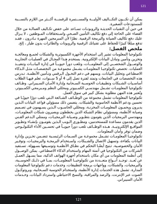 121
‫بة‬ ‫بالنس‬ ‫الالزم‬ ‫من‬ ‫ثر‬ ‫أك‬ ‫ة‬ ‫للرقمن‬ ‫تمرة‬ ‫والمس‬ ‫ة‬ ‫األولي‬ ‫اليف‬ ‫التك‬ ‫ون‬ ‫تك‬ ‫أن‬ ‫يمكن‬
.‫الصغيرة‬ ‫للمستودعات‬
‫خالل‬ ‫من‬ ‫ة‬ ‫العمال‬ ‫اليف‬ ‫تك‬ ‫خفض‬ ‫على‬ ‫اعد‬ ‫تس‬ ‫ات‬ ‫والروبوت‬ ‫ة‬ ‫الحديث‬ ‫التقنيات‬ ‫أن‬ ‫حين‬ ‫في‬
‫زال‬ ‫ي‬ ‫ال‬ ، ‫وظفين‬ ‫الم‬ ‫تحقاقات‬ ‫واس‬ ‫حي‬ ‫الص‬ ‫التأمين‬ ‫تكاليف‬ ‫دفع‬ ‫إلى‬ ‫الحاجة‬ ‫على‬ ‫القضاء‬
‫د‬ ‫فق‬ ، ‫ادرون‬ ‫ن‬ ‫المهرة‬ ‫المبرمجين‬ ‫ألن‬ ‫ا‬ً‫نظر‬ .‫الرقمية‬ ‫والبرمجة‬ ‫الصيانة‬ ‫تكاليف‬ ‫دفع‬ ‫عليك‬
.‫إلخ‬ ، ‫طيار‬ ‫بدون‬ ‫والطائرات‬ ‫والروبوتات‬ ‫الرقمية‬ ‫تقنياتك‬ ‫على‬ ‫للحفاظ‬ ‫ا‬ً‫كبير‬ ‫ًا‬‫غ‬‫مبل‬ ‫تدفع‬
:‫الفصل‬ ‫ملخص‬
‫ة‬ ‫ومعالج‬ ‫ع‬ ‫لجم‬ ‫والشبكات‬ ‫الكمبيوترية‬ ‫األجهزة‬ ‫استخدام‬ ‫إلى‬ ‫تشير‬ ‫المعلومات‬ ‫تكنولوجيا‬
‫ة‬ ‫التجاري‬ ‫ات‬ ‫العملي‬ ‫في‬ ‫ال‬ ‫المج‬ ‫ذا‬ ‫ه‬ ‫يستخدم‬ .‫اإللكترونية‬ ‫البيانات‬ ‫وتبادل‬ ‫وتأمين‬ ‫وتخزين‬
‫ذ‬ ‫وتنفي‬ ‫ات‬ ‫البيان‬ ‫إدارة‬ ‫في‬ ً‫ا‬ ‫حيوي‬ ً‫دورا‬ ‫وتلعب‬ ،‫ات‬ ‫المعلوم‬ ‫إلى‬ ‫ي‬ ‫الشخص‬ ‫ول‬ ‫والوص‬
‫ذكاء‬ ‫ال‬ ‫ل‬ ‫مث‬ ‫ات‬ ‫التخصص‬ ‫من‬ ‫ة‬ ‫مجموع‬ ‫مل‬ ‫يش‬ ‫ات‬ ‫المعلوم‬ ‫ا‬ ‫تكنولوجي‬ ‫تخصص‬ .‫العمليات‬
‫درس‬ ‫ت‬ .‫ة‬ ‫األنظم‬ ‫أمين‬ ‫وت‬ ‫رقمي‬ ‫ال‬ ‫ول‬ ‫التح‬ ‫دعم‬ ‫في‬ ‫ويسهم‬ ،‫البيانات‬ ‫وتحليل‬ ‫االصطناعي‬
‫إلى‬ ‫تصل‬ ‫لفترة‬ ‫وتمتد‬ ‫الجامعات‬ ‫في‬ ‫التخصصات‬ ‫هذه‬
4
‫أو‬
5
‫الطالب‬ ‫ا‬ ‫فيه‬ ‫تعلم‬ ،‫نوات‬ ‫س‬
‫ائف‬ ‫وظ‬ .‫يبراني‬ ‫الس‬ ‫ان‬ ‫األم‬ ‫وإدارة‬ ‫حابية‬ ‫الس‬ ‫بة‬ ‫الحوس‬ ‫ات‬ ‫وتطبيق‬ ‫بكات‬ ‫الش‬ ‫يات‬ ‫أساس‬
،‫بيوتر‬ ‫الكم‬ ‫برمجي‬ ‫وم‬ ‫النظم‬ ‫ومحللي‬ ‫بيوتر‬ ‫الكم‬ ‫ي‬ ‫مهندس‬ ‫مل‬ ‫تش‬ ‫ات‬ ‫المعلوم‬ ‫تكنولوجيا‬
.‫العمل‬ ‫سوق‬ ‫في‬ ‫كبير‬ ‫بشكل‬ ‫مطلوبة‬ ‫المهن‬ ‫هذه‬ ‫عتبر‬ُ‫وت‬
‫في‬ ‫ا‬ ً‫حيوي‬ ‫ا‬ً‫دور‬ ‫تلعب‬ ‫تي‬ ‫ال‬ ‫ائعة‬ ‫الش‬ ‫ائف‬ ‫الوظ‬ ‫من‬ ‫مجموعة‬ ‫تشمل‬ ‫المعلومات‬ ‫تكنولوجيا‬
‫ذين‬ ‫ال‬ ‫البيانات‬ ‫قواعد‬ ‫مسؤولي‬ ‫ذلك‬ ‫يتضمن‬ .‫والشبكات‬ ‫الحاسوبية‬ ‫األنظمة‬ ‫ودعم‬ ‫تحسين‬
‫ميم‬ ‫تص‬ ‫في‬ ‫همون‬ ‫يس‬ ‫ذين‬ ‫ال‬ ‫وب‬ ‫الحاس‬ ‫ومحللي‬ ،‫ة‬ ‫المخزن‬ ‫ات‬ ‫المعلوم‬ ‫ون‬ ‫ويحم‬ ‫يديرون‬
،‫ات‬ ‫المعلوم‬ ‫شبكات‬ ‫ويصيرون‬ ‫يخططون‬ ‫الذين‬ ‫الشبكة‬ ‫نظام‬ ‫ومسؤولي‬ ،‫األنظمة‬ ‫وصيانة‬
‫ني‬ ‫الف‬ ‫دعم‬ ‫ال‬ ‫وممثلي‬ ،‫ات‬ ‫البرمجي‬ ‫يانة‬ ‫وص‬ ‫وير‬ ‫بتط‬ ‫يقومون‬ ‫الذين‬ ‫البرمجيات‬ ‫ومهندسي‬
‫وير‬ ‫وتط‬ ‫اء‬ ‫بإنش‬ ‫ون‬ ‫يقوم‬ ‫ذين‬ ‫ال‬ ‫ويب‬ ‫ال‬ ‫وري‬ ‫ومط‬ ،‫للمستخدمين‬ ‫مساعدة‬ ‫يقدمون‬ ‫الذين‬
‫وجي‬ ‫التكنول‬ ‫األداء‬ ‫ين‬ ‫تحس‬ ‫في‬ ً‫ا‬ ‫حيوي‬ ً‫دورا‬ ‫تلعب‬ ‫ائف‬ ‫الوظ‬ ‫ذه‬ ‫ه‬ .‫ة‬ ‫اإللكتروني‬ ‫ع‬ ‫المواق‬
.‫المعلومات‬ ‫وأمان‬ ‫توفر‬ ‫وضمان‬
‫وإدارة‬ ‫زين‬ ‫تخ‬ ‫من‬ ‫تتض‬ ‫ية‬ ‫الرئيس‬ ‫مات‬ ‫الس‬ ‫من‬ ‫ة‬ ‫مجموع‬ ‫مل‬ ‫تش‬ ‫ات‬ ‫المعلوم‬ ‫ا‬ ‫تكنولوجي‬
‫ير‬ ‫وتوف‬ ،‫ات‬ ‫والبرمجي‬ ‫ة‬ ‫البرمج‬ ‫تخدام‬ ‫واس‬ ،‫بكات‬ ‫والش‬ ‫االتصال‬ ‫وتسهيل‬ ،‫بكفاءة‬ ‫البيانات‬
‫تفيد‬ ‫تس‬ .‫هولة‬ ‫بس‬ ‫يعها‬ ‫وتوس‬ ‫ة‬ ‫األنظم‬ ‫اق‬ ‫نط‬ ‫في‬ ‫التحكم‬ ‫ا‬ ً‫أيض‬ ‫تيح‬ ‫ت‬ .‫ية‬ ‫والخصوص‬ ‫األمان‬
‫ول‬ ‫الوص‬ ‫يمكن‬ .‫االصطناعي‬ ‫الذكاء‬ ‫واستخدام‬ ‫المهام‬ ‫أتمتة‬ ‫في‬ ‫التكنولوجيا‬ ‫من‬ ‫الشركات‬
‫ل‬ ‫العم‬ ‫هل‬ ‫يس‬ ‫مما‬ ،‫الذكية‬ ‫الهواتف‬ ‫أجهزة‬ ‫باستخدام‬ ‫مكان‬ ‫أي‬ ‫من‬ ‫المعلومات‬ ‫أنظمة‬ ‫إلى‬
،‫بة‬ ‫الحوس‬ ‫ك‬ ‫ذل‬ ‫في‬ ‫ا‬ ‫بم‬ ،‫ات‬ ‫المعلوم‬ ‫ا‬ ‫تكنولوجي‬ ‫من‬ ‫ددة‬ ‫متع‬ ‫واع‬ ‫أن‬ ‫د‬ ‫توج‬ .‫د‬ ‫ع‬ُ‫ب‬ ‫عن‬
‫المعلومات‬ ‫تكنولوجيا‬ ‫دعم‬ ‫وخدمات‬ ،‫التطبيقات‬ ‫برمجة‬ ‫وواجهات‬ ،‫والشبكات‬ ،‫والبرمجيات‬
‫ول‬ ‫وبروتوك‬ ،‫حابية‬ ‫الس‬ ‫الحوسبة‬ ‫واستخدام‬ ،‫األنظمة‬ ‫إدارة‬ ‫الخدمات‬ ‫هذه‬ ‫تشمل‬ .‫المدارة‬
‫دمات‬ ‫وخ‬ ،‫البيانات‬ ‫واسترداد‬ ‫االحتياطي‬ ‫والنسخ‬ ،‫والمراقبة‬ ‫والرصد‬ ،‫اإلنترنت‬ ‫عبر‬ ‫الصوت‬
.‫السيبراني‬ ‫األمان‬
121
 