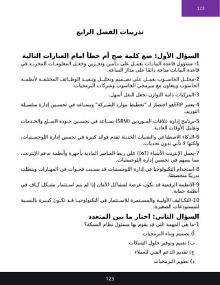 123
‫الرابع‬ ‫الفصل‬ ‫تدريبات‬
‫التالية‬ ‫العبارات‬ ‫امام‬ ‫خطأ‬ ‫أم‬ ‫صح‬ ‫كلمة‬ ‫ضع‬ :‫األول‬ ‫السؤال‬
1
‫في‬ ‫ة‬ ‫المخزن‬ ‫ات‬ ‫المعلوم‬ ‫ل‬ ‫وجع‬ ‫زين‬ ‫وتخ‬ ‫أمين‬ ‫ت‬ ‫على‬ ‫ل‬ ‫يعم‬ ‫ات‬ ‫البيان‬ ‫قاعدة‬ ‫مسؤول‬ -
.‫الساعة‬ ‫مدار‬ ‫على‬ ‫ا‬ً‫م‬‫دائ‬ ‫متاحة‬ ‫البيانات‬ ‫قاعدة‬
2
‫ة‬ ‫ألنظم‬ ‫ة‬ ‫المختلف‬ ‫ائف‬ ‫الوظ‬ ‫ذ‬ ‫وتنفي‬ ‫ل‬ ‫وتحلي‬ ‫ميم‬ ‫تص‬ ‫على‬ ‫ل‬ ‫يعم‬ ‫وب‬ ‫الحاس‬ ‫ل‬ ‫محل‬-
.‫البرمجيات‬ ‫وشركات‬ ‫الحاسوب‬ ‫مبرمجي‬ ‫مع‬ ‫ويتعاون‬ ‫الحاسوب‬
3
.‫أسهل‬ ‫النقل‬ ‫تجعل‬ ‫التوازن‬ ‫ذاتية‬ ‫المركبات‬-
4
‫يعتبر‬-
ERP
‫لة‬ ‫سلس‬ ‫إدارة‬ ‫ين‬ ‫تحس‬ ‫في‬ ‫اعد‬ ‫ويس‬ "‫ركة‬ ‫الش‬ ‫موارد‬ ‫"تخطيط‬ ‫لـ‬ ‫اختصار‬ ‫هو‬
.‫التوريد‬
5
( ‫وردين‬ ‫الم‬ ‫عالقات‬ ‫إدارة‬ ‫برنامج‬-
SRM
‫دمات‬ ‫والخ‬ ‫لع‬ ‫الس‬ ‫ودة‬ ‫ج‬ ‫ين‬ ‫تحس‬ ‫في‬ ‫اعد‬ ‫يس‬ )
.‫العادية‬ ‫األوقات‬ ‫وتقليل‬
6
،‫تيات‬ ‫اللوجس‬ ‫إدارة‬ ‫تحسين‬ ‫في‬ ‫كبيرة‬ ‫فوائد‬ ‫تقدم‬ ‫الحديثة‬ ‫والتقنيات‬ ‫االصطناعي‬ ‫الذكاء‬-
.‫تحديات‬ ‫بدون‬ ‫تأتي‬ ‫ال‬ ‫ولكنها‬
7
( ‫األشياء‬ ‫اإلنترنت‬ ‫يعمل‬-
IoT
،‫اإلنترنت‬ ‫تدعم‬ ‫وأنظمة‬ ‫بأجهزة‬ ‫المادية‬ ‫العناصر‬ ‫ربط‬ ‫على‬ )
.‫اللوجستيات‬ ‫إدارة‬ ‫تحسين‬ ‫في‬ ‫يسهم‬ ‫مما‬
8
‫ويتطلب‬ ‫ارات‬ ‫المه‬ ‫في‬ ‫وات‬ ‫فج‬ ‫بب‬ ‫يس‬ ‫قد‬ ‫اللوجستيات‬ ‫إدارة‬ ‫في‬ ‫التكنولوجيا‬ ‫استخدام‬-
.‫ا‬ً‫ص‬‫متخص‬ ‫ا‬ً‫تدريب‬
9
‫في‬ ‫اف‬ ‫ك‬ ‫كل‬ ‫بش‬ ‫تثمار‬ ‫اس‬ ‫يتم‬ ‫لم‬ ‫إذا‬ ‫األمان‬ ‫لمشاكل‬ ‫عرضة‬ ‫تكون‬ ‫قد‬ ‫الرقمية‬ ‫األنظمة‬-
.‫حماية‬ ‫أنظمة‬
10
‫بة‬ ‫بالنس‬ ‫يرة‬ ‫كب‬ ‫ون‬ ‫تك‬ ‫د‬ ‫ق‬ ‫ا‬ ‫التكنولوجي‬ ‫في‬ ‫تثمار‬ ‫لالس‬ ‫تمرة‬ ‫والمس‬ ‫ة‬ ‫األولي‬ ‫اليف‬ ‫التك‬-
.‫الصغيرة‬ ‫للمستودعات‬
‫المتعدد‬ ‫بين‬ ‫ما‬ ‫اختار‬ :‫الثاني‬ ‫السؤال‬
1
‫الشبكة؟‬ ‫نظام‬ ‫مسئول‬ ‫بها‬ ‫يقوم‬ ‫قد‬ ‫التي‬ ‫المهمة‬ ‫هي‬ ‫ما‬-
‫البرمجيات‬ ‫وبناء‬ ‫تصميم‬ )‫أ‬
‫الشبكات‬ ‫حلول‬ ‫وتوفير‬ ‫تقييم‬ )‫ب‬
‫للعمالء‬ ‫الفني‬ ‫الدعم‬ ‫تقديم‬ )‫ج‬
‫البرمجيات‬ ‫تطوير‬ )‫د‬
123
 